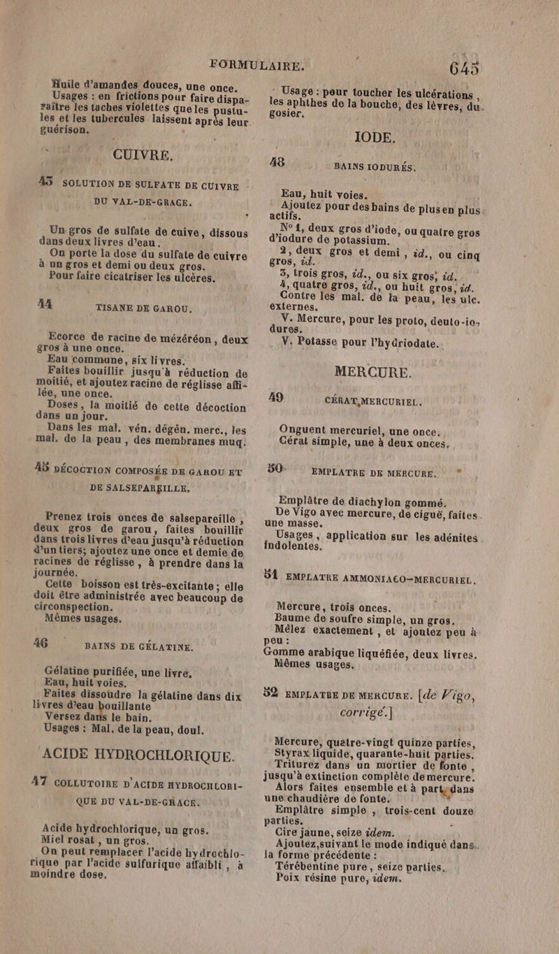 Usages : en frictions pour faire dispa- raître les taches violettes queles pustu- les et les tubercules laissent après leur. guérison. “+18 CUÜIVRE. 45 SOLUTION DE SULFATE DE CUIVRE DU VAL-DE-GRACE. Un gros de sulfate de cuive, dissous dans deux livres d’eau. On porte la dose du sulfate de cuivre à un gros et demi ou deux gros. Pour faire cicatriser les ulcères. 44 TISANE DE GAROU. Ecorce de racine de mézéréon , deux gros à une once. Eau commune, six livres. Faites bouillir jusqu'à réduction de moitié, et ajoutez racine de réglisse affi- lée, une once. Doses, la moitié de cette décoction dans un jour. Dans les mal. vén. dégén. mere. les mal. de la peau , des membranes mug. 45 nÉcocrion COMPOSÉE DE GAROU ET DE SALSEPAREILLE, Prenez trois onces de salsepareille , deux gros de garou, faites bouillir dans trois livres d’eau jusqu’à réduction d’un tiers; ajoutez une once et demie de racines de réglisse , à prendre dans la journée. Cette boisson est très-excitante ; elle doit être administrée avec beaucoup de circonspection. | Mêmes usages. 46 BAINS DE GÉLATINE. Gélatine purifiée, une livre, Eau, huit voies. Faites dissoudre la gélatine dans dix livres d’eau bouillante | Versez dans le bain, Usages : Mal. de la peau, doul. ACIDE HYDROCHLORIQUE. 47 COLLUTOIRE D'ACIDE HYDROCHLOR1- QUE DU VAL-DE-GRACE. Acide hydrochlorique, un gros. Miel rosat , un gros. On peut remplacer l’acide hydrachlo- rique par l'acide sulfurique affaibli, à moindre dose, 645 * Usage : pour toucher les ulcérations i les aphthes de la bouche, des lèvres, du. gosier, IODE. ä8 BAINS IODURÉS. Eau, huit voies. Ajoutez pour des bains de plusen plus: actifs. N° 1, deux gros d’iode, ou quatre gros d’iodure de potassium. 2, deux gros et demi, èd., ou cinq gros, 21. 3, trois gros, id., ou six gros; id. 4, quatre gros, d., ou huit gros, id. Contre les mal. de ja peau, les ulc. externes. V. Mercure, pour les proto, deuto-io: dures. L V. Potasse pour l’hyüriodate. MERCURE. 49 CÉRAT,MERCURI EL. Onguent mercuriel, une once. Cérat simple, une à deux ences, 50: EMPLATRE DE MERCURE. * Emplâtre de diachylon gommé. De Vigo avec mercure, de ciguë, faites. une masse. Usages, application sur les adénites . indolentes. DA EMPLATRE AMMONIACO-MERÇURIEL . Mercure, trois onces. Baume de soufre simple, un gros. Mêlez exactement , et ajoutez peu à peu : Gomme arabique liquéfiée, deux livres. Môêmes usages. 92 EMPLATRE DE MERCURE. [de Vigo, corrige!]| Mercure, quatre-vingt quinze parties, Styrax liquide, quarante-huit parties. Triturez dans un mortier de fonte, jusqu’à extinction complète de mercure. Alors faites ensemble et à partgdans une chaudière de fonte. Emplâtre simple , trois-cent douze parties. Sr à Cire jaune, seize idem. FAT Ajoutez,suivant le mode indiqué dans. la forme précédente : Térébentine pure, seize parties. Poix résine pure, idem.