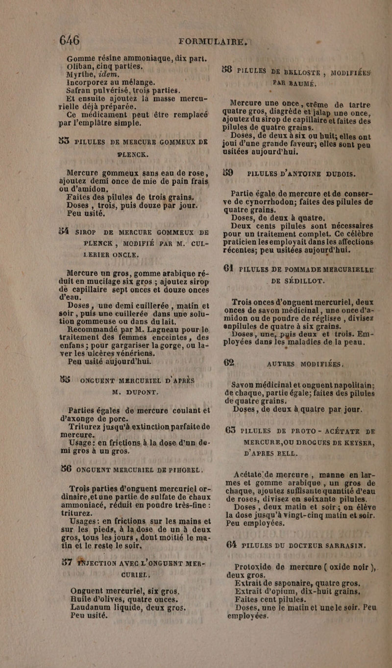 Gomme résine ammoniaque, dix part. Oliban, cinq parties, Myrthe, idem. Incorporez au mélange. Safran pulvérisé, trois parties. Et ensuite ajoutez là masse mercu- rielle déjà préparée. Ce médicament peut être remplacé par l’emplâtre simple. DS PILULES DE MERCURE GOMMEUX DE PLENCK. Mercure gommeux sans eau de rose, ajoutez demi once de mie de pain frais ou d’amidon, Faites des pilules de trois grains. Doses , trois, puis douze par jour. Peu usité. 4 SIROP DE MERCURE GOMMEUX DE PLENCK , MODIFIÉ PAR M. CUL- LERIER ONCLE. Mercure un gros, gomme arabiquüe ré- duit en mucilage six gros ; ajoutez sirop de capillaire sept onces et douze onces d’eau. Doses , une demi cuillerée , matin et soir , puis une cuillerée dans une solu- tion gommeuse ou dans dulait. Recommandé par M. Lagneau pour.le traitement des femmes enceintes, des enfans ; pour gargariser la gorge, ou la- ver les ulcères vénériens. Peu usité aujourd’hui. 55 ONGUENT MERCURIEL D APRES M. DUPONT. Parties égales de mercure coulant et d’axonge de porc. Triturez jusqu'à extinction parfaite de mercure. Usage: en frictions. à. la dose d’un de- mi gros à un gros. SG ONGUENT MERCURIEL DE PIHOREL, Trois parties d’onguent mercuriel or- dinaire,etune partie de sulfate de chaux ammoniacé, réduit en poudre très-fine : triturez. k Usages: en frictions sur les mains et sur les pieds, à la dose, de un à deux gros, tous les jours , dont moitié le ma- tin et le reste le soir. 57 PNIECTION AVEC L'ONGUENT MER- CURIEL, Onguent mercuriel, six gros. Auile d'olives, quatre onces. Laudanum liquide, deux gros. Peu usité. 58 PILULES DE BELLOSTE , MODIFIÉES PAR BAUMÉ. + Mercure une once, crême de tartre quatre gros, diagrède et jalap une once, ajoutez du sirop de capillaire et faites des pilules de quatre grains. in Doses, de deux à six ou huit; elles ont joui d’une grande faveur; elles sont peu usitées aujourd’hui. 59 PILULES D'ANTOINE DUBOIS. Partie égale de mercure et de conser- ve de cynorrhodon; faites des pilules de quatre grains. Doses, de deux à quatre. 4 Deux cents pilules sont nécessaires pour un traitement complet. Ce célèbre praticien lesemployait dans les affections. récentes; peu usitées aujourd'hui. G1 PILULES DE POMMADE MERCURIELLE . DE SÉDILLOT. Trois onces d’onguent mercuriel, deux onces de savon médicinal , une once d’a- midon ou de poudre de réglisee , divisez enpilules de quatre à six grains. Doses, une, pyis deux et trois. Em- ployées dans les maladies de la peau. 62 AUTRES MODIFIÉES Savon médicinal et onguent napolitain; de chaque, partie égale; faites des pilules de quatre grains, Doses, de deux à quatre par jour. 63 PILULES DE PROTO- ACÉTATE DE MERCURE,OU DROGURS DE KEYSER, D'APRES BELL. Acétate de mercure, manne en lar- mes et gomme arabique , un gros de chaque, ajoutez suffisante quantité d’eau de roses, divisez en soixante pilules. Doses , deux matin et soir; on élève la dose jusqu'à vingt-cinq matin et soir. Peu employées. G4 PILULES DU DOCTEUR SARRASIN. Protoxide de mercure ( oxide noir },. deux gros. Extrait de saponaire, quatre gros. Extrait d'opium, dix-huit grains. Faites cent pilules. Doses, une le matin et unele soir. Peu employées.