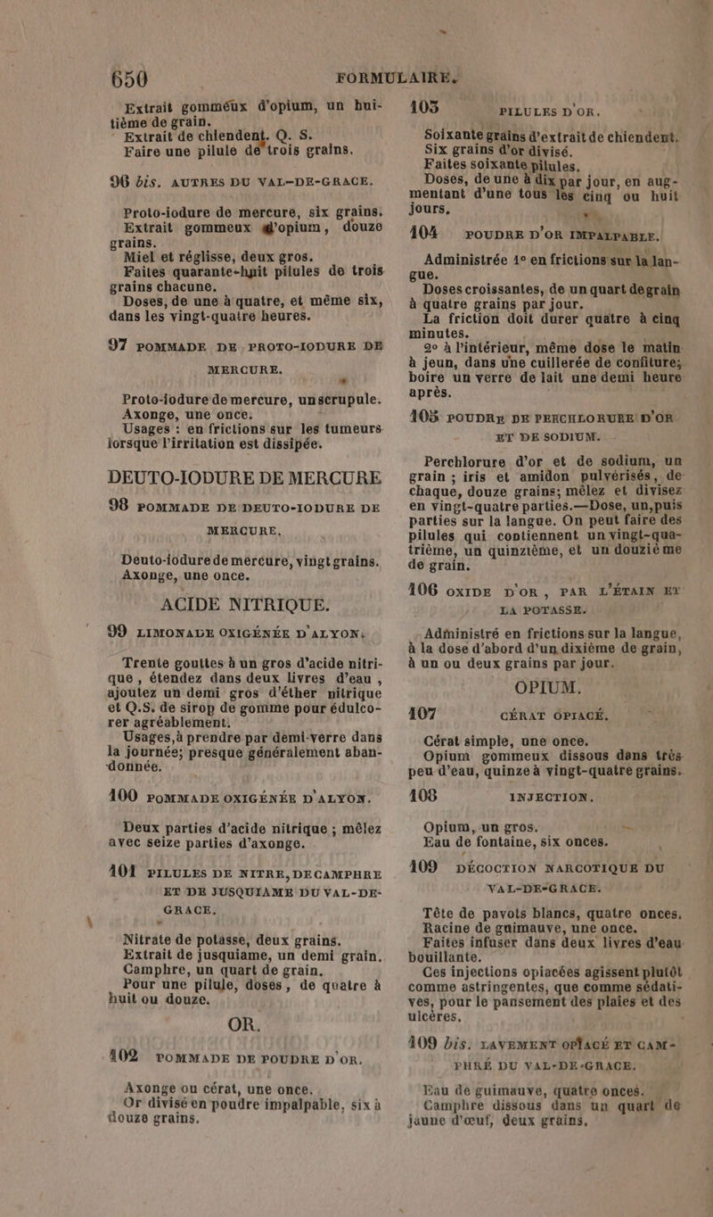 Extrait gomméux d'opium, un bui- tième de grain. | ‘ Extrait de etes © Q.Ss. Faire une pilule de trois grains. 96G bis. AUTRES DU VAL-DE-GRACE. Proto-iodure de mercure, six grains, Extrait gommeux g'opium, douze grains. Miel et réglisse, deux gros. Faites quarante-hyit pilules de trois grains chacune, Doses, de une à quatre, et même six, dans les vingt-quatre heures. 97 POMMADE DE PROTO-IODURE DE MERCURE. + Proto-iodure de mercure, unscrupule. Axonge, une once, Usages : en frictions sur les tumeurs iorsque l’irritation est dissipée. DEUTO-IODURE DE MERCURE 98 POMMADE DE DEUTO-IODURE DE MERCURE, Deuto-iodure de mercure, vingtgrains. Axonge, une once. ACIDE NITRIQUE. 99 LIMONALE OXIGÉNÉE D'ALYON: Trente gouttes à un gros d’acide nitri- que , étendez dans deux livres d’eau, ajoutez un demi gros d’éther nitrique et Q.S. de sirop de gomme pour édulco- rer agréablement. Usages,à prendre par demi-verre dans la journée; presque généralement aban- ‘donnée. 100 PoMMADE OXIGÉNÉE D'ALYON. Deux parties d’acide nitrique ; mêlez avec seize parlies d’axonge. 101 PILULES DE NITRE,DECAMPHRE ET DE JUSQUIAME DU VAL-DE- GRACE, Nitrate de potasse, deux grains. Extrait de jusquiame, un demi grain. Camphre, un quart de grain. Pour une pilule, doses, de quatre à huit ou douze. 402 POMMADE DE POUDRE D'or. Axonge ou cérat, une once. Or divisé en poudre impalpable, six à douze grains. 105 Soixante grains d'extrait de chiendent. Six grains d’or divisé. Faites soixante pilules, Doses, de une à dix par jour, en aug- mentant d’une tous les cing ou huit jours. 104 Administrée 1° en frictions sur la lan- gue. Doses croissantes, de un quart degrain. à quatre grains par jour. F La friction doit durer quatre à cinq minutes. : . 20 à l’intérieur, même dose le matin: à jeun, dans une cuillerée de confiture; boire un verre de lait une demi heure: après. PILULES D'OR, LE POUDRE D'OR IMPALPABIE. 105 PoUDRr DE PERCHLO RURE! D'OR. ET DE SODIUM. Perchlorure d’or et de sodium, un grain ; iris et amidon pulvérisés, de- chaque, douze grains; mêlez et divisez en vingt-quatre parties.—Dose, un,puis parties sur la langue. On peut faire des Pilules qui contiennent un vingt-qua- trième, un quinzième, et un douzié me de grain. 106 ox1DE D'OR, PAR L’ÉTAIN ET LA POTASSE. Administré en frictionssur la langue, à la dose d’abord d’un dixième de grain, à un ou deux grains par jour. OPIUM. CÉRAT OPIACÉ, 107 Cérat simple, une once. Opium gommeux dissous dans très. peu d’eau, quinze à vingt-quatre grains. 108 Opium, un gros. — Eau de fontaine, six onces. INJECTION. \ f » 109 DÉcoCTION NARCOTIQUE DU VAL-DE-GRACE. Tête de pavots blancs, quatre onces. Racine de guimauvye, une once. Faites infuser dans deux livres d’eau bouillante. Ces injections opiacées agissent plutôt comme astringentes, que comme sédati- ves, pour le pansement des plaies et des ulcères. . 409 bis. LAVEMENT OPÎACÉ RT cAM- PHRÉ DU VAL-DE-GRACE. Eau de guimauve, quatre onces. « Campbre dissous dans un quart de jaune d'œuf, deux grains,