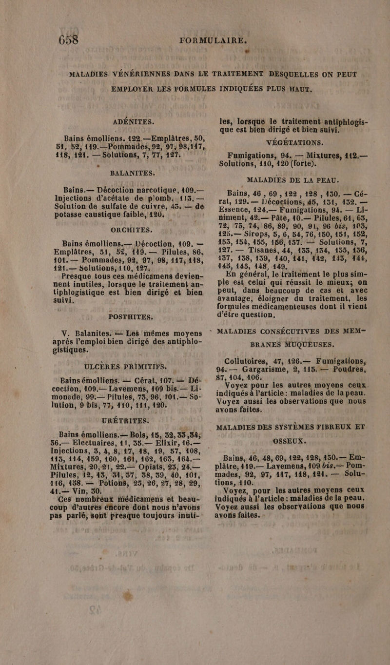 ADÉNITES. Bains émolliens. 122.—Emplâtres, 50, 51, B2, 119.—Pommades, 92, 97, 98,147, 118, 121. — Solutions, 7, 77, 127. BALANITES, Bains.— Décoc!ion narcotique, 409.— Injections d’acétate de p'omb, 113. — Solution de sulfate de cuivre, 43. — de potasse caustique faible, 420, | ORCHITES. Bains émolliens.— Décoction, 109. — Emplâtres, 51, 52, 119. — Pilules, 86, 101. — Pommades, 92, 97, 98, 117, 118, 121.— Solutions, 110, 127, Presque tous ces médicämens devien- nent inutiles, lorsque le traitement an- tiphlogistique est bien dirigé et bien suivi, POSTHITES, V. Balanites. = Les mêmes moyens après l'emploi bien dirigé des antiphlo- gistiques. ULCÈRES PRIMITIFS. Bains émolliens. — Cérat, 107. — Dé- coction, 409. Lavemens, 109 bis. — Li- monede, 99.— Pilules, 73, 96, 101.— So- lution, 9 bis, 77, 410, 141, 120. URÉTRITES. Bains émolliens.— Bols, 15, 32,33 ,34; 36.— Electuaires, 11, 38.— Elixir, 16.— Injections, 3, 4,8, 17, 48, 19, 57, 108, 415, 114, 159, 160, 161, 162, 163, 164.— Mixtures, 20,21, 22.— Opiats, 23, 24.— Pilules, 12, 43, 31,37, 38, 39, 40, 101, 116, 188.— Potions, 25, 26, 27, 28, 29, 41.— Vin, 30. Ces nombrèux médicamens et beau- coup d’autres éñcore dont nous n’avons pas parlé, sont presque toujours inuti- y les, lorsque le traitement antiphlogis- que est bien dirigé et bien suivi. VÉGÉTATIONS. Fumigations, 94. — Mixtures, 112.— Solutions, 110, 420 (forte). MALADIES DE LA PEAU. Bains, 46 , 69,122 , 128 , 130, — Cé- ral, 129. — LDécoctions, 45, 131, 132. — Essence, 124.— Fumigations, 94. — Li- niment, 42.— Pâte, 10.— Pilules, 64, 63, 72, 15, 14, 86, 89, 90, 91, 96 bis, 103, 125.— Sirops, 5, 6, 84, 76, 150, 151, 152, 153, 154, 155, 186,157. — Solutions, 7, 127. — Tisanes, 44, 133, 134, 135, 156, 137, 138, 139, 140, 141, 142, 145, 144, 445, 145, 148,149, En général, le traitement le plus sim- ple est celui qui réussit le mieux; on peut, dans beaucoup de cas et avec avantage, éloigner du traitement, les formules médicamenteuses dont il vient d’être question. BRANES MUQUEUSES. Collutoires, 47, 1426.— Fumigations, 94. — Gargarisme, 2, 115. — Poudres, 87, 104, 106. Voyez pour les autres moyens ceux. indiqués à l’article: maladies de la peau. Voyez aussi les observations que nuus avons faites. MALADIES DES SYSTÈMES FIBREUX ET OSSEUX. Bains, 46, 48, 69, 122, 128, 150.— Em- plâtre, 419.— Layemens, 409 bis.—- Pom- mades, 92, 97, 147, 148,121. — Solu- tions, 410. Voyez, pour les autres moyens ceux indiqués à l’article : maladies de la peau. Voyez aussi les observalions que nous ayons faites. - |