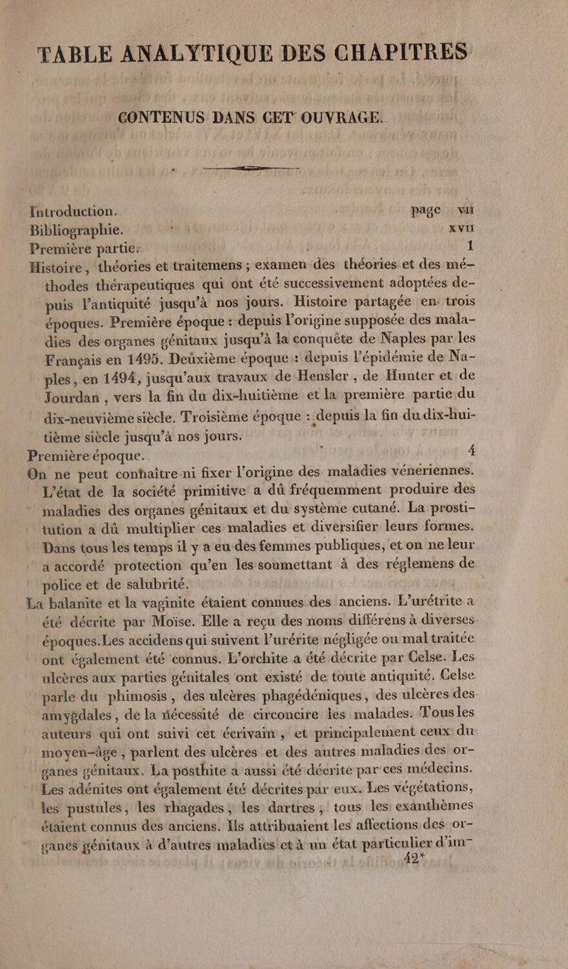 TABLE ANALYTIQUE DES CHAPITRES CONTENUS DANS CET OUVRAGE. Introduction. page vu Bibliographie. AU XVII Première partie: 1 Histoire, théories et traitemens ; exarnen des théories et des mé-— thodes thérapeutiques qui ont été successivement adoptées de- puis l'antiquité jusqu’à nos jours. Histoire partagée en trois époques. Première époque : depuis l'origine supposée des mala- dies des organes génitaux jusqu’à la conquête de Naples par les Français en 1495. Deüxième époque: depuis l'épidémie de Na- ples, en 1494, jusqu'aux travaux de Hensler , de Hunter et de Jourdan , vers la fin du dix-huitième et la première partie du dix-neuvième siècle. Troisième époque : depuis la fin du dix-hui- tième siècle jusqu’à nos jours. Première époque. 4 On ne peut conhaître ni fixer l’origine des maladies véneriennes. L'état de la société primitive a dû fréquemment produire des maladies des organes génitaux et du système cutané. La prosti- tution à dû multiplier ces maladies et diversifier leurs formes. Dans tous les temps il y a eu-des femmes publiques, et on ne leur a accordé protection qu’en les soumettant à des réglemens de police et de salubrité. pag: io La balanite et la vaginite étaient connues des anciens. L’urétrite à été décrite par Moïse. Elle a reçu des noms différens à diverses. époques. Les accidens qui suivent l’urérite négligée ou maltraitée ont également été connus. L’orchite a été décrite par Celse. Les ulcères aux parties génitales ont existé de toute antiquité. Gelse parle du phimosis, des ulcères phagédéniques, des ulcères des. amygdales , de la fécessité de circoncire les malades. Tous les auteurs qui ont suivi cet écrivain, et principalement ceux du moyen-âge , parlent des ulcères et des autres maladies des or- ganes génitaux. La posthite a aussi été décrite par ces médecins. Les adénites ont également été décrites par eux. Lies végétations, les pustules, les rhagades ; les dartres ; tous les: exanthèmes étaient connus des anciens. Ils attribuaient les affections des :or- ganes génitaux à d’autres maladies et à un état particulier d’im 42*