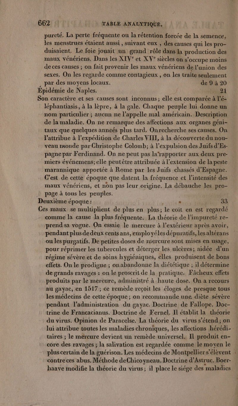 pureté. La perte fréquente ou la rétention forcée de la semence, les menstrues étaient aussi , suivant eux , des causes qui les pro- duisaient, Le foie jouait un grand rôle dansla production des maux vénériens. Dans les XIV° et XV° siècles on s’ occupe moins de ces causes ; on fait provenir les maux vénériens de l’union des sexes. On èR regarde comme contagieux , on les traite seulement par des moyens locaux. de 9 à 20 Épidémie de Naples. | 21 Son caractère et ses causes sont inconnus; elle est comparée à l’é- léphantiasis, à la lèpre, à la gale. Chaque peuple lui donne un nom particulier ; aucun ne l’appelle mal américain. Description de ja maladie. On ne remarque des affections aux organes géni- taux que quelques anneés plus tard. Onrecherche ses causes. On l’attribue à l'expédition de Charles VIIL, à la découverte du nou- veau monde par Christophe Colomb; à l’expulsion des Juifs d’Es- pagne par Ferdinand. On ne peut pas la‘rapporter aux deux pre- miers événemens; elle peut être attribuée à l’extension de la peste .marannique apportée à Rome par les Juifs chassés d’Espagne. C’est de cette époque que datent la fréquence et l’intensité des maux vénériens, et non pas leur origine. La débauche les pro- page à tous les peuples. Deuxième époque : | - Wir NA Ces maux se multiplient de plus en plus; le coït en est regardé comme la cause la plus fréquente. La théorie de l’impureté re- prend sa vogue. On essaie le mercure à l’extérieur après avoir, pendant plus de deux cents ans, employéles dépuratifs, les altérans ou lespurgatifs. De petites doses de mercure sont mises en usage, pour réprimer les tubercules et déterger les ulcères; aidée d’un régime sévère et de soins hygiéniques, elles produisent de bons effets. On le prodigue ; onabandonne la diététique ; il détermine de grands ravages : on le proscrit de la pratique. Fâcheux effets produits par le mercure, administré à haute dose. On a recours au gayac, en 1517 ; ce remède reçoit les éloges de presque tous les médecins de cette époque ; on recommande une diète sévère pendant l’administration du gayac. Doctrine de Fallope. Doc- trine de Francacianus. Doctrine de Fernel. Il établit la théorie du virus. Opinion de Paracelse. La théorie du virus s’étend ; on lui attribue toutes les maladies chroniques, les affections hérédi- taires ; le mercure devient un remède universel. Il produit en- core des ravages ; la salivation est regardée comme le moyen le plus certain de la guérison. Les médecins de Montpelliers’élèvent contre ces abus. Méthode de Chico yneau. Doctrine d’Astruc. Boer- haave modifie la théorie du virus; il place le siége des maladies