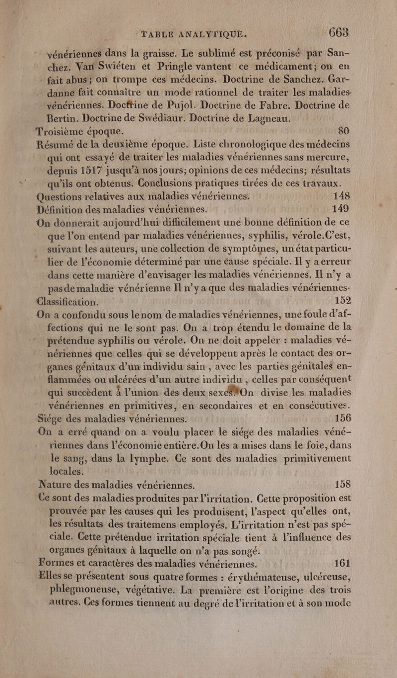 vénériennes dans la graisse. Le sublimé est préconisé par San- chez. Var Swiéten et Pringle vantent ce médicament; on en . fait abus; on trompe ces médecins. Doctrine de Sanchez. Gar- danne fait connaître un mode rationnel de traiter les maladies vénériennes. Doctrine de Pujol. Doctrine de Fabre. Doctrine de Bertin. Doctrine de Swédiaur. Doctrine de Lagneau. Troisième époque. 80 Résumé de la deuxième époque. Liste chronologique des médecins qui ont essayé de traiter les maladies vénériennes sans mercure, depuis 1517 jusqu’à nos jours; opinions de ces médecins; résultats qu’ils ont obtenus. Conclusions pratiques tirées de ces travaux. Questions relatives aux maladies vénériennes. R 148 Définition des maladies vénériennes. 149 On donnerait aujourd’hui difhicilement une bonne définition de ce que l’on entend par maladies vénériennes, syphilis, vérole.Cest, suivant les auteurs, une collection de symptômes, un état particu- lier de l’économie déterminé par une cause spéciale. IL y aerreur dans cette manière d'envisager lesmaladies vénériennes. Il n’y a pasde maladie vénérienne Il n’y a que des maladies vénériennes- Classification. | 152 On a confondu sous lenom de maladies vénériennes, une foule d’af- fections qui ne le sont pas. On a trop étendu le domaine de la prétendue syphilis ou vérole. On ne doit appeler : maladies vé- nériennes que celles qui se développent après le contact des or- ganes génitaux d’un imdividu sain , avec les parties génitales en- flammées ou ulcérées d’un autre individu , celles par conséquent qui succèdent À l'union dés deux sexe8#On divise les maladies vénériennes en primitives, en secondaires et en consécutives. Siége des maladies vénériennes. 156 On a erré quand on a voulu placer le siége des maladies véné- riennes dans l’économie entière.On les à mises dans le foie, dans le sang, dans la lymphe. Ce sont des maladies primitivement locales. Nature des maladies vénériennes. 158 Ce sont des maladies produites par l’irritation. Cette proposition est prouvée par les causes qui les produisent, l'aspect qu’elles ont, les résultats des traitemens employés. L’irritation n’est pas spé- ciale. Cette prétendue irritation spéciale tient à l'influence des organes génitaux à laquelle on n’a pas songé. Formes et caractères des maladies vénériennes. 161 Elles se présentent sous quatre formes : érythémateuse, ulcéreuse, phlegmoneuse, végétative. La première est l’origine des trois autres, Ces formes tiennent au degré de l’ivritation et à son mode