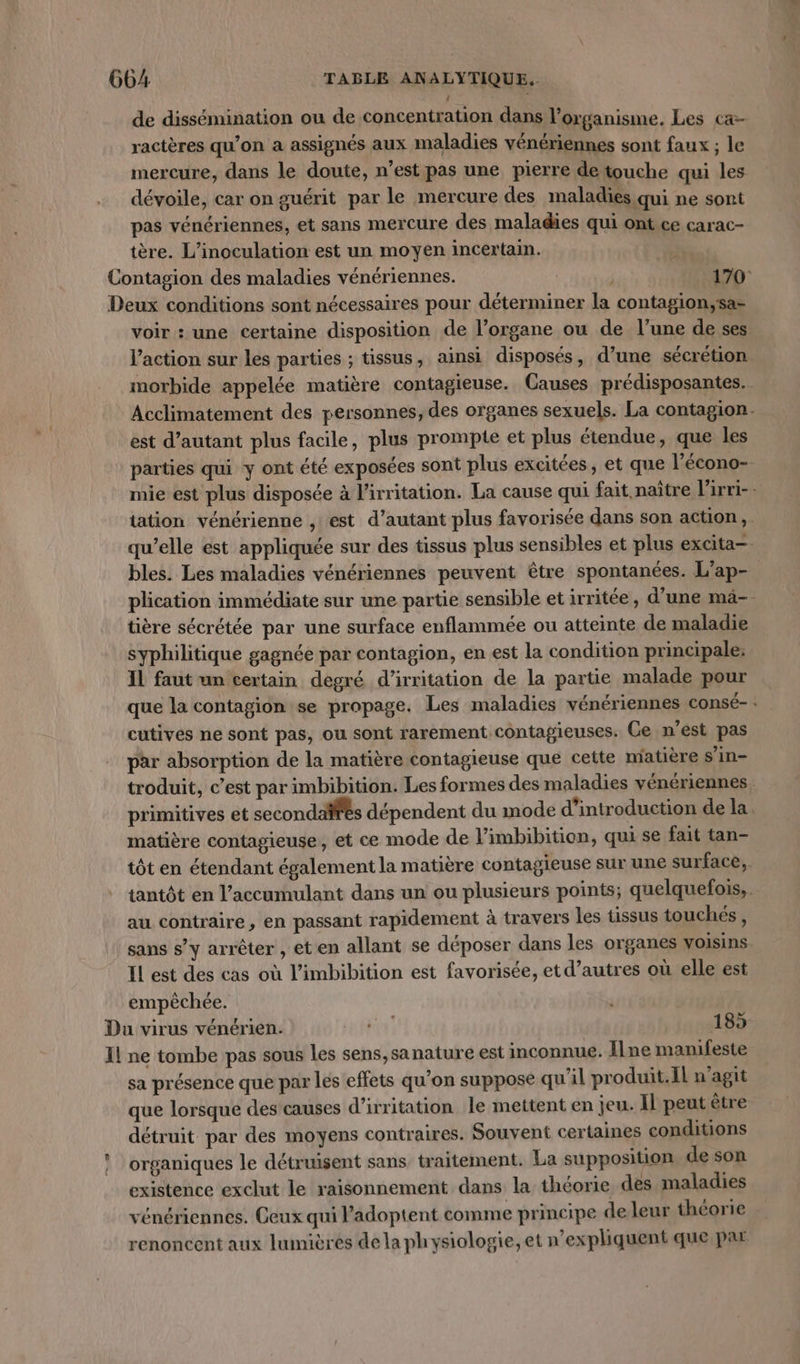 | de dissémination ou de concentration dans l'organisme. Les ca- ractères qu’on a assignés aux maladies vénériennes sont faux ; le mercure, dans le doute, n’est pas une pierre de touche qui les dévoile, car on guérit par le mercure des maladies qui ne sont pas vénériennes, et sans mercure des maladies qui ont ce carac- tère. L’inoculation est un moyen incertain. Contagion des maladies vénériennes. | 170: Deux conditions sont nécessaires pour déterminer la contagion,sa- voir : une certaine disposition de l’organe ou de l’une de ses l’action sur les parties ; tissus, ainsi disposés, d’une sécrétion morbide appelée matière contagieuse. Causes prédisposantes.. Acclimatement des personnes, des organes sexuels. La contagion. est d'autant plus facile, plus prompte et plus étendue, que les parties qui y ont été exposées sont plus excitées, et que l’écono- mie est plus disposée à l’irritation. La cause qui fait, naître l'irri-: tation vénérienne , est d’autant plus favorisée dans son action, qu’elle est appliquée sur des tissus plus sensibles et plus excita—. bles. Les maladies vénériennes peuvent être spontanées. L'ap- plication immédiate sur une partie sensible et irritée, d’une mä- tière sécrétée par une surface enflammée ou atteinte de maladie syphilitique gagnée par contagion, en est la condition principale. IL faut un certain degré d’irritation de la partie malade pour que la contagion se propage. Les maladies vénériennes consé-: cutives ne sont pas, ou sont rarement contagieuses. Ce n’est pas par absorption de la matière contagieuse que cette matière s’in- troduit, c’est par imbibition. Les formes des maladies vénériennes. primitives et secondaifes dépendent du mode d'introduction de la. matière contagieuse, et ce mode de l’imbibition, qui se fait tan- tôt en étendant également la matière contagieuse sur une surface, tantôt en l’accumulant dans un ou plusieurs points; quelquefois,. au contraire, en passant rapidement à travers les tissus touchés , sans s’y arrêter , eten allant se déposer dans les organes voisins IL est des cas où l’imbibition est favorisée, et d’autres où elle est empêchée. Du virus vénérien: 185 Il ne tombe pas sous Les sens,sanature est inconnue. Ilne manifeste sa présence que par les effets qu’on suppose qu'il produit.Il n’agit que lorsque des causes d’irritation le mettent en jeu. Il peut être détruit par des moyens contraires. Souvent certaines conditions ! organiques le détruisent sans traitement. La supposition de son existence exclut le raisonnement dans la théorie des maladies vénériennes. Ceux qui l’adoptent comme principe deleur théorie renoncent aux lumières dela physiologie, et n’expliquent que par