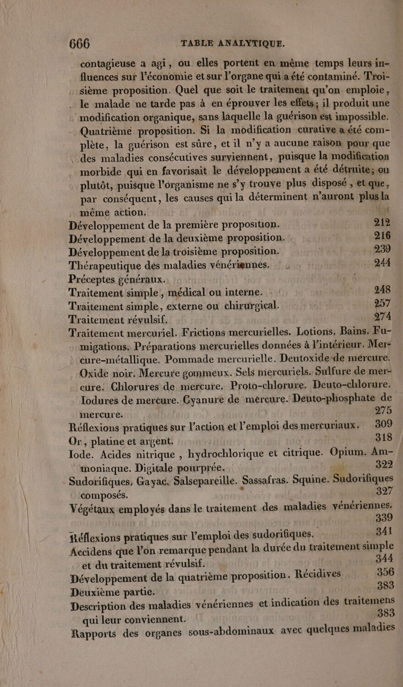contagieuse a agi, ou elles portent en même temps leurs in- fluences sur l’économie et sur l’organe qui a été contaminé. Troi- _sième proposition. Quel que soit le traitement qu’on emploie, le malade ne tarde pas à en éprouver les effets; i] produit une modification organique, sans laquelle la guérison est impossible. Quatrième proposition. Si la modification curative a été com- plète, la guérison est sûre, et il n’y a aucune raison pour que des maladies consécutives surviennent, puisque la modification morbide qui en favorisait le développement a été détruite; ou plutôt, puisque l’organisme ne s’y trouve plus disposé , et que, par conséquent, les causes qui la déterminent n'auront plus]la même action. ia Développement de la première proposition. 219 Développement de la deuxième proposition. | 216 Développement de la troisième proposition. ; 1239 Thérapeutique dés maladies vénériennes, : ; : : 244 Préceptes généraux. Traitement simple , médical ou interne. | * 248 Traitement simple, externe où chirurgical. 0 257. Traitement révulsif. 112274 Traitement mercuriel. Frictions mercurielles. Lotions, Bains. Fu- migations, Préparations mercurielles données à l’intérieur. Mer- cure-métallique. Pommade mercurielle. Deutoxide’de mercure; Oxide noir, Mercure gommeux. Sels merouriels. Sulfure de mer- cure: Chlorures de mercure, Proto-chlorure. Deuto-chlorure. Tlodures de mercure. Gyanure de mércure. Deuto-phosphate de mercure. 275 Réflexions pratiques sur l’action et l'emploi des mercuriaux. 309 Or, platine et argent. ; 318 Tode. Acides nitrique , hydrochlorique et citrique. Opium. Am- moniaque. Disitale pourprée. à 322 Sudorifiques, Gayac. Salsepareille. Sassafras. Squine. Sudorifiques composés. t | 327 Végétaux employés dans le traitement des maladies nées 3 Réflexions pratiques sur l'emploi des sudorifiques. 341 Accidens que l’on remarque pendant la durée du traitement simple et du traitement révulsif. 344 Développement de la quatrième proposition. Récidives. 306 Deuxième partie: 383 Description des maladies vénériennes et indication des traitemens qui leur conviennent. 383 Rapports des organes sous-abdominaux avec quelques maladies