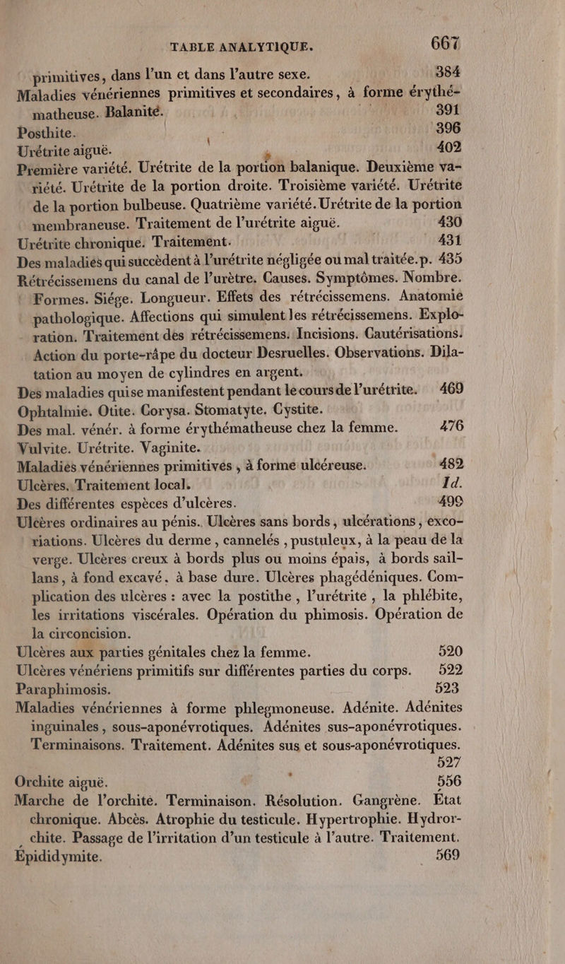primitives, dans l’un et dans l’autre sexe. | 384 Maladies vénériennes primitives et secondaires, à forme érythé- matheuse. Balanité. . 10 ag Posthite. | M pos Urétrite aiguë. | M He Prémière variété. Urétrite de la portion balanique. Deuxième va- riété. Urétrite de la portion droite. Troisième variété. Urétrite de la portion bulbeuse. Quatrième variété. Urétrite de la portion membraneuse. Traitement de l’urétrite aiguë. 430 Urétrite chronique. Traitement. | 431 Des maladiés qui succèdent à l’urétrite négligée où mal traitée.p. 435 Rétrécissemens du canal de l’urètre. Causes. Symptômes. Nombre. Formes. Siége. Longueur. Effets des rétrécissemens. Anatomie pathologique. Affections qui simulent les rétrécissemens. Explo- ration. Traitement des rétrécissemens. Incisions. Cautérisations. Action du porte-râpe du docteur Desruelles. Observations. Dila- tation au moyen de cylindres en argent. Des maladies quise manifestent pendant lecoursde l’urétrite. 469 Ophtalmie. Otite. Corysa. Stomatyte. Cystite. Des mal. vénér. à forme érythématheuse chez la femme. 476 Vulvite. Urétrite. Vaginite. Maladies vénériennes primitives , à forme ulcéreuse. 482 Ulcères.. Traitement local. Id. Des différentes espèces d’ulcères. 499 Ulcères ordinaires au pénis. Ulcères sans bords , ulcérations , exco- riations. Ulcères du derme , cannelés , pustuleux, à la peau de la verge. Ulcères creux à bords plus ou moins épais, à bords sail- lans , à fond excavé. à base dure. Ulcères phagédéniques. Com- plication des ulcères : avec la postithe , l’urétrite , la phlébite, les irritations viscérales. Opération du phimosis. Opération de la circoncision. Ulcères aux parties génitales chez la femme. 520 Ulcères vénériens primitifs sur différentes parties du corps. 522 Paraphimosis. 523 Maladies vénériennes à forme phlesmoneuse. Adénite. Adénites inguinales , sous-aponévrotiques. Adénites sus-aponévrotiques. Terminaïsons. Traitement. Adénites sus et sous-aponévrotiques. 527 Orchite aiguë. 556 Marche de l’orchité. Terminaison. Résolution. Gangrène. État chronique. Abcès. Atrophie du testicule. Hypertrophie. Hydror- . chite. Passage de l’irritation d’un testicule à l’autre. Traitement. Epididymite. 569