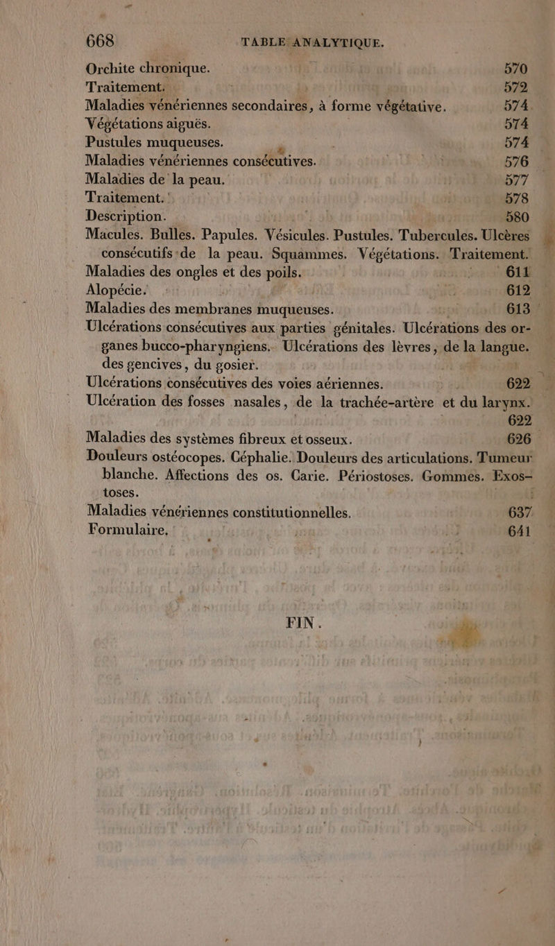 Orchite chronique. | 570 Traitement. | 572 Maladies vénériennes secondaires, à for me végétative. 574. Végétations aiguës. 574 Pustules muqueuses. 574 Maladies vénériennes consécutives. SN 576 Maladies de la peau. i D77 Traitement. 578 Description. ‘Lol 580 Macules. Bulles. Papules. Vésicules. Pustules. Tubondlcs. Ulcères consécutifs de la peau. Squammes. Végétations. Traitement. Maladies des ongles et des poils. D 1268 MO Alopécie. ra 612 Maladies des membranes muqueuses. 613. Ulcérations consécutives aux parties génitales. Ulcérations des or- ganes bucco-phar yngiens. Ülcérations des lèvres, de la lnate des gencives, du gosier. Ulcérations consécutives des voïes aériennes. 622 Ulcération des fosses nasales, de la trachée-artère et du lar Ynx. 622 Maladies des systèmes fibreux et osseux. 626 Douleurs ostéocopes. Céphalie. Douleurs des articulations. Tumeur blanche. Affections des os. Carie. Périostoses. Gommes. Exos- toses. | Maladies vénériennes constitutionnelles. 637 Formulaire, id 641 FIN. | *
