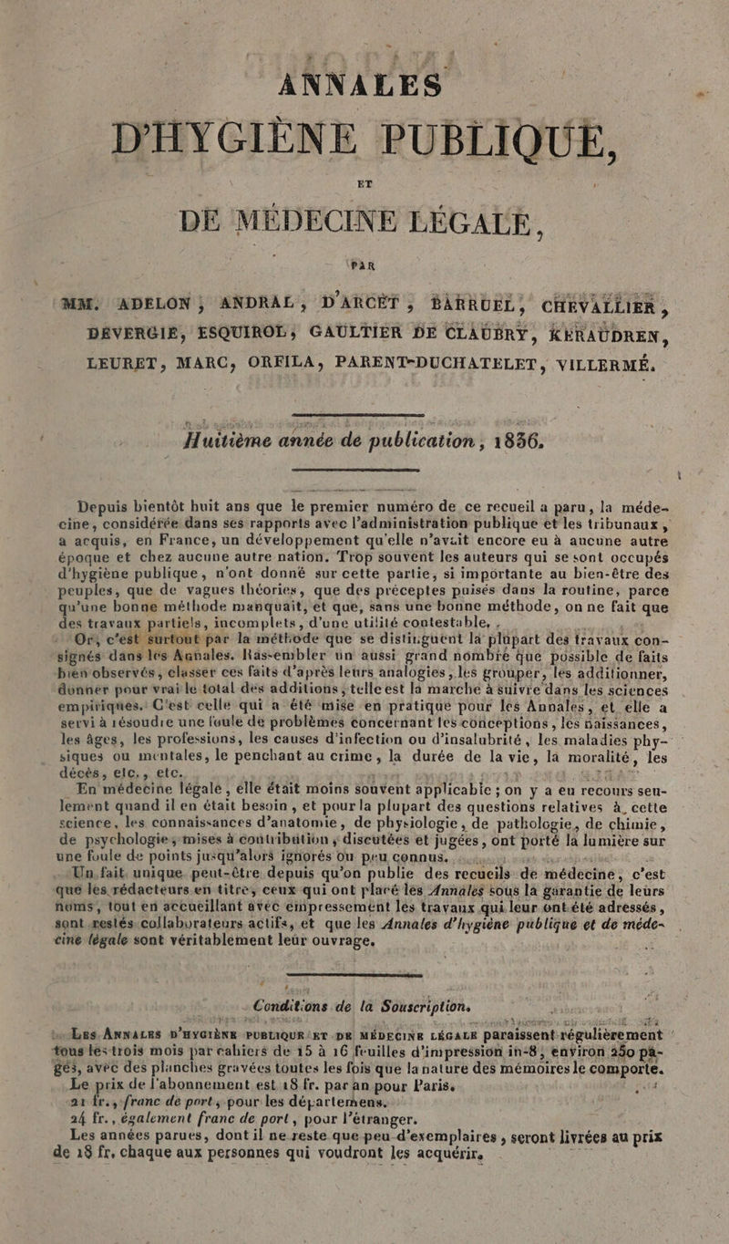 LS ANNALES DE MÉDECINE LÉGALE, PAR MM ADELON, ANDRAL, D'ARCÈT , BARAUEL, CHEVALLIER, DÉVERGIE, ESQUIROL; GAULTIER DE CLAUBRY, KÉRAUDREN, LEURET, MARC, ORFILA, PARENT-DUCHATELET, VILLERMÉ. D ne À an. _ Depuis bientôt huit ans que le premier numéro de ce recueil a paru, la méde- cine, considérée dans ses rapports avec l’administration publique et les tribunaux, a acquis, en France, un développement qu'elle n’aviit encore eu à aucune autre époque et chez aucune autre nation, Trop souvent les auteurs qui se sont occupés d'hygiène publique, n'ont donné sur cette partie, si importante au bien-être des peuples, que de vagues thtories, que des préceptes puisés dans la routine, parce qu'une bonne méthode manquait, et que, sans une bonne méthode, on ne fait que des travaux partiels, incemplets, d’une utilité contestable, , ie se EU Or, c’est surtout par la méthode que se distinguent la plupart des travaux con- signés dans les Aunales. Räs-embler ün aussi grand nombre Que possible de faits bien observés, classer ces faits d’après leurs analogies , les grouper, les additionner, donner pour vrai le total des additions ; telle est la marche à suivre dans les sciences empiriques. C'est celle qui a été mise en pratique pour les Annales, et elle a servi à résoudre une foule de problèmes concernant les conceptions, les naissances, les âges, les professions, les causes d'infection ou d’insalubrité , les maladies phy- siques ou mentales, le penchant au crime, la durée de la vie, la moralité, les décès, elc., etc. dé 4 L% EDR | En médecine légalé , elle était moins souvent applicable ; on y a eu recours seu- lement quand il en était besoin , et pour la plupart des questions relatives à. cette science, les connaïssances d’anatomie, de physiologie, de pathologie, de chimie, de psychologie; mises à contribution ; discutées et jugées, ont porté la lumière sur une foule de points jusqu'alors ignorés Ou peu connus. 43 us durch Un. fait, unique. peut-être depuis qu’on publie des recueils de médecine, c’est que les rédacteurs en titre, ceux qui ont plaré les Annales sous la garantie de leurs nüums, tout en accueillant avéc ernpressemént les travaux qui leur ont.été adressés, sont restés collaborateurs actifs, et que les Annales d'hygiène publique et de méde- cine légale sont véritablement leür ouvrage. # . Conditions de la Souscription. : VER CPE, ASIE Si À re tb bete HE NEA bo Les. ANNALES D'HYGIÈNE PUBLIQUE KT DE MÉDECINE LÉGALE paraissent régulièrement tous les trois mois par cahiers de 15 à 16 feuilles d'impression in-8, environ 250 pa- ges, avec des planches gravées toutes les fois que la nature des mémoires le comporte. Le prix de l'abonnement est 18 fr. par an pour Paris, M La ta a1 fr., franc de port, pour les départemens. | 24 fr., également franc de port, pour l’étranger. Les années parues, dont il ne reste que peu-d’exemplaires , seront livrées au prix de 18 fr, chaque aux personnes qui voudront les acquérir, LE: dd