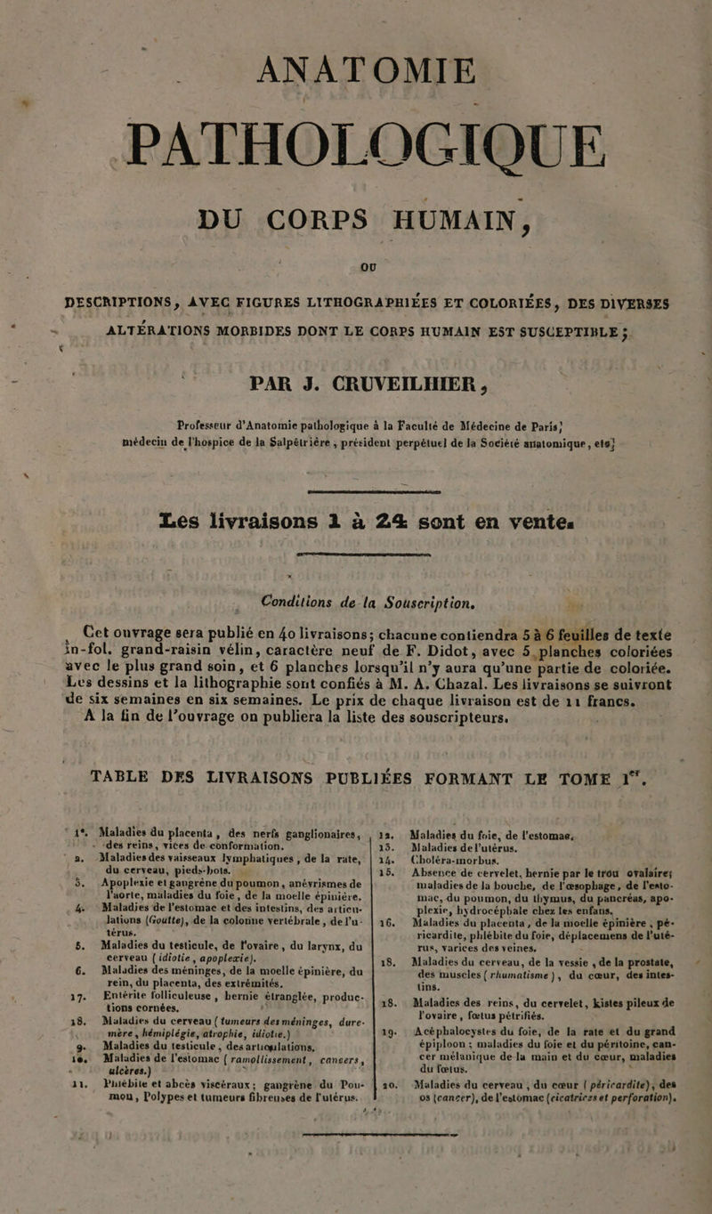 ANATOMIE PATHOLOGIQUE DU CORPS HUMAIN, DESCRIPTIONS, AVEC FIGURES LITHOGRAPHIÉES ET COLORIÉES, DES DIVERSES ALTÉRATIONS MORBIDES DONT LE CORPS HUMAIN EST SUSCEPTIBLE ;. PAR J. CRUVEILHIER , Professeur d'Anatomie pathologique à la Faculté de Médecine de Paris! médecin de l'hospice de la Salpêtrière ; président perpétuel de la Société anatomique, ets} Les livraisons 1 à 24 sont en vente. x Conditions de-la Souscription. Cet ouvrage sera publié en 40 livraisons; chacune contiendra 5 à 6 Fes de texte in-fol. grand-raisin vélin, caractère neuf de F. Didot, avec 5.planches coloriées avec le plus grand soin, et 6 planches lorsqu'il n’y aura qu’une partie de coloriée. Les dessins et la lithographie sont confiés à M. A. Chazal. Les livraisons se suivront de six semaines en six semaines. Le prix de chaque livraison est de 11 francs. À la fin de l’ouvrage on publiera la liste des souscripteurs, TABLE DES LIVRAISONS PUBLIÉES FORMANT LE TOME pe © 1% Maladies du placenta, des nerfs ganglionaires, 13, Maladies du foie, de l’estomae, + des reins, vices de conformation. 13. Maladies de l'utérus. ‘ a. Maladies des vaisseaux lymphatiques , de la rate, | 124. Choléra-morbus. du cerveau, pieds-bots. 15. Absence de cervelet, hernie par le trou ofalaire; 5. Apoplexie et gangrène du poumon, anéyrismes de Iwaladies de Ja bouche, de l'œsophage, de l'ento- l'aorte, müladies du foie, de la moelle épinière. mac, du poumon, du thymus, du pancréas, apo- 4. Maladies de l'estomac et des intestins, des articu- plexie, hydrocépbale chez les enfans. Jations (Goutte), de la colonne vertébrale , del’'u: | 16. Maladies du placenta , de la moelle épinière , pé- térus. ricardite, phlébite du foie, déplacemens de l’uté- 5. Maladies du testicule, de l'ovaire, du larynx, du rus, varices des veines, cerveau | idiotie, apopleæie). 18. Maladies du cerveau, de la vessie , de la prostate, 6. Maladies des méninges, de la moelle épinière, du des muscles {rhumatisme), du cœur, des intes- rein, du placenta, des extrémités. uns. 17. Entérite folliculeuse , hernie étranglée, produc- | 8: Maladies des reins, du cervelet, kistes pileux de Lg cornées. : l'ovaire, fœtus pétrifiés. 18. Maladies du cerveau (fumeurs des méninges, dure- ; : d | mère , hémiplégie, atrophie, idiotie.) 19. Acéphalocystes du foie, de la rate et du gran g. Maladies du testicule, des artioulations, épiploon ; maladies du foie et du péritoine, can- ie. Maladies de l'estomac { ramollissement, cancers, cer mélanique de la main et du cœur, maladies : ulcères.) ; 4 du fœtus. 11, Phiébite et abcès viscéraux; gangrène du Pou- | 20. mou, Polypes et tumeurs fibreuses de l'utérus. 2,89 4v Maladies du cerveau , du cœur { péricardite), des 08 (cancer), de l'estomac (cicatriczs et perforation). Led