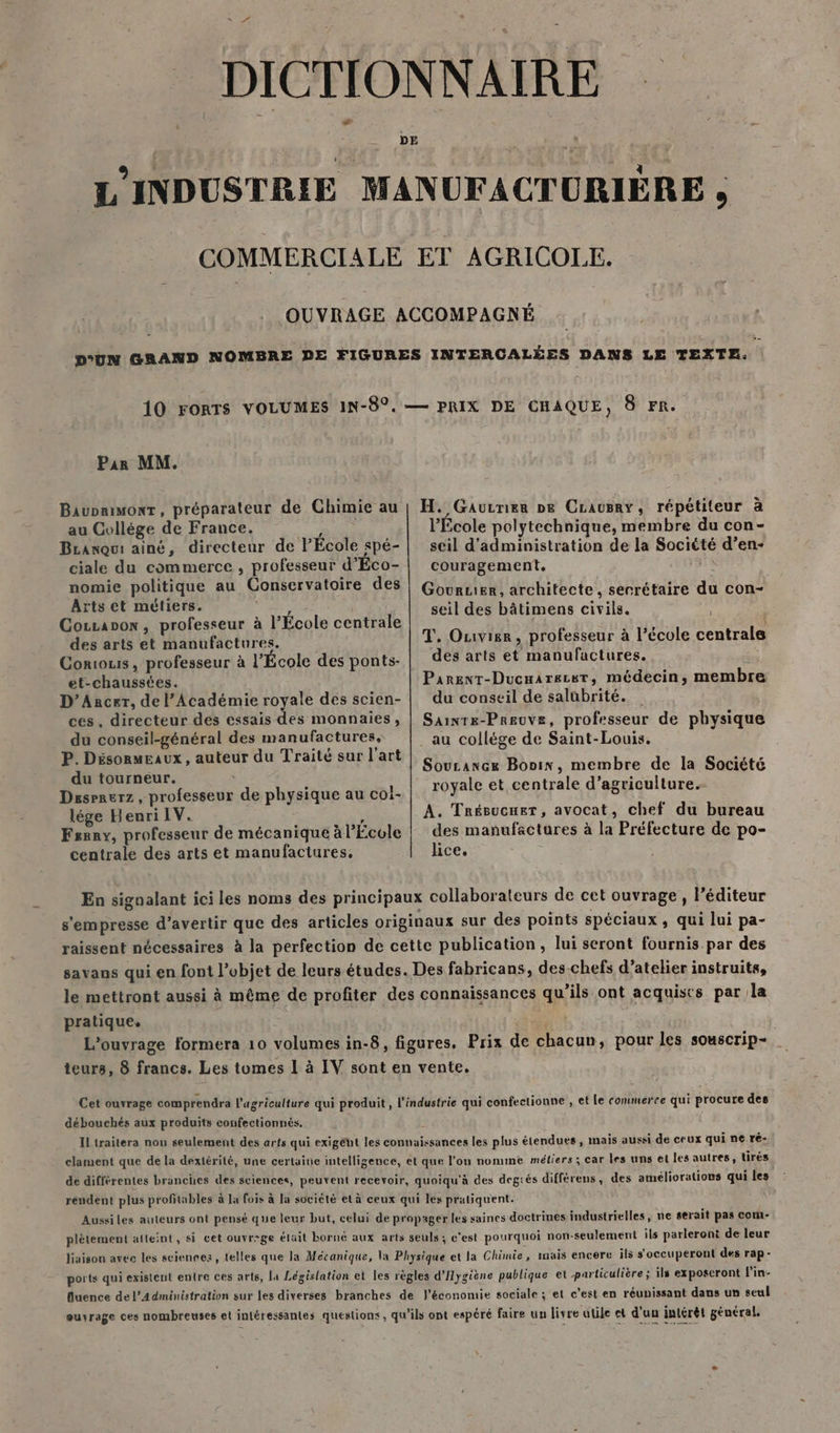 L'INDUSTRIE MANUFACTURIÈRE , COMMERCIALE ET AGRICOLE. OUVRAGE ACCOMPAGNÉ D'UN GRAND NOMBRE DE FIGURES INTERCALÉES DANS LE TEXTE. 10 FORTS VOLUMES IN-$°.— PRIX DE CHAQUE, 8 FR. Par MM. Baupnimonr, préparateur de Chimie au au Collége de France. PA Branqui ainé, directeur de FÉcole spé- ciale du commerce , professeur d'Éco- nomie politique au Conservatoire des H. Gaucnier ne CLausry, répétiteur à l’École polytechnique, membre du con- seil d'administration de la Société d’en- couragement. ne Gouruer, architecte, serrétaire du con- Aïts et métiers. , Cocraoow, professeur à l’École centrale des arts et manufactures. Contous, professeur à l’École des ponts- et-chausstes. D’Ancer, de l’Académie royale des scien- ces, directeur des essais des monnaies, du conseil-général des manufactures. P. Désonmeaux, auteur du Traité sur l’art du tourneur. Dasraerz , professeur de physique au col- lége Henri IV. ; ; Fsnny, professeur de mécanique à l'Ecole centrale des arts et manufactures, seil des bâtimens civils. T, Ouvige, professeur à l’école centrale des arts et manufactures. Se Parent-Ducuarezer, médecin, membre du conseil de salubrité. Saiwre-Preuvz, professeur de physique au collége de Saint-Louis. Soucance Bonix, membre de la Société royale et centrale d’agriculture. A. Trésucuer, avocat, chef du bureau des manufactures à la Préfecture de po- lice. ; En signalant ici les noms des principaux collaborateurs de cet ouvrage, l’éditeur s'empresse d’avertir que des articles originaux sur des points spéciaux, qui lui pa- raissent nécessaires à la perfection de cette publication, lui seront fournis par des savans qui en font l’objet de leurs études. Des fabricans, des-chefs d'atelier instruits, le mettront aussi à même de profiter des connaissances qu’ils ont acquiscs par la pratique, L'ouvrage formera 10 volumes in-8, figures, Prix de chacun, pour les souscrip- teurs, 8 francs. Les tomes 1 à IV sont en vente. Cet ouvrage comprendra l’agriculture qui produit, l'industrie qui confectionne , et Le commerce qui procure des débouchés aux produits confectionnés. k IL traitera nou seulement des arts qui exigéht les connaissances les plus étendues, mais aussi de ceux qui ne ré- clament que de la dextérité, une certaine intelligence, et que l’on nomme métiers ; car les uns et les autres, tirés de différentes brancies des sciences, peuvent recevoir, quoiqu'à des degrés différens, des améliorations qui les rendent plus profitables à la fois à la société et à ceux qui les pratiquent. Aussi les auteurs ont pensé que leur but, celui de propager les saines doctrines industrielles, ne serait pas com- plètement atteint, si cet ouvrrge était borné aux arts seuls ; c'est pourquoi non-seulement ils parleront de leur liaison avec les sciences, {elles que la Mécanique, la Physique et la Chimie, mais encere ils s'occuperont des rap- ports qui existent entre ces arts, la Législation et les règles d'Hygiène publique et particulière ; ils exposcront l'in- duence de l'Administration sur les diverses branches de J'économie sociale ; et c’est en réunissant dans un seul euyrage ces nombreuses et intéressantes questions, qu’ils ont espéré faire un livre utile et d'un intérêt général,