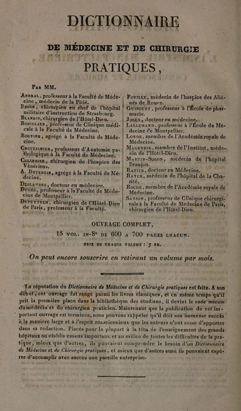 s LL DE MÉDECINE ET DE CHIRURGIE . PRATIQUES Pan MM. Axorar, professeur à la Faculté de Méde- | Fovitce, médecin de l'hospice des Alié- cine; médecin de la Pitié. | nés de Rouen. | à 4 GP Bécis, chirurgien en chef de l'hôpital | Guirourt, professeur à l'École de phat- militaire d'instruction de Strasbourg. macie. Branix, chirurgien de l’Hôtel-Dieu. | Jorxx, docteuren médecines, : Bovitrau , professeur de Clinique médi- | Larzewann, professeur à l’École de Mé- cale à la Faculté de Médecine. decine êe Montpellier. Bouvier, agrégé à la Faculté de Méde- | Lonne, membre de l'Académie royale de cine, Médecine. CruvEiEn, professeur d’Anatomie pa- Macs: mRmbre fe Linstilnts méder thologique à la Faculté de Médecine. CD ee 'AOIETAAE decin dé lÉor: Crirenen , chirurgien de l’hospice des Meprin ReeON HSE OR PAP Par _ Beaujon. ht À no véhlaF à Rarier, docteur en Médecine, - RAS agrégé à la Faculté de Mé- Raver, médecin de l'hôpital de la Cha- Desrarnes, docteur en médecine, Rocxe, membre de l’Académie royale de UGES , professeur à Ja Faculté de Méde- | Médecine. br E cine de Montpellier. Sawsox, professeur de Clinique chirurgi- DüPuyiREnx, chirurgien de l'Hôtel-Dieu | cale à la Faculté de Médecine de Paris, L Paris, professeur à la Faculté. chirurgien de l'Hôtel-Dieu. OUVRAGE COMPLET, 15 vor. 1n-8° pe 600 à 700 PAGES CHACUN. u da ay PBIX DE CHAQUE VOLUME : 7 FH, | ‘On peut encore souscrire en retirant un volume par mois. L Ea réputation du Dictionnaire de Médecine et de Chirurgie pratiques est faite. À son débat ; cet ouvrage fut rangé parmi lés livres classiques, et'én mêmé temps qu’il duümédécin et du chirurgien praticien. Maintenant que la publication de ‘cet im- portant ouvrage est terminée, nous pouvons rappeler qu'il doit son immense succès à la manière large et à l'esprit cousciencieux que les auteurs n’ont cessé d’apporter dans sa rédaction. Placés pour la plupart à la tête de l’enseignement des grands hôpitaux ou établis‘emens importans, et au milieu de toutes les difficultés de la pra- tique, mieux que d’autres, ils pouvaient comprendre le besoin d’un Dictionnaire de Médecine et de Chirurgie pratiques , et mieux que d'autres aussi ils pouvaient espé-