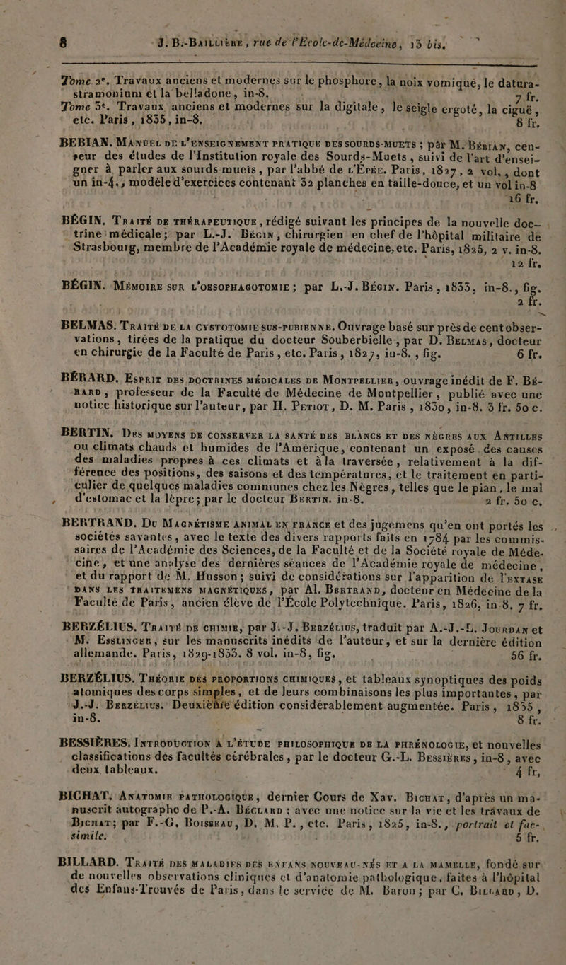 n ——————— ma — . rl Tome 2°. Travaux anciens et modernes sur le phosphore, la noix vomiqué, le datura- stramonium et la belladone, in-8. 7 fr. Tome 3°. Travaux anciens et modernes sur la digitale, Je seigle ergoté, la ciguë, etc. Paris, 18355, in-8. | 8 fr, BEBIAN. Manver DE L'ENSEIGNEMENT PRATIQUE DES SOURDS-MUETS ; par M. BémrAn, cen- seur des études de l’Institution royale des Sourds-Muets , suivi de l'art d'ensei- gocr à, parler aux sourds muets, par l'abbé de L'EÉPée. Paris, 1827,2 vol., dont un in-{., modèle d'exercices contenant 32 planches en taille-douce, et un volin-8 | 16 fr, * trine médicale; par L.-J, Bécin, chirurgien en chef de l'hôpital militaire de Strasbourg, membre de l’Académie royale de médecine, etc. Paris, 1825, 2 v. in-8. ; . 12 fr. BÉGIN: MEMOIRE SUR L'OBSOPHAGOTOMIE ; par L.-J. BÉGIN. Paris, 1633, in-8., fig. | a fr. : = BELMAS. TrairTé DE LA CYSTOTOMIE SUS-PUBIENNE. Ouvrage basé sur près de centobser- vations , Lirées de la pratique du docteur Souberbielle:, par D. Becmas, docteur en chirurgie de la Faculté de Paris , etc, Paris , 1827, in-8. , fig. 6 fr, BÉRARD. Esrrir DES DOCTRINES MÉDiCALes DE MONTPELLIER , ouvrage inédit de F, Bé- rar», professeur de la Faculté de Médecine de Montpellier, publié avec une . notice historique sur l’auteur, par H. Periot, D. M. Paris , 1830, in-8. 3 fr. 50 c. BERTIN, Des MOYENS DE CONSERVER LA SANTÉ DES BLANCS ET DES NÈGRES AUX ANTILLES ou climats chauds et humides de l'Amérique, contenant un exposé . des causes des maladies propres à ces climats et àla traversée, relativement à la dif- férence des positions, des saisons et des températures, et le traitement en parti- culier de quelques maladies communes chez les Nègres, telles que le pian, le mal ,; d'estomac et la lèpre; par le docteur Berrin. in-8. 2 fr, 50 c. BERTRAND. Du MaGxériSME ANIMAL EN FRANCE et des jugemens qu’en ont portés les sociétés savantes, avec le texte des divers rapports faits en 1584 par les commis- saires de l’Académie des Sciences, de la Faculté et de la Société royale de Méde- cine, et une analyse des dernières séances de l’Académie royale de médecine, et du rapport de M, Husson; suivi de considérations sur l'apparition de l'exrasx DANS LES TRAIÏTEMENS MAGNÉTIQUES, par Al. BsrrranD, docteur en Médecine de la Faculté de Paris, ancien élève de l’École Polytechnique. Paris, 1826, in 8. HAT BERZÉLIUS. Traïré pe CHIMIE, par J.-J. Brazéuivs, traduit par A.-J.-L, Jourpan et M: Essuxere, sur les manuscrits inédits de l’auteur, et sur la dernière édition allemande. Paris, 1829-1853. 8 vol, in-8, fig. + | 56 fr. BERZÉLIUS. THéonir DES PROPORTIONS CHIMIQUES , et tableaux synoptiques des poids atomiques des corps en , et de leurs combinaisons les plus importantes, par J.-J: Benzénius. Deuxièlié édition considérablement augmentée. Paris, 1855, in-8. 8 fr. BESSIÈRES, INTRODUCTION À L’ÉTUDE PHILOSOPHIQUE DE LA PHRÉNOLOG1E, et nouvelles classifications des facultés cérébrales , par le docteur G.-L. Bessières , in-8 , avec deux tableaux. et, BICHAT: ANATOMIE PATHOLOGIQUE, dernier Cours de Xav, Bicuar, d'après un ma- e | ë à + nuscrit autographe de P.-A, Bécrarn ; avec une notice sur la vie et les trâvaux de Bicnar; par F.-G, Boissrau, D. M. P., etc. Paris, 1825, in-8., portrait ét fac-. PEPRERS , ) , , des P simile. 5 fr. BILLARD. TRAITÉ DES MALADIES DÉS ENFANS NOUVEAU-NÉS ET À LA MAMELLE, fondé sur de noutelles observations cliniques ct d'anatomie pathologique , faites à l’hôpital des Enfans-Trouvés de Paris, dans le service de M. Baron; par C, Birano, D. #