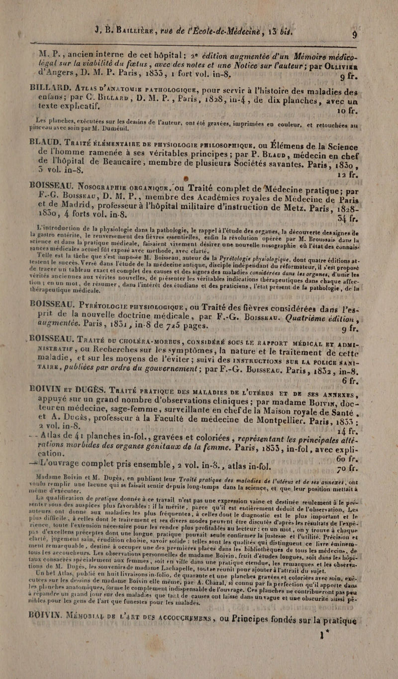 va É “ ! 0 pe M. P., ancieninterne de cet hôpital; 2e édition augmentée d'un Mémoire médico- légal sur la viabilité du fœtus , avec'des notes et une Notice sur l’auteur ; par Ousivika d'Angers, D. M. P. Paris, 1833, 1 fort vol. in-8. ‘gfr. BILLARD, ATLAS D’ANATOMIE PATHOLOGIQUE, pour servir à l’histoire des maladies dez enfans; par C:. Bicrarb, D. M. P., Paris, 1826, iu-4 , de dix planches, avec un texte explicatif, 10 fr. _Les planches, exécutées sur les dessins de l'auteur, ont été gravées, imprimées en couleur, et retouchées an f pinceau avec soin par M. Duménil, BLAUD. TRAITÉ ÉLÉMENTAIRE DE PHYSIOLOGIE PHILOSOPHIQUE, ou Élémens de la Science de l'homme ramenée à ses véritables principes ; par P. Braun, médecin en chef de l'hôpital de Beaucaire, membre de plusieurs Sociétés savantes. Paris » 1830, 3 vol. in-8, à 13 fr. BOISSEAU. Nosocrarnix oncaniQuE, ou Traité complet de Médecine pratique: par F.-G. Borssrau, D. M. P., membre des Académies royales de Médecine de Paris. et de Madrid, professeur à l'hôpital militaire d'instruction de Metz. Paris, 1828- 1550, 4 forts vol. in-8. 54 fr. L'introduction de Ja physiologie dans la pathologie, le rappel à l'étude des orsanes, Ja découverte des signes de la gastro entérite, le renversement des fièvres essentielles, enfin la révolution opérée par M. Broussais dans la science et dans la pratique médicale, faisaient vivement désirer une nouvelle nosographie où l'état des connais: sances médicales actuel fût exposé avec methode, avec elarié. Telle est la tâche que s’est imposée M. Boisseau, auteur de la Pyrétologie physiolagique, dont quatre éditions at. testent le succès. Verzé dans l'étude de la médecine antique, disciple indépendant du réformateur, il » de tracer un tableau exact et complet des causes et des signes des maladies considérées dans les vérités anciennes aux vérités nouvelles, de présenter les véritables indications thérapeutiques tion ; en un mot, de résumer, dans l'intérêt des étudians et des praticiens, l’état présent de | tbérapeutique médicale. est proposé organes, d'unir les dans chaque affec- | à pathologie, de la BOISSEAU. PyréroLocir PHYs10L0G1QUE , où Traité des fièvres considérées dans l’es- prit de la nouvelle doctrine médicale , par F.:G. Boissxau. Quatrième édition , : augmentée. Paris, 1851 , in-8 de 725 pages. 9 fr. NiSTRATIF , où Recherches sur les symptômes, la nature et le traitement de cette maladie, et sur les moyens de l’éviter ; suivi des ivsrrucriows SUR LA POLICE SAN1- TAIR&amp;, publiées par ordre du gouvernement ; par F.-G. Buisseau. Paris » 1852, in-8, per 6 fr. BOIVIN sr DUGÈS. TAhAITÉ PRATIQUE DES MALADIES DE L’UTÉRUS ET DK SES ANNEXES, appuyé sur un grand nombre d’observations cliniques ; par madame Borvix, doc- teuren médecine, sage-femme, surveillante én chef de la Maison royale de Santé , et À. Ducis, professeur à la Faculté de médecine de Montpellier. Paris, 1853 : 2 vol. in-8. AM TA Tr, -- Atlas de 41 planches in-fol., gravées et coloriées » représentant les principales atté- rations morbides des organes génitaux de la femme. Paris, 1853, in-fol, avec ex pli- cation. 4 60 Îr. —#L'ouvrage complet pris ensemble , 2 vol. in-8. , atlas in-fol. 70 fr. Madame Boivin et M. Dugès, en publiant leur Tr voulu remplir une lacune qui se faisait sentir depuis même d'exécuter, La qualification de pratique donnée à ce travail n’est Pas une expression vaine et destinée <eulement à le pré- senter sous des auspices plus favorables : il la mérite, parce qu'il est entièrement déduit de l'observation, Les auteurs ont donné aux maladies les plus fréquentes, à celles dout le diagnostic est le plus important et le ! plus difficile , à celles dont le traitement et ses divers modes peuvent être discutés d'après les résultats de l'expé- : rience, toute l'extension nécessaire pour les rendre plus profitables au lecteur : en un mot, on Y trouve à chaque pes d’excellens préceptes dont une longue pratique pouvait seule confirmer la justerse et l'utilité. Précision et clarté, jugement sain, érudition choisie, savoir solide : telles sont les qualités qui distinguent :ce livre éminem- ment remarquable, destiné à occuper une des premières places dans les bibliothèques de tous les médecins, de tous les accoucheurs. Les observations personnelles de madame Boivin, fruit d'études longues, soit dans les hôpi- taux consacrés spécialement aux femmes, soit én ville dans une pratique etendue, les remarques et les obsèrva- tions de M. Dugés, les souvenirs de madame Lachapelle, toûtse réunit pour ajouter à l'attrait du sujet. Un bel Atlas, publié en huit livraisons in-folio, de quarante et une planches gravées et coloriées avec soin, exé- ! cutées sur les dessins de madame Boivin elle même, par: À. Chazal, si connu par la perfection qu’il apporte dans les planches anatomiques, forme le complément indispensable de l’ouvrage. Ces planches ne contribueront pas peu à répandre un grand jour sur des maladies que tañt de causes ont laissé dans un Yague et une obscurilé atigsi pé- nibles pour les gens de l'art que funestes pour les malades. . ; aité pratique des: maladies de l’utérus et de sès annexes, ont long-temps dans la science, et que, leur position mettait à BOIVIN. Mémonrag D6 L'art Des AcGOuCRyMEns ; ou Principes fondés sur la pratique ]°
