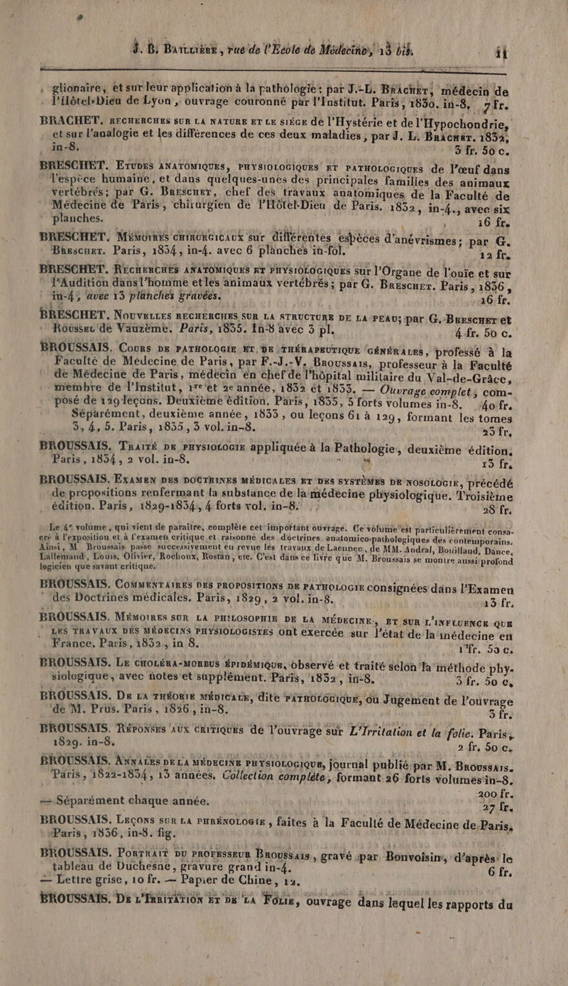 d. B: Barcuiëek , rue de l'Ecole de Médecines, 13 Lik, . ft . glianaïre, et sur leur application à la pathologie: par J D; BrAcuer, médecin de . l’ilôtel-Diéa de Lyon , ouvrage couronné par l'Institut. Paris; 1530. in-8, 7 Er. BRACHET. RECHERCHES SUR LA NATURE ET LE S1ÈGE de l'Hystérie et de l'Hypochondrie, et sur l’analogie et Les différences de ces deux maladies , par J. L. Bracmer. 1832, in-8. 3 fr. 50 c. BRESCHET. ErUD5s ANATOMIQUES, PHYSIOLOGIQUES ET PATHOLOGIQUES de l’œuf dans l'espèce humaine, et dans quelques-unes des principales families des animaux vertébrés; par G. Brescuer, chef des travaux anatomiques de la Faculté de Médecine de Paris, chirurgien de l’Hôtel-Dieu de Paris, 1832 y in-4., avec six planches. % PUR LS 36 fr. BRESCHET. MédorREs cHiNORGIGAUX sur différentes espèces d'anévrismes : par G. Béescuer. Paris, 1854, in-4. avec 6 planches in-fôl. : 12 fc, BRESCHET. RECHERCHES ANATOMIQUES RT PHYSIOÉOGIQUES sur l’Organe de l'ouie et sur PAudition dansl’homme etles animaux vertébrés ; par G. Brescuer. Paris, 1836, in-4, avec 15 planches gravées. 16 fr, BRESCHET. Nouveces RECHERCHES SUR LA STRUCTURE DE LA PEAU; par G.-Brescueret | Rovussez de Vauzème. Paris, 1835. En-8 avec 3 pl. 4 fr, 50 c. BROUSSAIS. Cours pe PATHOLOGIE KT, DE | THÉRAPEUTIQUE GÉNÉRALES, professé à la Faculté de Médecine de Paris, par F.-J.-V. Broussais, professeur à la Faculté de Médecine de Paris, médecin én chef de l’hôpital militaire du Val-de-Grâce, membre de l’Institut, 1re'et 2e année, 1832 Ôt 1833. — Ouvrage complets; com- posé de 129 leçons. Deuxième édition, Paris, 1835, 5 forts volumes in-8. 4ofr.. Séparément, deuxième année, 1833 , ou leçons 61 à 129, formant les tomes 3, 4, 5. Paris, 1855, 3 vol.in-8. 23ft BROUSSAIS. Traité DE PHYs10L0G1E appliquée à la Pathologie, deuxième ‘édition, Paris, 1834, 2 vol. in-8. HA D 13 fr BROUSSAIS. ExAMEeN DES DOCTRINES MÉDICALES ET DES SYSTÈMES DE NOSOLOGIE, précédé de propositions renfermant la substance de la médecine physiologique. Troisième édition. Paris, 1829-1834; 4 forts vol. in-8. . : 28 fr, Le 4° volume , qui vient de paraître, complète cet important ouvrage. Ce volumeest païliculièreniént consa- eré à l'exposition et à l'examen critique et raisonné des déctrines anatomico-pathologiques Ainsi, M Broussais passe successivement eu revue lés travaux de Laennec, de MM. Andral . L 4 ; À a TN] N Lallemand, Lous, Olivier, Rochoux, Rostan, etc. C’est dans ce livre que logicien que savant critique. dés contemporains: À » Bouillaud, Dance, M. Broussais se montre aussi profond BROUSSAIS. COMMENTAIRES DES PROPOSITIONS DE PATHOLOGIE CONSi NS D gnées dans l'Examen des Doctrines médicales, Paris, 1829, 2 vol. in-8. 19 fr. BROUSSAIS. MÉMOIRES SUR LA PHILOSOPHIE DE LA MÉDECINE, ET SUR L'INFUUENCE QUE LES TRAVAUX DÉS MÉDECINS PHYSIOLOGISTES Ont exercée sur l’état de la inédecine en France. Paris, 1832, in 8. l'fr. 5o c, à Ta méthode phy. = 3 fr, 50 Ce BROUSSAIS. Le cnoLérA-MoRBus ÉrInémique, observé et traité sclo siolegique, avec notes'et supplément. Paris, 1852, in-8 BROUSSAIS. De ra THÉORIE MÉDICALE, dite PÂTHOLOGIQUE, Gu Jugement de l'ouvrage ‘de M. Prus. Paris , 1826, in-8. 5 fr. BROUSSATS. RéronSes Aux CRITIQUES de l’ouvrage sur L’Irritalion et la folie. Paris, 1829. in-8. 2 fr, 50 c. BROUSSAIS. AnwAcEes De LA MÉDECINE PHYSIOLOGIQUE, journal publié par M. Broussars. Paris , 1822-1834, 13 années, Collection compléte, formant 26 forts volumes'in-8. | 200 fr. 1 vu fr. Médecine de.Paris, ++ Séparément chaque année. BROUSSAIS. LEÇONS sur LA PHRÉNOLOGIE , faites à la Faculté de : “Paris, 1836, in-8. fig. | | BROUSSAIS. Portrait ou PROFESSEUR BROUSSA1S. tableau de Duchesane, gravure grand in-4. — Lettre grise, 10 fr. — Papier de Chine, 14. BROUSSAIS. Ds L'EnRiTATION Er D8 LA Four, ouvrage dans lequel les rapports du , gravé par Bonvoisin, d’après le