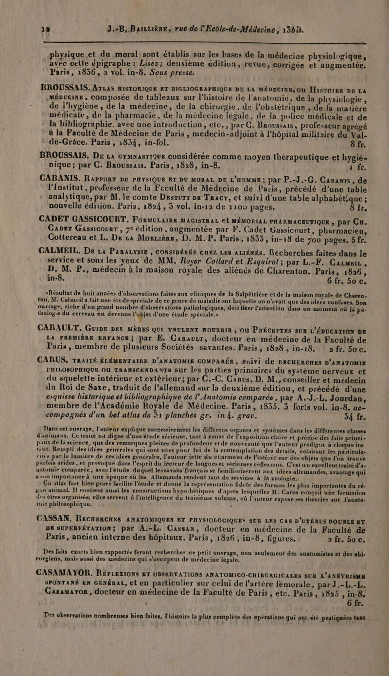 physique.et du moral: sont établis sur les bases de la médecine physiologique, avec celte épigraphe : Lisez; deuxième éditiva, revue, corrigée et augmentée, Paris, 1856, 2 vol. in-8. Sous presse. BROUSSAIS. ATLAS HISTORIQUE ET BIGLIOGRAPHIQUE DE LA MÉDECINE, Où H1isTOIRE px LA MÉDECINE, COmposée de tableaux sur l'histoire âe l'anatomie, de la physiologie , de l'hygiène , de la médecine, de la chirurgie, de l’obstétrique , de la matière médicale, de la pharmacie, de la médecine légale, de Ja police médicale et de la bibliographie, avec une introduction, etc., par C. Baoussais , professeur agrégé à la Faculté de Médecine de Paris, médecin-adjoint à l’hôpital militaire du Val- de-Grâce. Paris, 1834, in-fol. :. Sfr. BROUSSAIS. De La Gymnasrique considérée comme moyen thérapeutique et hygié- nique; par C. Broussais. Paris, 1828, in-8. a fr, CABANIS. RaPPORT DU PHYSIQUE ET DU MORAL DE L'HOMME : par P.-J.-G. Capanis, de l'Institut, professeur de la Fsculté de Médecine de Paris, précédé d’une table analy;tique, par M. le comte Desrurr » Tracy, et suivi d'une table alphabétique ; ? nouvelle édition. Paris, 1824 , 3 vol. in-12 de 1100 pages. L'ALSAU, CADET GASSICOURT. FORMULAIRE MAGISTRAL Et MÉMORIAL PHARMACEUTIQUE , par Cu. Gaper Gassicourr, 7e édition , augmentée par F. Cadet Gassicourt, pharmacien, Cottereau et L. De La Monrière, D. M.P. Paris, 1833, in-18 de 700 pages. 5 fr. CALMEIL, De La PanaLysie , CONSIDÉRÉE cHuz LES ALIÉNÉS. Recherches faites dans le service et sous les yeux de MM. Royer Coillard et Esquirol ; par L.-F, Carmeic, D. M. P., médecin à la maison royale des aliénés de Charenton. Paris, 1826, in-8. . 6 fr. 50 c. Résultat de huit années d'observations faites aux cliniques de la Salpêtrière et de la maison royale de Charen- ton. M, Calmeil a fait une étude spéciale de ce genre de maladie sur laquelle on n'avait que des idées conluses. Son ouvrage, riche d’un grand nombre d'observations pathologiques, doit fixer l'attention dans un moment où là pa- tholog.e du cerveau est devenue l'apiet d’une étude spéciale.» os CARAULT. Guipe DES MÈRES QUI VEULENT NOURRIR ; Où PRÉCKPTES SUR L'ÉDUCATION DE LA PREMIÈRE ENFANCE; par Æ, Canauur, docteur en médecine de la Faculté de Paris, membre de plusieurs Sociétés savantes. Paris, 1828 »1n-18 2fr. 5oc. CARUS, TRAITÉ ÉLÉMENTAIRE D'ANATOMIE COMPARÉE, Suivi de RECHERCHES D’ANATOMIE PITILOSOPHIQUE OU TRANSCENDANTS sur les parties primaires du système nerveux et du squelette intérieur et extérieur; par G.-C. Canus, D. M., conseiller et médecin du Roi de Saxe, traduit de l’allemand sur la deuxième édition, et précédé d'une esquisse historique et bibliographique de l’ Anatomie comparée, par A.-J.-L, Jourdan, membre de l’Académie Royale de Médecine, Paris, 1835. 3 forts vol. in-8. ac- compagnés d’un bel atlas de 31 planches gr. in4. grav. 34 fr. Danx cet ouvrage, l’auteur explique successivement les différens organes et systèmes dans les différentes classes d'animaux. Ce traité est digne d'une étude sérieuse, tant à eause de l'expositiou claire et précise des faits princi- paux de la science, que des remarques pleines de profondeur et de nouveauté que l’auteur prodigue à chaque ins tsut: Rempli des idées générales qui sont nées pour lui de la contemplation des détails, éclairant les particula- rités par la lumière de ces idées générales, l’auteur jette du clarmeet de l'intérét sur des objets que l’on trouve parfois arides , et provoque dans l'esprit du lécreur de longues et sérieuses réflexions. C’est un excellent traité d'a- galomie comparée, avec l'étude duquel lessavans français se famniliariseront aux idées allemandes, avantage qui ä sun importance à une époque où les Allemands rendent tant de services à la zoologie. Un atlas fort bien gravé facilite l'étude et donne la représentation fidèle des formes les plus importantes du rè- Kue animal, Il eontient aussi les constructions hypothétiques d'après lesquelles M. Carus conçoit une formation iles êtres organisés; elles servent à l'intelligence du troisième volume, où l'auteur expose ses théories sur. l'auato- mic philosophique, > CASSAN. ReCHERCHXS ANATOMIQUES ET PHYSIOLOGIQUES SUR LES CAS D’UTÉRUS DOUBLE ET. DE SUPERFÉTATION; par À.-L. Cassan, docteur en médecine de la Faculté de Paris, ancien interne des hôpitaux. Paris , 1826, in-6, figures. a fr. 50 c. Des faits exacts bien rapportés feront rechercher ce petit ouvrage, nou seulement des anatomistes et des «hi- rurgiens, mais aussi des médecins qui s'occupent de médecine légale, CASAMAYOR. RÉFLEXIONS ET OBSERVATIONS ANATOMICO-CHIRURGICALES SUR L’ANÉVRISME SPONTANÉ EN GÉNÉRAL, et en particulier sur celui de l’artère fémorale, par J.-L.-L. Gasauayor, docteur en médecine de la Faculté de Paris , etc. Paris, 1825 , in-8, 6Gfr 4 0] Des obserrations nombreuses bien faites, l'histoire la plus complète des opérations qui ont été pratiquées tant .