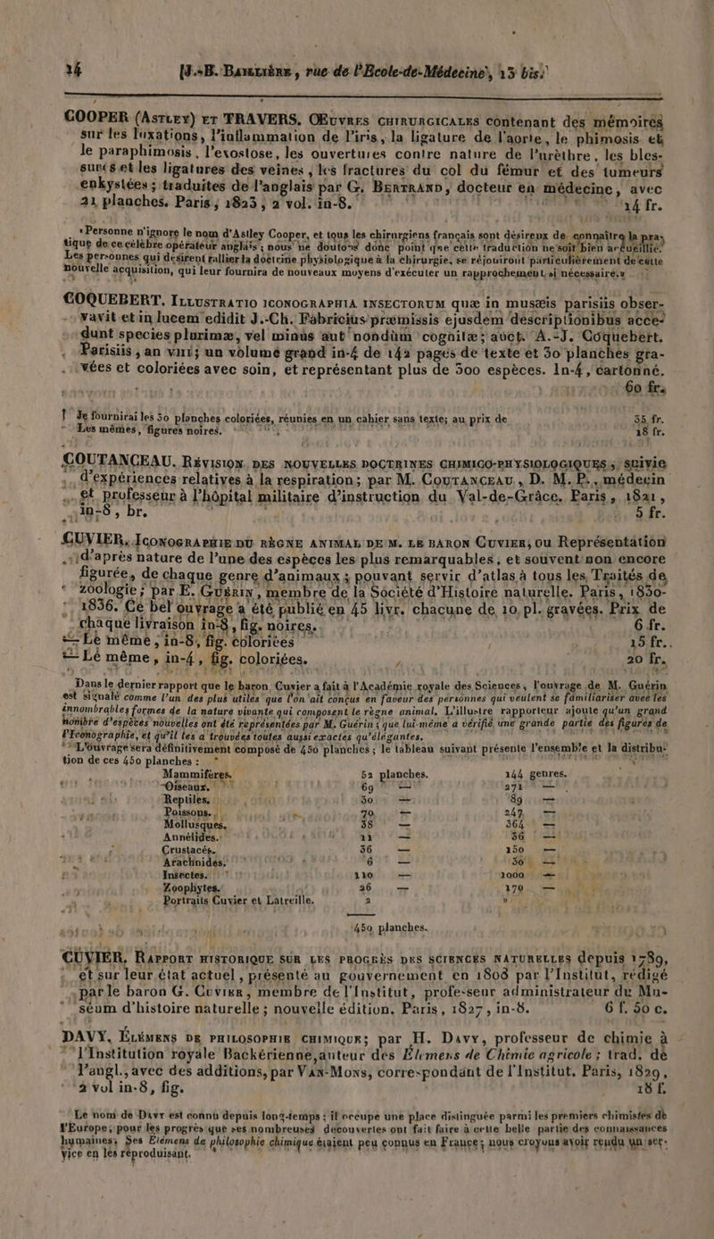 4 (3.+B. Banuèrs, rue de l'Ecole-de: Médecine), 15 bis: > GOOPER (Asruex) Er TRAVERS, OEuvrrs CHIRURGICALES contenant des mémoires sur les luxations, l’iuflammation de l'iris, la ligature de l'aorte, le phimosis et le paraphimosis , l’exostose, les ouvertures contre nature de lPurèthre. les bles- sunc(set les ligatures des veines , Ics fractures du col du fémur et des tumeurs enkystées ; traduites de l'anglais par G: Bsnrraxo, docteur en médecine, avec 21 planches. Paris; 1823 ; 2 vol. in-8. 4 fr. « Personne n'ignore le nom d'Astley Cooper, et tous les chirurgiens françai désireux d î : 2 anore le nom d'Asiley Cooper, et to! Airurgiens français sont désireux de, apnnaîtrq la pra; tique de ce célèbre opérateur angliis ; nous ne douton$ dénc point que celte traduction he tite ar dues Fa Les personnes qui désirent rallier la doctrine physiologique à la Chirurgie, se réjouiront particulièrement deleëute nouvelle acquisition, qui leur fournira de nouveaux moyens d'exécuter un rapprochement, si nécessaire.» GOQUEBERT, ILLUSTRATIO ICONOGRAPHIA INSECTORUM quæ in Mmusæis parisiis obser- vavit et in lucem edidit J.-Ch. Fabricius præimissis ejusdem déscriplionibus acce- dunt species plurimæ, vel winus aut'nondüm cognitæ; auct A.:J, Coquebert, . Parisiis , an vi; un volume grand in-4£ de 142 pages de texte et 30 planches gra- .: wées et coloriées avec soin, et représentant plus de 500 espèces. 1n-4 , cartonné. 6o fr. | Le fournirai les 50 planches coloriées, réunies en un cahier sans texte; au prix de 55 fr. , Les mêmes, figures noires. Hd | din Co ; 18 fr. COUTANCEAU. Révision. DES NOUVELLES DOCTRINES CHIMIGO-PH YSIOLOGIQUES,s) SLIVIE ,. 4 expériences relatives à la respiration; par M. Couranceau, D. M.P., médecin … £t. prufesseur à l'hôpital militaire d’instruction du Val-de-Grâce. Paris, 1821, : PA 2 ATEN AU + IR CARNET ES AIDES ; br, ; | ’ D ÉE. GUVIER, Jconocra ete DU RÈGNE ANIMAL DE M. LE BARON Cuvier, Ou Représentation .sid'après nature de l’une des espèces les plus remarquables; et souvent non encore figurée, de chaque genre d'animaux ; pouvant servir d’atlas à tous les, Traités de ‘zoologie; par E. Guérin, membre de la Société d'Histoire naturelle. Paris, 1830- 1836. Ce bel ouvrage a été publié en 45 livr. chacune de 10, pl. gravées. Prix de É chaque livraison in , fig. noires. G fr. “ Le même , in-8, fig. colorices as fr. + Lé même, in-4, fig. coloriées. / 20 fr. Dans le dernier rapport que le baron, Cuvier a fait à l'Académie royale des Sciences, l'ouvrage de M. Guérin est siÿnalé comme l’un des plus utiles que l'on ‘ait conçus en faveur des pérsonnes qui veulent $e fâmiliariser aveë les tnnombrables formes de la nature vivante qui composent le règne animal, L'illustre rapporteur ajoute qu'un grand oMibre d’espètes nouvelles ont êté représentées par M. Guérin ; que lui-même a vérifié une grande partie des figurés de PFconographie, et qu’il les a trouvées toutes aussi exactes qu’élégantes, n de Mlle fie cd *: L'éuvrage Sera définitivement composé de 450 planches ; le tableau suivant présente l’ensemb'e et la distribu” ton de ces 450 planches: * TS Mammifères. 52 planches. 144 genres. “Oiseaux. ? PAL 69 ® 1 27h14 it “Repüles. 1e {' 30 _— 89 — Poissons. k- do uct 248 53 Mollusques, ff DRE SGA EE Annélides.: GOE « 8 11 — 36 — Crustacés. 36 — 150 | à Arachnides. SA à 6 — 1364 ET Insectes. :! 7 1310 — 1000 — ; ; Zoophytes, 26 _ 479 2 > Portraits Cuvier et Latreille. 2 » | en — j ‘450 planches. \ CÜVIER. RarroRT HISTORIQUE SÛR LES PROGRÈS DES SCIENCES NATURELLES depuis 1780, . et sur leur état actuel, présenté au gouvernement en 1808 par l’Institut, rédigé parle baron G. Cuvixr, membre de l'Institut, profe:seur administrateur du Mn-  séum d'histoire naturelle ; nouvelle édition. Paris, 1827, in-8. 6Gf. 5oc. DAVY. ÊLÉMENS DE PHILOSOPHIE CHiMiqur; par H. Davy, professeur de chimie 2 ‘J'Tnstitution royale Backérienne,anteur des Élemens de Chimie agricole ; trad. dè l’angl., avec des additions, par VAn-Moxs, correspondant de l'Institut, Paris, 1829, 2 vol in.8, fig. ; 18 f. Le nom de Davr est connu depuis longtemps : il occupe une place distinguée parmi les premiers chimistes dè l'Europe, pour les progrès que ses nombreuses decouvertes ont fait faire à celte belle partie des connaissances humaines; Ses Élémens de philosophie chimique éaient peu connus en France; nous croyuns avoir rendu Wnser- à ï A ‘ = 4 G Ve » 19 : DE 118 06 , AeA Fuh ” XAF LFP J \s vice en les réproduisant. k