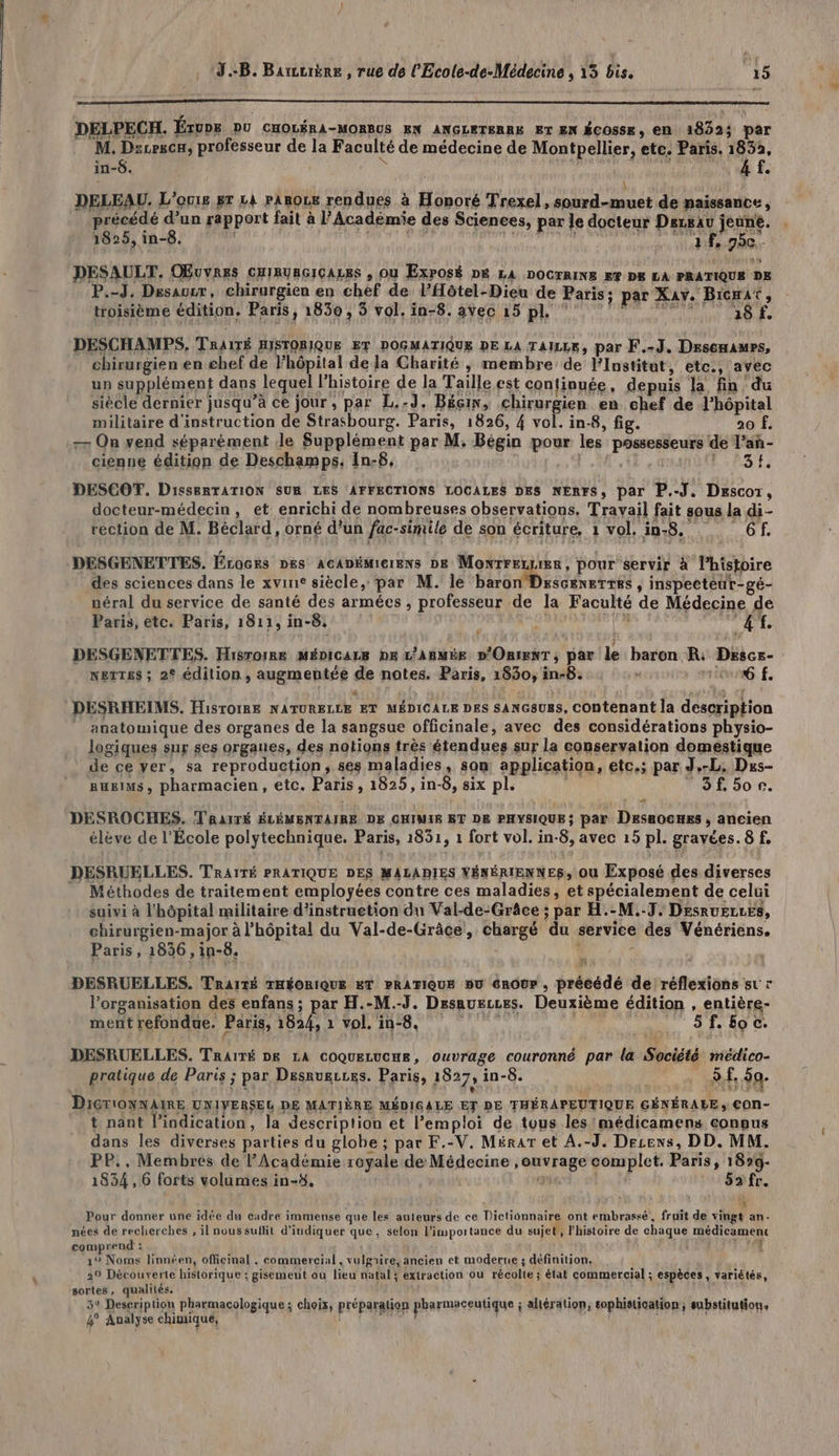 DELPECH. ÉTUDE DU CHOLÉRA-MORBUS EN ANGLETERRE ET EN ÉCOSSE, EN 1822; par M. Dzcescu, professeur de la Faculté de médecine de Montpellier, ete. Paris. 1852, in-6. R 1 | 4 UE é À ! ù DELEAU. L'omie gr La pasoue rendues à Honoré Trexel, sourd-muet de naissance, précédé d’un rapport fait à l’Académie des Sciences, par le docteur Derxau jeune. 1825, in-8. ] ; | H \ S Ft? S Èl } à H PE ñ f, 750. DESAULT. OBuvres CHIRUBGICALES , Ou Exposé DE LA DOCrRINS ee px LA PRATIQUE DE P.-J. Desausr, chirurgien en chef de lHôtel-Dieu de Paris; par Xav. Bicrat, troisième édition. Paris, 1830, 5 vol. in-8. avec 15 pl ‘7 ‘ a8f DESCHAMPS, TRAITÉ HISTORIQUE ETF DOGMATIQUE DE LA TAILLE, par F.-J. Dresenawrs, chirurgien en chef de Fhôpital de la Charité , membre de l’Institut, etc., avec un supplément dans lequel l'histoire de la Taille est conlinuée, depuis la fin du siècle dernier jusqu’à ce jour , par L.-J, Béçin, chirurgien en chef de l'hôpital militaire d'instruction de Strasbourg. Paris, 1826, 4 vol. in-8, fig. 1 a fi -7 On vend séparément Je Supplément par M. Bégin pour les possesseurs de l’añ- cienne édition de Deschamps, In-8. | AR l 23H DESCOT. DieserTATION SUR LES AFFECTIONS LOCALES DES NERFS, par P.-J. Descor, docteur-médecin, et enrichi de nombreuses observations. Travail fait sous la di- rection de M. Béclard, orné d’un fac-simile de son écriture. 1 vol. in-8, . 6 f. DESGENETTES. Éroces pes Acanéiierens De Monrreruier, pour servir à l’histoire des sciences dans le xvine siècle, par M. le baron Drescenetres , inspecteur-gé- péral du service de santé des armées , professeur de la Faculté de Médecine de Paris, etc. Paris, 1811, in-8, dé va À + DESGENETTES. Hisrorre MÉDICALB DE L’ABMÉE D'ORIENT ; par le baron R: Déscs- NETTES ; 2° édition , augmentée de notes. Paris, 1830, in-8. : ion f. DESRHEIMS. Hisrorre NATURELLE ET MÉDICALE DES SANGSu8s, CObtenant la description _ anatomique des organes de la sangsue officinale, avec des considérations physio- logiques sur ses organes, des notions très étendues sur la conservation domestique de ce yer, sa reproduction, ses maladies, son application, etc.; par J,-L. Dus- Reims, pharmacien, etc. Paris, 1825, in-8, six pl. ; © 3f 50e. A DESROCHES, TRAITÉ ÉLÉMENTAIRE DE CHIWIS ET DE PHYSIQUE ; par Desaocnss , ancien élève de l'École polytechnique, Paris, 1851, 1 fort vol. in-8, avec 15 pl. gravées. 8 f. DESRUELLES. TRAITÉ PRATIQUE DES MALADIES VÉNÉRIENNES, Ou Exposé des diverses _ Méthodes de traitement employées contre ces maladies, et spécialement de celui suivi à l'hôpital militaire d’instruetion du Val-de-Grâce ; par H.-M.-7. DesruELzLes, chirurgien-major à l'hôpital du Val-de-Grâce, chargé du service des Vénériens. Paris, 1836 ,in-8. L $ DESRUELLES. TRAITÉ THÉORIQUE ET PRATIQUE ou GROUP , précédé de réflexions sur l’organisation des enfans ; par H.-M.-J. Desauerces. Deuxième édition , entière- ment refondue, Paris, 1824, 1 vol. in-8. | | 5f.£oc. DESRUELLES. TRAITÉ DE LA COQuELUCHE, ouvrage couronné par la Société médico- pratique de Paris ; par Desrugires. Paris, 1827, in-8. 5.f, 50. DIGTIONNAIRE UNIVERSEL DE MATIÈRE MÉDIGALE ET DE FHÉRAPEUTIQUE GÉNÉRALE, €ON- t nant l'indication, la description et l’emploi de tous les 'médicamens eoneus dans les diverses parties du globe ; par F.-V. Mérar et A.-J. Decens, DD. MM. PP., Membres de l'Académie royale de Médecine , ouvrage complet. Paris, 18»g- 1834, 6 forts volumes in-#. 1 VAS RS) 52 fr. : Pour donner une idée du cadre immense que les auteurs de ce Dictionnaire ont embrassé, fruit de vingt an- nées de recherches , il nous suflit d'indiquer que. selon l'importance du sujet, l'histoire de chaque médicament comprend : +3 8 1% Noms linnéen, officinal , commercial , vulgrire, ancien et moderne ; définition. 29 Découverte historique ; gisement où lieu natal4 extraction ou récolte ; état commercial ; espèces, variétés, sortes, qualités. 3° Description pharmacologique ; choix, préparation pharmaceutique ; alération, sophistication; substitution. 4° Analyse chimique, ré a, AN AR