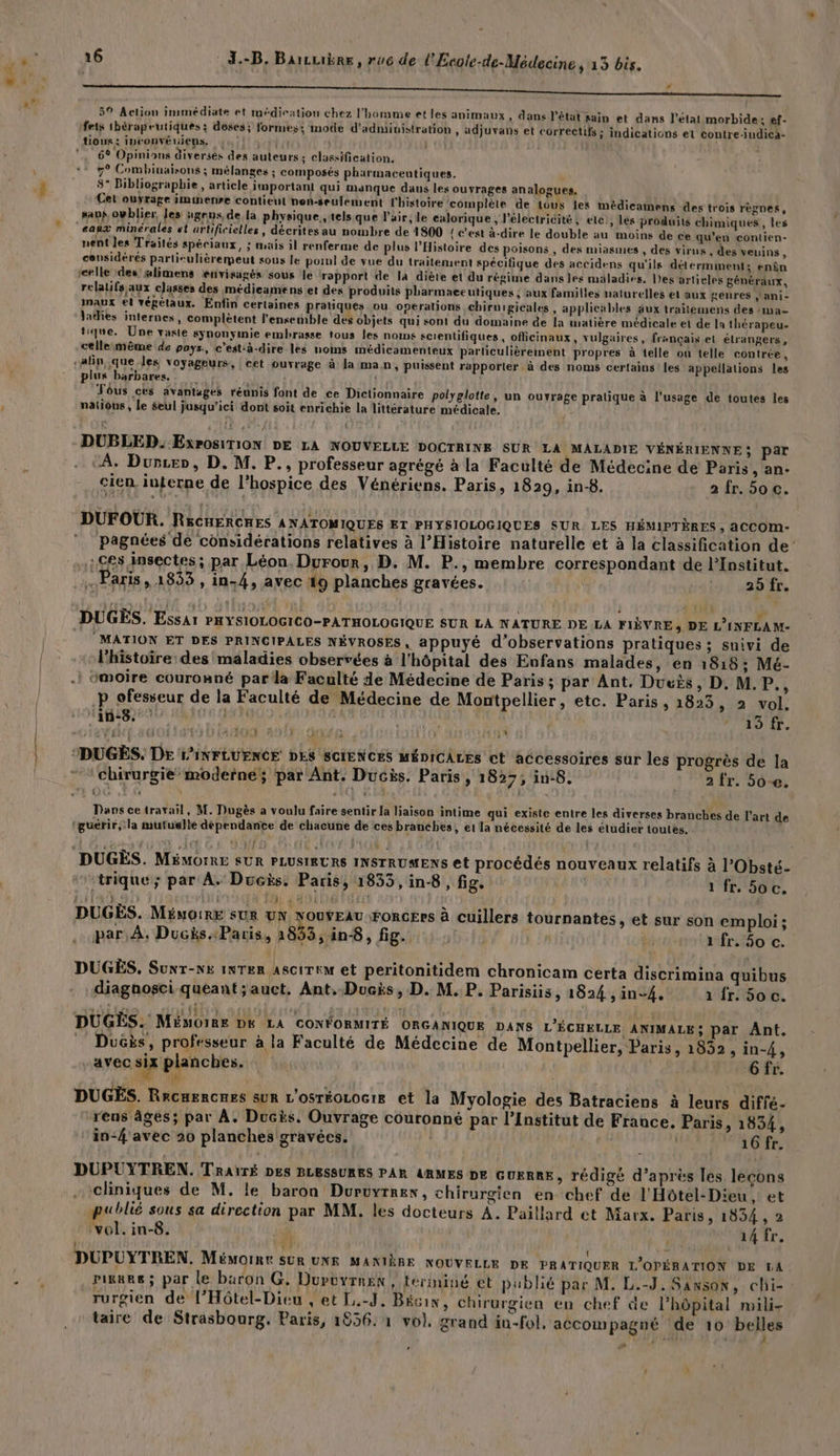 æ PA 0 EE NN SEE TNT ee ne ee PU ART 5° Action immédiate et médiration chez l'homme et les animaux , dans l'état sain et dans l’état morbide; ef- fets thérapeutiques: doses; formes; mode d'administration , adjuvans et correctifs ; indications et contre-indica- tour; IDCONVEUIENS. ! ) À 6% Opinions diversés des auteurs; classification. * 7° Combinaisons ; mélanges ; composés pharmaceutiques. 8 Bibliographie , article important qui manque daus les ouyrages analogues, Cet ourrage immenre contient nen-seulement l'histoire complète de tous les médicamens des trois règnes, sans ovblier, les ‘gens, de la physique.,tels.que l'air; le calorique , l'électricité, elc!, lés produits chimiques, les eaux minérales st artificielles, décrites au nombre de 1800 { c'est à-dire le double au moins de ce qu'en contien- nent les Traités spéciaux, ; mais il renferme de plus l'Histoire des poisons , des miasmes , des virus , des veuins ë considérés partisulièremeut sous le porn] de vue du traitement spécifique des accidens qu'ils déterminent: enèn (celle 1des'glimens envisagés sous le rapport de la diète et du régime dans les maladies. Des artieles généraux, relatifs aux classes des médieamens et des produits pharmaceutiques ; aux familles naturelles et aux genres jani- maux et végétaux. Enfin certaines pratiques ou operations chiruigicales, applicables âux traitemens des :ma- Jadies internes, complètent l'ensemble des objets qui sont du domaine de la wiatière médicale et de la thérapeu- tique. Une vaste synonyinie embrasse tous les noms scientifiques, officinaux, vulgaires, français et étrangers, ctllesmême de poys., c’est-à-dire les noms médicamenteux particulièrement propres à telle où telle contrée, plus barbares, Fôus ces avantages réunis font de ce Dictionnaire polyglotte, un ouvrage pratique à l'usage de toutes les nations, le seul jusqu'ici dont soit enrichie la littérature médicale. DUBLED..Exr0SiTION DE LA NOUVELLE DOCTRINE SUR LA MALADIE VÉNÉRIENNE; Par “À. Durzer, D. M. P., professeur agrégé à la Faculté de Médecine de Paris ,; an- cien interne de l’hospice des Vénériens. Paris, 1829, in-8. 2 fr. 50€. DUFOUR. RscuercnEs ANATOMIQUES ET PHYSIOLOGIQUES SUR LES HÉMIPTÈRES , aCCOM- pagnées de considérations relatives à l'Histoire naturelle et à la classification de’ C8 insectes ; par Léon. Durour, D. M. P., membre correspondant de l’Institut. Paris, 1833, in-4, avec 19 planches gravées. 25 fr. DUGEÈS. Essar PHYSIOLOGICO-PATHOLOGIQUE SUR LA NATURE DE LA FIÈVRE, DE L’INFLAM- MATION ET DES PRINCIPALES NÉVROSES, appuyé d'observations pratiques ; suivi de l'histoire: des maladies observées à l'hôpital des Enfans malades, en 1818; Mé- : omoire couronné par la Faculté de Médecine de Paris; par Ant. Dueis, D, M. P:, p ofesseur de la Faculté de Médecine de Montpellier, etc. Paris, 1823, 2 vol. in:8.? Hi | | AS UT. f lt 121 AIO F F''ONSE À f ” DUGÉS. DE L'INFLUENCE DES SCIENCES MÉDICALES ct accessoires sur les progrès de la Dans ce travail, M. Dugès a voulu faire sentir la liaison intime qui existe entre les diverses branches de l’art de ‘guérir, la mutuelle dépendance de chacune de ces branches, et la nécessité de les étudier toutes. DUGÈS. MäémorRE SUR PLUSIEURS INSTRUMENS et procédés nouveaux relatifs à l’Obsté- ‘trique; par A. Ducës. Paris, 1833, in8 , fig. : 1 fr. 5oc. 11149 | 14 FA AOL { à k ‘ DUGÈS. MéuoirE sur sue Cr var ForcErs à cuillers tournantes, et sur son emploi; par À. Ducis:Paris, 1833, in8, fig. 7 1 fr. 60 c. DUGÈS, Sunr-xs ixTeR AscireM et peritonitidem chronicam certa discrimina quibus diagnosci queant;auct, Ant,-Ducis, D. M. P. Parisiis, 1824 sin-4, 1 fr. 5o c. DUGÈËS. Mémoire DE LA CONFORMITÉ ORGANIQUE DANS L'ÉCHELLE ANIMALE; par Ant. Ducs, professeur à la Faculté de Médecine de Montpellier, Paris, 1832, in-4, avec six planches. s 6fr. A DUGES. ReCHERCRES SUR L'OSTÉOLOG1IE et la Myologie des Batraciens à leurs difié- rens âges; par À. Ducis. Ouvrage couronné par l’Institut de France. Paris, 1834, in-4'avec 20 planches gravées. 16 fr. DUPUYTREN. TRAITÉ DES BLESSURES PAR ARMES DE GUERRE, rédigé d’après les lecons cliniques de M. le baron Durvyrrex, chirurgien en chef de l'Hôtel-Dieu , et publié sous sa direction par MM. les docteurs À. Paillard et Marx. Paris, 1834 , 2 Ro. in-8. si | 14 fr. L {} 3 DUPUYTREN. Méworine SUR UNE MANIÈRE NOUVELLE DE PRATIQUER L'OPÉRATION DE KA pigere; par le baron G, Durvuyrnex, terminé et publié par M. L.-J. Sanson, chi- : rurgien de l’Hôtel-Dieu , et [.-J. Bécin, chirurgien en chef de l'hôpital mili- taire de Strasbourg. Paris, 1856. 1 vol. grand än-fol, accompagné de 10 belles æ 4 ’ ' À
