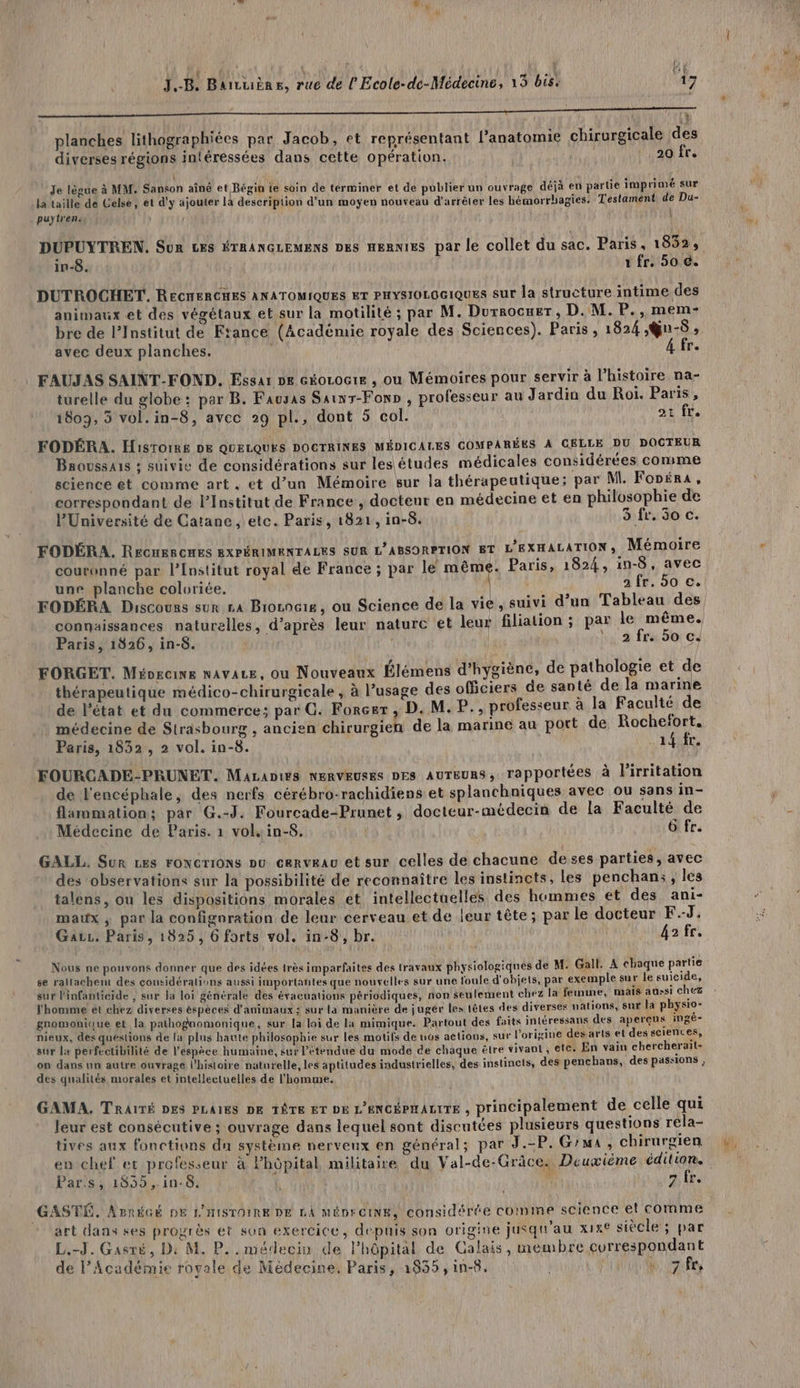 iae tee 22 à 2 OR OP La 1 A EU : | , planches lithographiées par Jacob, et représentant l’anatomie chirurgicale des diverses régions intéréssées dans cette opération. | | 20 fr. 1 : Je lègue à MM. Sanson aîné et Bégin ie soin de terminer et de publier un ouvrage déjà en partie imprimé sur Ja taille de Celse, et d'y ajouter la description d'un moyen nouveau d'arrèler les hémorrhagies: Testament, de Du- puytr'en: | | in-8. 1 fr. 50 €. DUTROCHET. RECRERCHES ANATOMIQUES ET PHYSIOLOGIQUES sur la structure intime des animaux et des végétaux et sur la motilité ; par M. Durrocuer , D. M. P., mem- bre de l’Institut de Ftance (Académie royale des Sciences). Paris, 1824 ,Qu-8 » avec deux planches. le FAUJAS SAINT-FOND. Essar DE exouocre , ou Mémoires pour servir à l'histoire na- turelle du globe: par B. Favusas Sainr-Fonp , professeur au Jardin du Roi. Paris, FODÉRA. Histoire DE QUELQUES DOCTRINES MÉDICALES COMPARÉES A CELLE DU DOCTEUR Baoussais : suivie de considérations sur les études médicales considérées comme science et comme art , et d’un Mémoire sur la thérapeutique; par M. Fonéra, correspondant de l’Institut de France , docteur en médecine et en philosophie de FODÉRA. RECHERCHES EXPÉRIMENTALES SUR L’ABSORPTION ET L'EXHALATION ; Mémoire couronné par l’Institut royal de France ; par le même. Paris, 1824, in-8, avec une planche coluriée. 2 fr. 50 c. FODÉRA Discours sur £a Boogie, ou Science de la vie, suivi d’un Tableau des connaissances naturelles, d’après leur nature et leur filiation ; par le même. FORGET. Méogcine NAvALE, Ou Nouveaux Élémens d'hygiène, de pathologie et de thérapeutique médico-chirurgicale , à l’usage des officiers de santé de la marine de l'état et du commerce; par C. Forçur , D. M. P., professeur à la Faculté de médecine de Strasbourg , ancien chirurgien de la marine au port de Rochefort. Paris, 1832 , 2 vol. in-8. 14 fr. FOURCADE-PRUNET. Mazanirs NERVEUSES DES AUTEURS, rapportées à lirritation de l'encéphale, des nerfs cérébro-rachidiens et splanchniques avec ou sans in- flammation; par G.-J. Fourcade-Prunet, docteur-médecin de la Faculté de Médecine de Paris. 1 vol. in-8. : 6 fr. GALL. Sur Les FoNcrions pu cerveau et sur celles de chacune deses parties, avec des observations sur la possibilité de reconnaître les instincts, les penchan;, les talens, ou les dispositions morales et intellectuelles des hommes et des ani- maux ; par la confignration de leur cerveau et de leur tête; par le docteur F.J. Gauz. Paris, 1825, 6 forts vol. in-8, br. ga fr, Nous ne pouvons donner que des idées très imparfaites des travaux physiologiqnes de M: Gall. A chaque partie se raltachent des considérations aussi importantes que nouvelles sur une foule d'ohjets, par exemple sur le suicide, sur l'infanticide , sur la loi générale des évacuations périodiques, non seulement chez la femme, mais aussi chez l'homme et chez diverses éspèces d'animaux ; sur la manière de jugér les têtes des diverses nations, sur la physio- gromonique et la pathognomonique, sur la loi de la mimique. Partout des faits intéressans des aperçus ingé- nieux, des questions de [a plus haute philosophie sur les motifs de uos actions, sur l’origine des arts et des sciences, sur la perfectibilité de l'espèce humaine, sur l’étendue du mode de chaque être vivant , etc. En vaiu chercherait- on dans un autre ouvrage l’histoire naturelle, les aptitudes industrielles, des instincts, des penchans, des passions , des qualités morales et intellectuelles de l’homme. GAMA. TRAITÉ DES PLAIES DE TÔTE ET DE L'ENCÉPHALITE , principalement de celle qui leur est consécutive ; ouvrage dans lequel sont discutées plusieurs questions rela- tives aux fonctions du système nerveux en général; par J.-P. Grua, chirurgien GASTÉ. AznéGÉ DE L'HISTOIRE DE LA MÉDECINE, considérée comme science et comme art dans ses progrès et son exercice, depuis son origine jusqu'au x1x° siècle ; par L.-J. Gasré, Di M. P.. médecin de l'hôpital de Calais, membre currespondant de l’Académie royale de Médecine. Paris, 1835, in-8. n.07fr, #