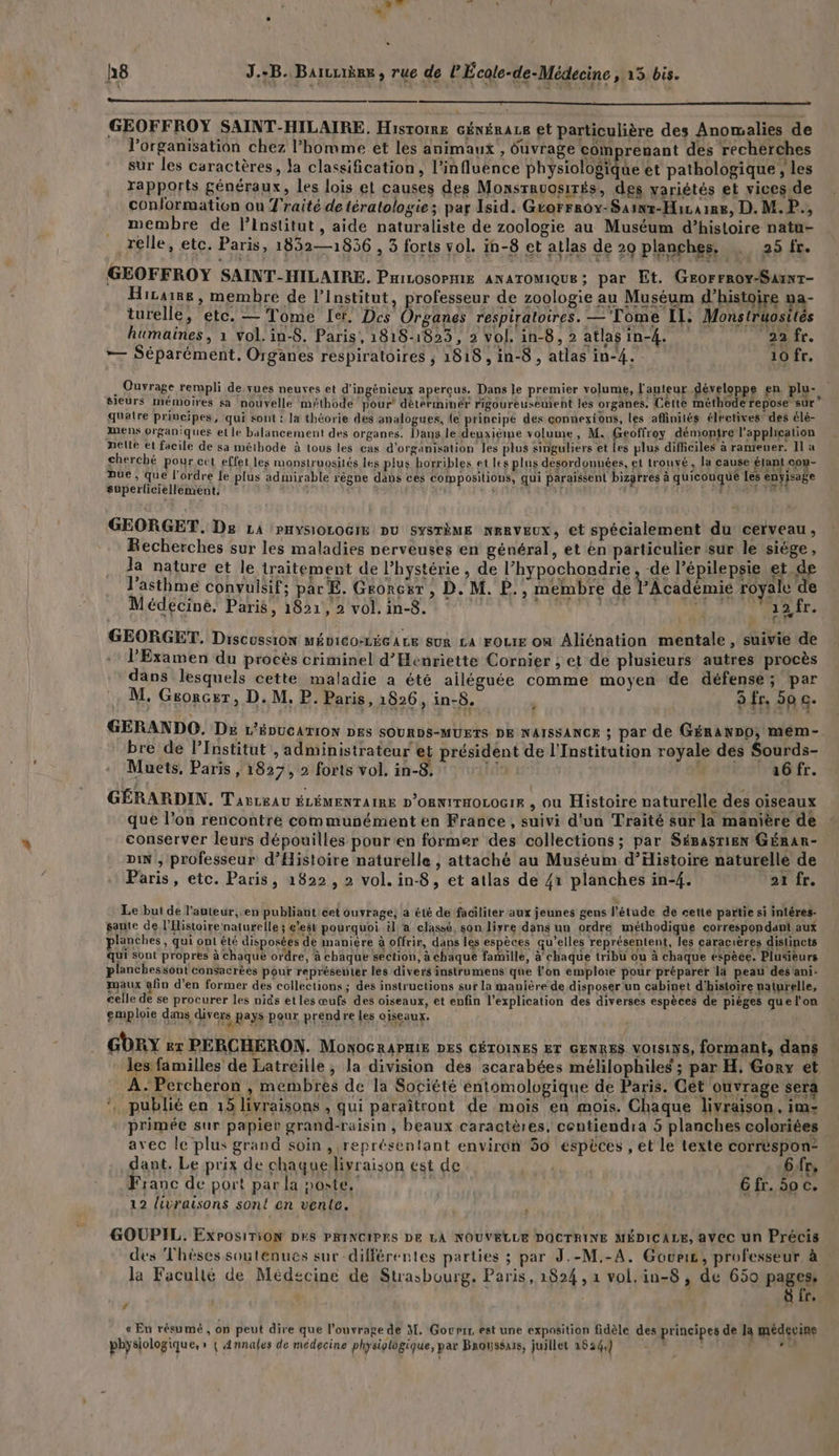 GEOFFROY SAINT-HILAIRE., Historre cénérace et particulière des Anomalies de l'organisation chez l’homme et les animaux , Ouvrage comprenant des recherches sur les caractères, Ja classification, l'influence A 2 et pathologique , les rapports généraux, les lois et causes des Monsravosités, des variétés et vices de conformation ou Traité de tératologie; par Isid. Grorrroy-Sainz-Hicaine, D. M.P., membre de l’Institut, aide naturaliste de zoologie au Muséum d’histoire natu- relle, etc. Paris, 1852—1856 , 3 forts vol. in-8 et atlas de 20 planches. … 25 fr. GEOFFROY SAINT-HILAIRE. PniLosoPniE ANATOMIQUE ; par Et. GeorFroy-SaunT- Hiraie, membre de l’Institut, professeur de zoologie au Muséum d'histoire na- turelle, etc. — Tome [er. Des Organes respiratoires. —Tome Il. Monstruostés humaines, 1 vol. in-8. Paris, 1818-1823, 2 vol. in-8, 2 atlasin-4. 22 fr. — Séparément. Organes respiratoires ; 1818, in-8 , atlas in-4. 10 fr. u Ouvrage rempli de vues neuves et d'ingénieux aperçus. Dans le premier volume, l'auteur développe en plu-. sieurs mémoires sa nouvelle méthode pour détérminér rigoureusement les organes. Cette méthode repose sur quatre principes, qui sont : la théorie des analogues, {e principé des çonnexions, les affinilés électives des élé- mens organiques et le balancement des organes. Dans le deuxième volume, M. Geoffroy démontre l'application nelte et facile de sa méthode à tous les cas d'organisation les plus singuliers et Les plus difficiles à raniener. Il à cherché pour cut effet les monstruosités les plus hotribles et les plus désordonnées, et trouvé, la cause Étant co: L Due, que l'ordre le plus admirable règne dabs cès compositions, qui paraissent bizarres à quicouque les enyisage superliciellement, ï + à ‘ | L FACE GEORGET, De LA pHysiorocim DU SYSTÈME NERVEUX, et spécialement du cerveau, Recherches sur les maladies nerveuses en général, et en particulier sur le siège, Ja nature et le traitement de l’hystérie , de l’hypochondrie , de l’épilepsie et. de l'asthme convuisif; par E. Groncr , D. M. P., membre de l'Académie royale € Médecine. Paris, 1821, 2 vol, in-8. daiéhhat bise > Les: | GEORGET, Discussion MÉDICO-LÉGALE SUR LA FOLIE Où Aliénation mentale , suivie de l'Examen du procès criminel d’Henriette Cornier ; et de plusieurs autres procès dans lesquels cette maladie a été ailéguée comme moyen de défense; par M, Grorcer, D. M, P. Paris, 1826, in-8. 5 fr, 50 c. * GERANDO, DE L'ÉDUCATION DES SOURDS-MUETS DE NAISSANCE ; par de GÉranno, mem- bre de l’Institut , administrateur et président de l'Institution royale des Sourds- Muets, Paris , 1827, 2 forts vol. in-8, | | 16 fr. GÉRARDIN. Tavreau ÉLÉMENTAIRE D'ORNITHOLOGIF , où Histoire naturelle des oiseaux que l’on rencontre communément en France, suivi d'un Traité sur la manière de conserver leurs dépouilles pour'en former des collections; par Sésasrien GÉRar- DiN , professeur d'Histoire naturelle , attaché au Muséum d'Histoire naturelle de Paris, etc. Paris, 1822, 2 vol. in-8, et atlas de 41 planches in-4. 21 fr. Le but de l’auteur, en publiant cet ouvrage; a été de faciliter aux jeunes gens l'étude de cette partie si inléres- sante de l'Histoire naturelle; c'est pourquoi il a classé, son liyre dans un ordre méthodique correspondant aux planches, qui ont été disposées de manière à offrir, dans les espèces qu’elles représentent, les caracrères distincts qui sont propres à chaque ordre, à chaque section, à chaque famille, à'chaque tribu ou à chaque espèce. Plusieurs planchessont consacrées pour représenter les divers instrumens que l’on emploie pour préparer là peau des'ani- maux afin d’en former des collections ; des instructions sur la manière de disposer un cabinet d'histoire naturelle, celle de se procurer les nids etles œufs des oiseaux, et enfin l’explication des diverses espèces de pièges quel’on emploie dams divers pays pour prendre les ciseaux. GbrY kr PERCHERON. MonOGRAPHIE DES CÉTOINES ET GENRES VOISINS, formant, dans * les familles de Latreille ; la division des scarabées mélilophiles ; par H, Gory et A. Percheron , membres de la Société entomologique de Paris. Gét ouvrage sera * publié en 15 livraisons , qui paraîtront de mois en mois. Chaque livraison, im- primée sur papier grand-raisin , beaux caractères, centiendra 5 planches coloriées avec le plus grand soin , représentant environ 50 espèces , et le texte corréspon- dant. Le prix de chaquelivraison est de 6fr, Franc de port par la noste.' je Gfr. 50 c. 12 livraisons sont en vente. | GOUPIL. ExrosiTiON DES PRINCIPES DE LA NOUVELLE DOCTRINE MÉDICALE, avec un Précis des Thèses souténues sur différentes parties ; par J.-M.-A. Gouris, professeur à la Facullé de Médecine de Strasbourg. Paris, 1824 , 1 vol.in-8 , de 650 pages: * 8 fr, « En résumé , on peut dire que l'ouvrage de M. Govrir est une exposition fidèle des principes de la médecine physiologique, » { Annales de médecine physiologique, par Broussars, juillet 1824.) : 17 de