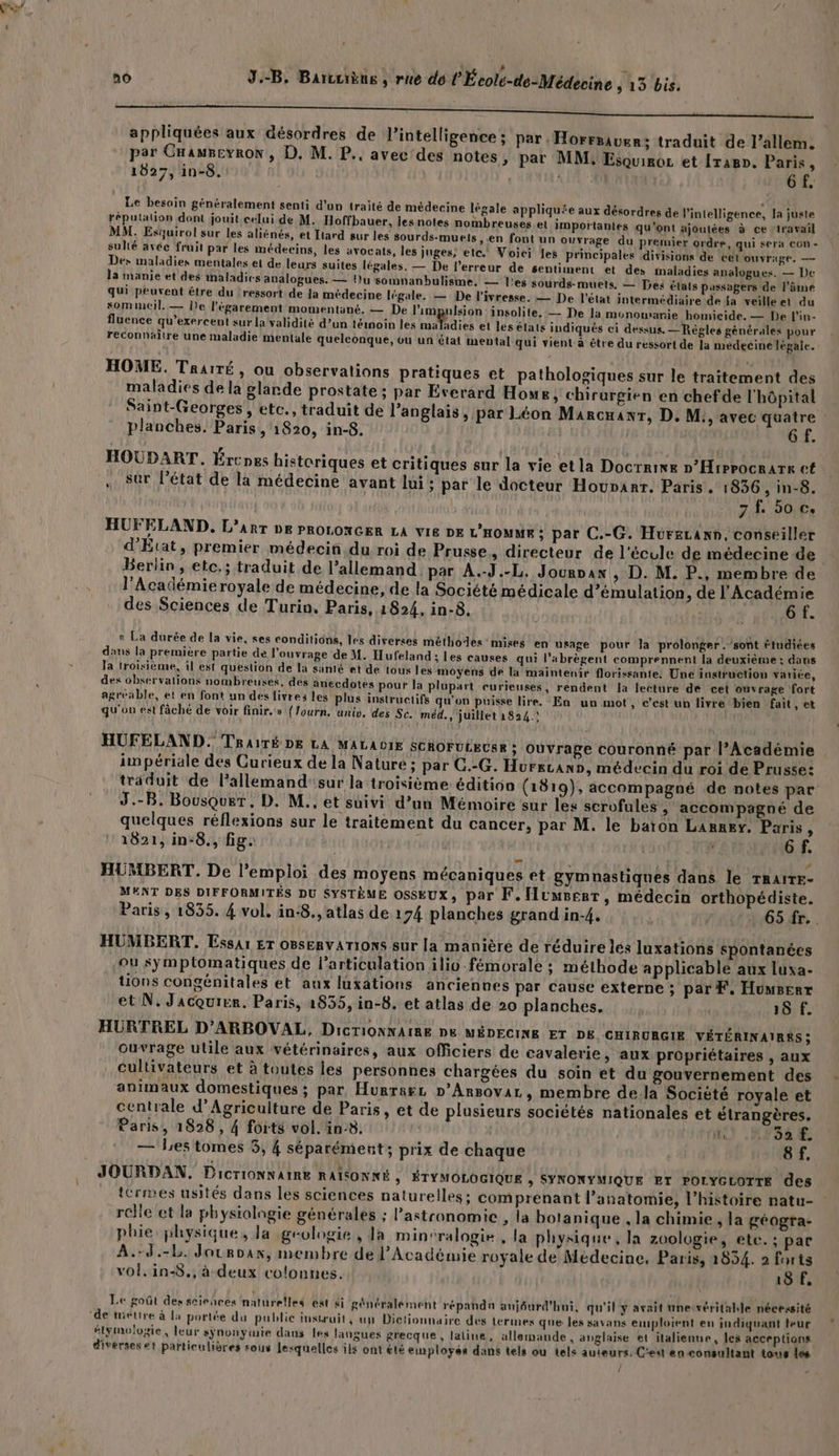 ‘ nÔ J.-B. Barcuièus , rue de l'École-de-Médecine 13 bis. 0 appliquées aux désordres de l'intelligence ; par. Horrsauer; traduit de l’allem. par CnauBeyron, D. M. P.. avec'des notes ; par MM, Esquiroc et [ramp. Paris 1 1827, in-8. 6 f, Le besoin généralement senti d'un traité de médecine légale appliquée aux désordres de l'intelligence, la juste réputation dont jouit celui de M. Hoffhauer, les notes nombreuses et importantes qu'ont a : x joutées à ce travail MM. Esquirol sur les aliénés, et Liard sur les sourds-muels » en font un ouvrage du premier ordre, qui sera CGn - sulté avée fruit par les médecins, les avocats, les juges, etc. Voici les principales divisions de cet ouvrige. — Des maladies mentales et de leurs suites légales. — De l’erreur de sentiment et des inaladies analogues. — De la manie et des maladies aualogues. — Du somnanbulisme. — l'es sourds-muets. — Tres états passagers de l'âme qui peuvent être du | ressort de ja médecine légale. — De l'ivresse. — De l'état intermédiaire de Ja veilleet du somincil. — De l’égarement momentané, — De l'impulsion insolite, — De la monouranie homicide. — De l’'in- fluence qu’exercent sur la validité d’un témoin les raladies et les états indiqués ci dessus. — Règles générales pour reconnaître une maladie mentale quelconque, ou un état mental qui vient à être du ressort de la médecine légale. HOME. Traité , ou observations pratiques et pathologiques sur le traitement des maladies de la glande prostate ; par Everard Howe, chirurgien en chefde l'hôpital Saint-Georges , etc., traduit de l'anglais, par Léon Marcuanr, D. M, avec quatre : planches. Paris, 1820, in-8. 6 F. HOUDART. Ércnes historiques et critiques sur la vie etla Docrrine »’Hirrocrars et sur l’état de la médecine avant lui: par le docteur Houparr. Paris. 1836, in-8. 7 f, 50 Ce HUFELAND. L'ART DE PROLONGER LA VIE DE L'HOMME ; par C.-G. Huorecann, conseiller d'Etat, premier médeciñ.du roi de Prusse, directeur de l'écule de médecine de Berlin, etc.; traduit de l’allemand. par À.-J.-L. Jourvan , D. M. P., membre de l'Académieroyale de médecine, de la Société médicale d’émulation, de l'Académie des Sciences de Turin, Paris, 1824, in-8. at AT « La durée de la vie, ses conditions, les diverses méthodes’ mises en usage pour Ja prolonger .’sont étudiées dans la première partie de l'ouvrage de M. Hufeland ; Les causes qui l'abrègent comprennent la deuxième : dans Ja troisième, il est question de la sinié et de tous les moyens de la maintenir florissante: Une instruction varice, dex observations nombreuses, des anecdotes pour la plupart curieuses, rendent la lecture dé cet ouvrage fort agréable, ét en font un des livres les plus instructifs qu'on puisse lire. En un mot, c'est un livre/bien fait, et qu'on est fàché de voir finir.» (fourn. univ. des Se. méd. ,'juillet 1824.! HUFELAND. Trairé pe LA MALADIE SCROFULECSE ; Ouvrage couronné par l’Académie impériale des Curieux de la Nature ; par C.-G. Hurezand, médecin du roi de Prusse: traduit de l’allemand'sur la troisième éditioo (1819), accompagné de notes par J.-B. Bousquet, D. M., et suivi d’un Mémoire sur les scrofules ; accompagné de quelques réflexions sur le traitement du cancer, par M. le baton Laney. Paris , 1821, in-8., fig. | | 6 f. # HUMBERT. De l'emploi des moyens mécaniques et gymnastiques dans le TRaire- MENT DES DIFFORMITÉS DU SYSTÈME OsSkUx, par F.[Iumresr, médecin orthopédiste. Paris, 1835. 4 vol. in:8., atlas de 174 planches grand in-4. 65 fr.. HUMBERT. Essai Er oBseRvATIOoNS sur la manière de réduire les luxations spontanées ou symptomatiques de l'articulation ilio-fémorale ; méthode applicablé aux lusa- tions congénitales et aux luxations anciennes par cause externe ; par F. Hüwserr et N. Jacquier. Paris, 2835, in-8. et atlas de 20 planches. 15 f. HURTREL D’ARBOVAL, DicrTiONNAIRE D&amp; MÉDECINE ET DE CHIRURGIE VÉTÉRINAIRRS ; ouvrage utile aux vétérinaires, aux officiers de cavalerie, aux propriétaires , aux cultivateurs et à toutes les personnes chargées du soin et du gouvernement des animaux domestiques ; par Hurrasz D’Arsovar, membre de.la Société royale et centrale d'Agriculture de Paris, et de plusieurs sociétés nationales et étrangères. Paris, 1828 , 4 forts vol. in-8. Hu 32 f. — les tomes 5, 4 séparément; prix de chaque 8f. JOURDAN, Dictionnaire RAISONNÉ , ÉTYMOLOGIQUE > SYNONYMIQUE ET POLYGLOTTE des tcrmes usités dans les sciences naturelles; comprenant l'anatomie, l’histoire ratu- rclle et la physiologie générales ; Pastronomie , la botanique , la chimie , la géogra- phie physique, la géologie , Ja minéralogie, la physique, la zoologie, ete. ; par A.-d.-L. Jouroax, membre de l'Académie royale de Médecine. Paris, 1834. 2 forts vol. in-8., à deux colonnes. | 18 F, Le goût des scieñces naturelles est &amp;i généralement répandn aujéurd'hni, qu'il y avait unesvéritahle nécessité #lymolozie, leur sÿnonytuie dans les langues grecque, laline, allemande, anglaise et italienne, les acceptions diverses et particulières sous lesquelles ils ont été emplores dans tels ou tels auteurs, Cet en consultant tous les
