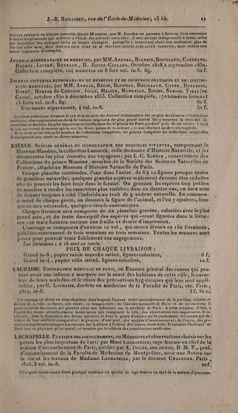 L'PORSÉRRRRRERRREEE EE n travaux entrepris en histoire naturelle depuis 40 années , que M. Jourdan est parvenu à faire un livre nécessaire à toutes les personnes qui se livrent à l'étude des sciences naturelles , il sera surtout indispensable à loutes celles qui consultent des ouvrages écrits en langue étrangère, puisqu'ils y trouveront réuni non seulement plus de dix-huit mille mots, dont PLUS Dis DEUX TIERS NE S8 TROUVENT ZNCORE DANS AUCUN GLOSSAIRE, ais ENCOre ue Anasse imposante d'exemples. Jounvas esvomaDaIRE De MéDecine, par MM.Axpraz, Braxvin, Bourzcaun, Cazenavs, Dacmas, Latrr#, Reynaup , H. Royer-Corzarn, Octobre 1828 à septembre 1850. Collection complète, 104 numéros ou 8 fort vol. in-8. fig. 6o f. JOURNAL UNIVERSEL HEBDOMADAIRE DE MÉDECINE ET DE CHIRURGIE PRATIQUES ET DES INST!TU- TI9NS MÉDICALES, par MM. Axporar, Bécin, Buisskau, Bouiccaup, Carre, Device, Dowxé, Heavez de Cuécoix, Jorry, MéLier, Monrauzr, Rocur, Sanson, Vipau (Dg Casas), octobre 1850 à décembre x853. Collection compiète, 170 numéros formant 13 forts vol. in-8., fig. 80 f. Une année séparément, 4 vol. in-8, 50 f. Ces deux collections forment la sre et la 2e série du Journal hebdomadaire des progres des scienres et institutions médicales. elles contiennent'un choix de travaux originaux du plus grand intérêt. On y trouvera la série des cb: servalions et desfaits les plus importans recueillis dans les hôpitaux de Paris pendant près de six années, (est à la fois un recueil de monographies sur les divers points de la science , et une clinique médiro chirurgicale, Jl ne reste qu'un très petit rowbre de Collections completes; on pourra compléter les cullections auxquelles il manquéruit une année ou divers numéros: KIÉNER. SrÉciEs GÉNÉRAL ET ICONOGRAPHIE DES COQUILLES VIVANTES, Comprenant le Muséum Masséna, la collection Lamarck, celle du musée d'Histoire Naturelle, ct ies découvertes les plus récentes des voyageurs; par L.-C. Kiëner , conservateur des Collections du prince Masséna , membre de la Societé des Sciences Naturelles de France , attachéau Muséum d'Histoire Naturelle de Paris. Chaque planche contiendra, Pune dans l’autre , de 8 à 10 figures presque toutes de grandeur naturelle ; quelques grandes espèces seulement devront être réduites afin de pouvoir les faire tenir dans le format. On grossira les espèces trop petites de manière à rendre les caractères plus visibles; dans ce dernier cas, on aura soin de donner toujours à côté l'individu au trait de g'andeur naturelle. Au commen- cement de chaque genre, on donnera la figure de l’animal, et l’on ÿ ajouter, lors- que ce sera nécessaire, quelques détails anatomiques. ÿ Chique livraison sera composée de six planches gravées, coloriées avec le plas grand soin , et du texte descriptif des espèces qui seront figurées dans la livrai- son : ce texte furmera environ une feuille et demie d'impression, L'ouvrage se composera d'environ 10 vol., qui seront divisés en 150 livraisons, publiées exactement de trois semaines en trois semaines, Toutes les mesures sont prises pour pouvoir tenir fidèlement ces engagemens. Les livraisons 1 à 16 sont en vente. PRIX DE CHAQUE LIVRAISON :. Grand in-8., papier raisin superfin satiné, figures coloriées, à Grand in-4., papier vélin satiné, figures coloriées, 12 f, LACHAISE. ToroGRAPHIE MÉDICALE DE PARIS, Ou Examen général des causes qui peu- vent avoir une influence marquée sur la santé des habitans de cette ville, le carac- tère de leurs maladies et le choix des précautions hygiéniques qui leur sont appli- cables, par G. Lacæaïse, docteur en médecine de la Faculté de Paris, etc. Paris, 1822, in-8. S£: Soc Cet ouvrage est divisé en cinq chapitres, dans lesquels l’auteur traite successiyement de la position relative et directe de la ville, sa figure, son étude, sa température ; de l'histoire naturelle de Paris et de ses environs. 11 usse en revue les causes qui peuvent avoir une influence. sur la salubrité de Paris. À cette occasion, il fait, à Fégard des douze: arrondissemeus municipaux qui composent la ville, des observations très importantes. Il re- cherche, dans la disposition des divers quartiers et dans le genre d'ateliers qu’ils renferment, les causes qui dé : éident de leur salubrité comparative, et propose, d’une part, des moyens d’assainissement ; de l’autre, des pre- caulions hygiéniques-prapres à soustraire les habitans à l'action des causes insalubres. Il examine l'habitant de Paris tant au physique qu’au moral, et termine par le tableau des constitutions médicales. LACHAPELLE. Prarique pes AccouCHeMens, où Mémoires etobservations choisis sur les points les plus importans de l'art; par Mme LacmareLce, sage-femme en chefde la maison d'accouchement de Paris, publiés par À. Ducis, son neveu, D. M. P., prof, d'accouchement de la Faculté de Médecine de Montpellier, avec une Notice sur la vieet les travaux de Madame Lacnarezix, par le docteur Cwaussier. Paris , 1825.3 vol. in-8. 20f, C'est après frénte années d'une pratique continue en qualité de sage-femme en ehef de la maison d'aceouche.