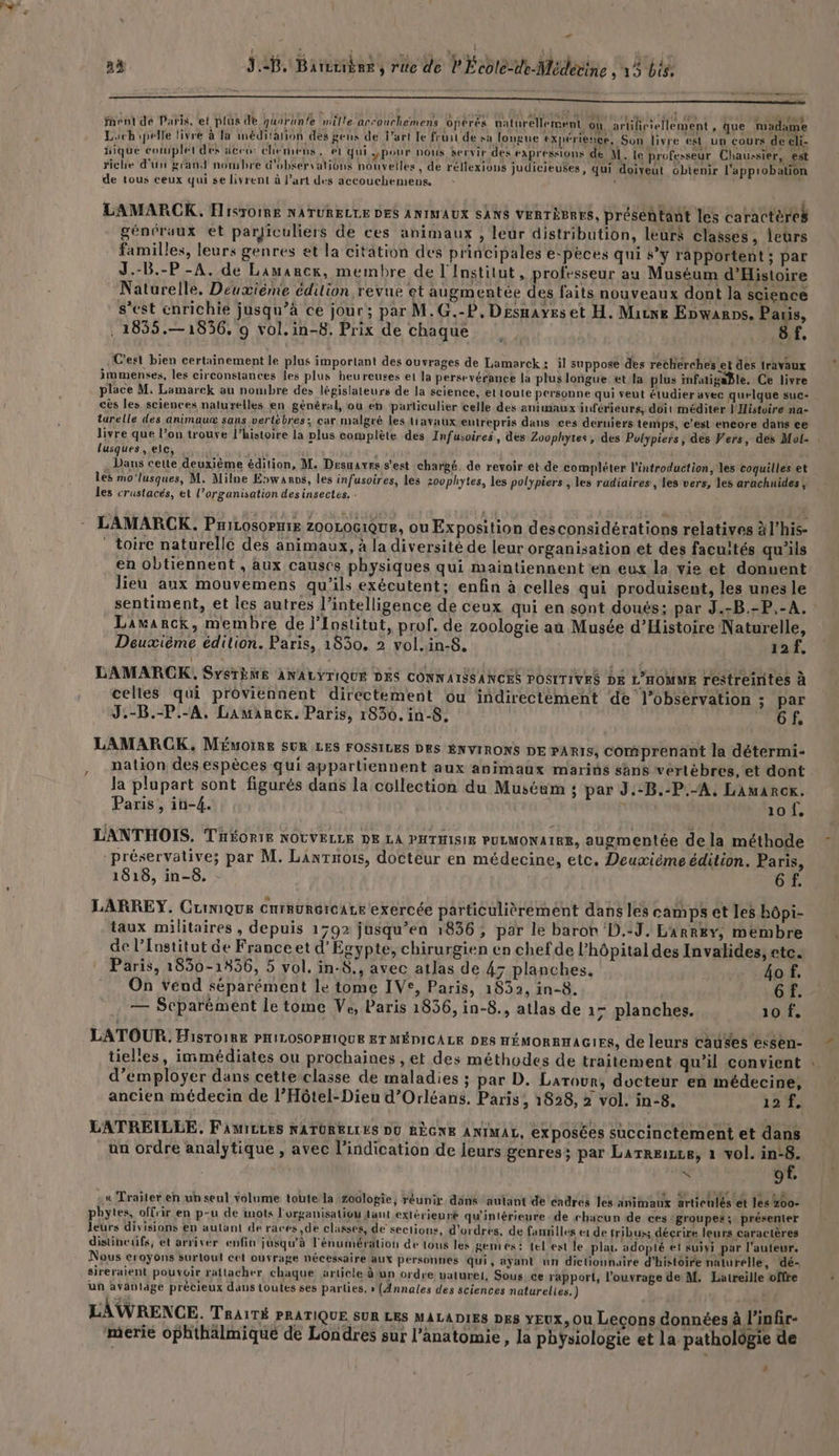 … à ae , rite de PÉcotésde Medésine à | DEAR nent dé Paris, et plus de quarun'e mille arcouchemens opérés naturellement où artificiellement , que madame Lachipelle livre à Ta méditarñon des gens de l’art le fruit de sa longue expérience, Son livre est_un cours de eli- Hique complet des dceé: chemens , el qui yPour nous servir des expressions dé M. le professeur Chaussier, est riche d'un grand nombre d'obkervalions nouvelles, de réllexions judicieuses, qui doiveut obtenir l'approbation de tous ceux qui se livrent à l’art des accouchemens, L L LAMARCOK. ÉlisroimE NATURELLE DES ANIMAUX SANS VERTÈBRES, préséhtant les caractères généraux et parjiculiers de ces animaux , leur distribution, leurs classes, leùrs familles, leurs genres et la citation des principales e‘pèces qui y rapportent; par J.-B.-P -A. de Lamarck, membre de l'Institut, professeur au Muséum d'Histoire Naturelle. Deuxième édition revue et augmentée des faits nouveaux dont la science s’est enrichie jusqu’à ce jour; par M.G.-P, Desnayes et H. Marne Ebwanps. Pas, . 1855.—18536, 9 vol.in-8. Prix de chaque B8f. C'est bien certainement le plus important des ouvrages de Lamarck: il suppose des recherches et des travaux immenses, les circonstances les plus heureuses et la persevérance la plus longue et la plus infatigaBle. Ce livre place M, Lamarck au nombre des législateurs de la science, et toute personne qui veut étudier avec quelque suc- cès les sciences naturelles en général, où éh particulier celle des animaux inférieurs, doit méditer l'Histoire na- turelle des animau® sans vertèbres; car malgré les travaux entrepris dans ces derniers temps, c'est encore dans çe livre que l’on trouve l’histoire la plus complète des Infusoires, des Zoophytes, des Pulypiers, des Vers, des Mol- . lusques , ele, FEU Ê . Dans cette deuxième édition, M. Desuavrs s'est chargé. de revoir ét de compléter l'introduction, les coquilles et les mo'lusques, M. Milne Epwanos, les infusoires, les zovphytes, les polypiers , les radiaires, Les vers, les arachnides, les crustacés, et l’organisation desinsectes. . LAMARCK. PHILOSOPHIE ZOOLOGIQUE, ou Exposition desconsidérations relatives à l’his- : toire naturelle des animaux, à la diversité de leur organisation et des facuités qu'ils en obtiennent , aux causes physiques qui maintiennent en eux la vie et donuent lieu aux mouvemens qu’ils exécutent; enfin à celles qui produisent, les unes le sentiment, et les autres l'intelligence de ceux qui en sont doués; par J.-B.-P.-A. : Lawanrck, membre de l’Institut, prof. de zoologie au Musée d'Histoire Naturelle, Deuxième édition. Paris, 1830, 2 vol.in-8. 12f. LAMARCK,. SYSTÈME ANALYTIQUÉ DES CONNAISSANCES POSITIVES DE L'HOMME restreirités à celles qui proviennent directement ou indirectement de l'observation ; par J.-B.-P.-A. Lamarck. Paris, 1830. in-8. | 6f, LAMARCK, MÉuoIRE SUR LES FOSSILES DES ENVIRONS DE PARIS, comprenant la détermi- nation des espèces qui appartiennent aux animaux marins sans vertèbres, et dont la plupart sont figurés dans la collection du Muséum : par J.-B.-P.-A. Lamarok. Paris, in-4. À 10 f, LANTHOIS. THéoriE NOUVELLE DE LA PHTHISIE PULMONAIRE, augmentée de la méthode < « , : à — . sp e . -préservative; par M. Lanrnois, docteur en médecine, etc. Deuxième édition. Paris, 1818, in-8. 6 f. LARREY. CuiniQue cnrruRGICALE exercée particulièrement dans les camps et les bôpi- taux militaires, depuis 1792 jusqu’en 1836, par le baron ‘D.:J, LArrky; membre de l’Institut de Franceet d'Egypte, chirurgien en chef de l’hôpital des Invalides, etc. Paris, 1850-1856, 5 vol. in-8., avec atlas de 4; planches. _4o f, On vend séparément le tome IVe, Paris, 1832, in-8. | 6 f. — Scparément le tome Ve, Paris 1856, in-8., atlas de 17 planches. 10 f. LATOUR. Histoire PHILOSOPHIQUE ET MÉDICALE DES HÉMORRHAGIES, de leurs causes etsen- tiel'es, immédiates ou prochaines , et des méthodes de traitement qu'il convient d'employer dans cette classe de maladies ; par D. Larour, docteur en médecine, ancien médecin de l’Hôtel-Dieu d'Orléans. Paris, 1828, 2 vol. in-8. 12 f. LATRETLLE. FAMrELES NATURELLES DO RÈGNE ANIMAL, exposées succinctement et dans un ordre analytique , avec l'indication de leurs genres; par Larrexce, à vol. in:8. x of. « Traiter en un seul volume toute la Zoologie, réunir dans autant de éndrés les animaux articulés et les 200: phytes, offrir en p-u de inots l'organisation tant extérienré qu'intérieure . de chacun de ces groupes; présenter leurs divisions en aulant de races,de classes, de sections, d'ordres. de fanrilles e1 de tribus décrire leurs caractères disübeufs, et arriver enfin jusqu'à l'énumération de tous les gentes: tel est le pla, adopté et sujyi par l’auteur. Nous croyons surtout cet ouvrage nécessaire aux personnes qui, ayant un dictionnaire d'histoire naturelle, dé- sireraient pouvoir rattacher chaque article à un ordre vaturet, Sous ce rapport, l'ouvrage de M. Latreille offre un aväniage précieux dans toutes ses parlies, » (Annales des sciences naturelles.) LAWRENCE. TRAITÉ PRATIQUE SUR LES MALADIES DES YEUX, Ou Lecons données à l’infir- merie ophthälmiqué de Londres sur l'anatomie, la physiologie et la pathologie de {