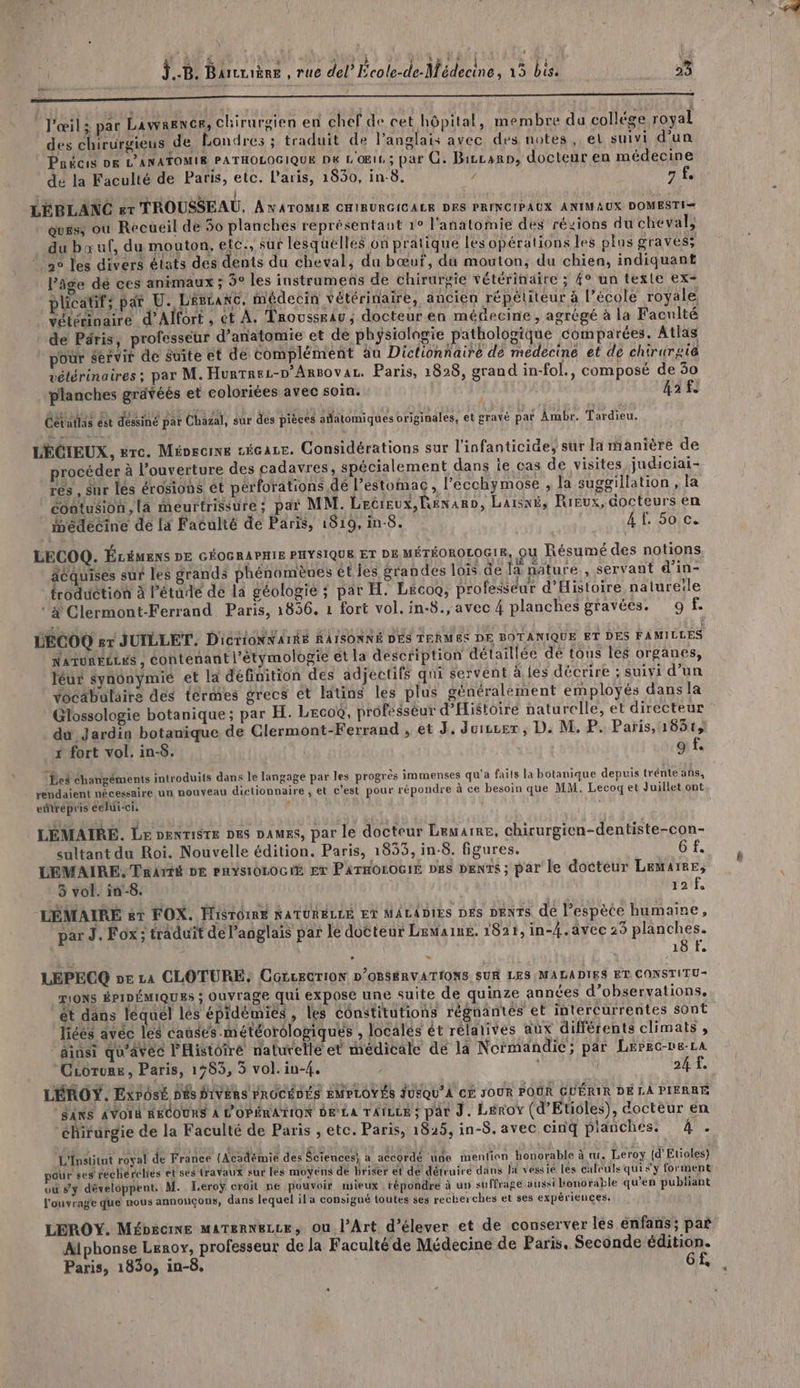 4 l RES J..B. Barcriène , Tue del’ École-de-Médecine, 15 bis. We» 2 RARES BR ER ET PP RUE ER PARC ER Tr NN ALT EE ir En l'œil: par Lawrence, chirurgien en chef de cet hôpital, membre du collége royal des chirurgieus de Londres ; traduit de l'anglais avec des notes ,. el suivi d’un te LE cn) à MPMEE LE : 0e À d É : Pnécis DE L'ANATOMIE PATHOLOGIQUE Dé L'OEIL; par CG. Bircanp, docteur en médecine dé la Faculté de Paris, etc. Paris, 1830, in-8. / af. tés £ vis ! e : LÉBLANC et TROUSSEAU, ANATOMIE CHIRURGICALE DES PRINCIPAUX ANIMAUX DOMESTI= Quess où Recueil dé 50 planches représentant 1° l'anatomie dés régions du cheval, du bœuf, du mouton, etc., sut lesquelles on pratique les opérations les plus graves; 2e les divers états des dents du cheval, du bœuf, du mouton, du chien, indiquant l’âge dé ces anrmaux ; 9° les instrumens de chirurgie vétérinaire ; {° un texte ex- plicatif; pat U. LÉELANC, médecin vétérinaire, ancien répétiteur à l’école royale vélérinaire d’Alfort , @t À. TroussEau, docteur.en méGecine, agrégé à la Faculté de Péris, professeur d’anatomie et de physiologie pathologique comparées. Atlas pour servir de Suite et dé complément äu Dictionnaire de médecine et de chirurgie vétérinaires ; par M. Hurrrez-p’Arsovar. Paris, 1828, grand in-fol., composé de 30 planches gravéés et coloriées avec soin. 43 fe Cetatlas ést dessiné par Chazal, sur des pièces adatomiques originales, et gravé pat Ambr. Tardieu. LÉCIEUX, gre. Mioecine zécare. Considérations sur l'infanticide, sur la manière de procéder à l'ouverture des cadavres, spécialement dans ie cas de visites judiciai- 153 ES res , sur lés érosions êt pérforations dé l’estomac, l’ecchymose , la suggillation , la cootusion, là meurtrissure; par MM. Lecieux,Renaro, Laisxé, Rieux, docteurs en médecine de la Faculté de Paris, 1819, in-8. 4f. 50 c. LECOQ. ÉLÉMENS DE GÉOGRAPHIE PHYSIQUE ET DE MÉTÉOROLOGIE, OU Résumé des notions acquises sur les grands phénomènes éties grandes lois de Ja nature, servant d’in- froduction à Pétude dé la géologie ; par H. Lecoo, professeur d'Histoire nalureile # Clermont-Ferrand. Paris, 1856. 1 fort vol. in-8., avec 4 planches gravées. 9 f. ÉÉCOO sr JUILLET, D'ictioONNATRS RAISONNÉ DES TERMES DE BOTANIQUE ET DES FAMILLES NATURÉLLES , Contenant l'étymologie et la description détaillée dé tous les organes, léur synônymié et la définition des adjectifs qui servent à.les décrire ; suivi d’un vocabulaire dés tèrmes grecs ét latins les plus généralément employés dans la Glossologie botanique ; par H. Leco®, professeur d’Histoiré naturelle, et directeur du Jardin botanique de Clermont-Ferrand , et J. Juiscer , D. M. P. Paris, 1851, 1 fort vol. in-5. 9 f. Les éhangéments introduits dans le langage par les progrès immenses qu'a faits la botanique depuis trénte ans, rendaient nécessaire un nouveau dictionnaire , et c'est pour répondre à ce besoin que MM, Lecoqet Juillet ont edtrépris celui-ci. ) LÉMAIRE. Le oenrigre pes DAMES, par le docteur Lewarre, chirurgien-dentiste-con- sultant du Roi. Nouvelle édition. Paris, 1835, in-8. figures. 6f. LEMAIRE. Tniré DE PnYs10LOGE Er ParnoroGiE pes penrs; par le docteur Lemaire, 3 vol. in-8. 12 f, LÉMAIRE art FOX. HISTOIRE NATURELLE ET MALADIES DÉS DENTS dé l’espète humaine, À 18 f. LEPECQ pe La CLOTURE: CGLcEGTION D'OBSBRVATIONS SUR LES MALADIES ET CONSTITU- TIONS ÉPIDÉMIQUES ; Ouvrage qui expose une suite de quinze années d’observations, ét dns léquel lés épidémiés , les éonstitutions régnantés et intercurrentes sont liéés avec les causes météorologiques , localés êt rélatives aux différents climats , ainsi qu'avec l'Histôiré naturelle et médicale de la Normandie; par Lépeo-ne-La Ciorure, Paris, 1783, 3 vol. in-4. 24 ft. LÉROY. ExPosÉ DES DIVERS FROCÉDÉS EMPLOYÉS JUEQU'À CE JOUR POUR GUÉRIR DÉ LA PIERRE SNS AVOIR RECOURS À É'OPÉRATION De La TAtLLE ; par J. Leroy (d'Etioles), docteur en chirurgie de la Faculté de Paris , etc. Paris, 1825, in-8. avec cinq planches. d'u L'Institut royal de France (Académie des Sciences) a accordé ‘ue mention honorable à w. Leroy (d’Etioles) pour ses rechérclres et ses dravaux sur lés moyens de briser et dé détruire dans ld vessié les calculs qui sy forment vu #y développent. M. Leroÿ croit ne pouvoir mieux répondre à un suffrage aussi bonorable qu’en publiant l'ouvrage que nous annonçons, dans lequel il a consigné toutes ses recherches et ses expériences. LEROY. Mé£bécnne maTernezze, Ou l’Art d’élever et de conserver les enfans; par Alphonse Lerox, professeur de la Faculté de Médecine de Paris. Seconde édition. Paris, 1830, in-8. Gf, à