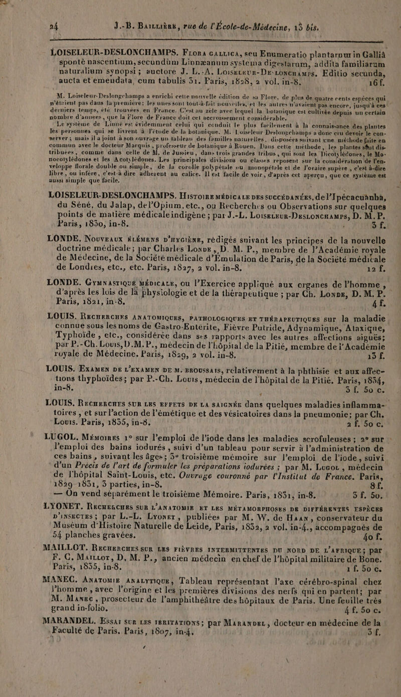 - LOISELEUR-DESLONCHAMPS. Fiona carrica, seu Enumeratio plantaruur in Galliâ spontè nascentium, secundüm Linnæanum systema digestarum, addita familiarum paturalium synopsi; auctore J. L.-A. Loisxtuur-DE:LoncnamPs. Edilio secunda, aucta et emendata, cum tabulis 51. Paris, 1828, 2 vol. in-8. 16f, M. Loiseleur-Deslongechamps a enrichi celte nouvelle édition de sa Flore, de plus de quatre cents espèces qui n'étaient pas daus la première: les unes sent tout-à-fait nouveiles, et les autres n'avaient pas encore, jusqu'à ces derniers temps, été trouvées en France. C’est au zèle avec lequel la botouique est cultivée depuis un certain nombre d'aouees, que la flore de France doit cet accroissement considérable, Le système de Linné est évidemment celui qui conduit le plus facilement à la connaissance des plantes les personnes qui se livrent à l'étude de la botanique. M. Loiseleur Deslongchatnps a donc cru devoir le con- server; mais il a joint à son auvrage un tableau des familles naturelles, disposées suivant une méthode faite en commun avec le docteur Marquis, professeur de botanique à Rouen, Dans cette méthode, les plantes s$ut dis tribuées, comme dans celle de M. de Jussieu, dans trois grandes tribus , qui sont les Dicotylédones, le Mo- nocolylédones et les Acot\lédones. Les principales divisions ou classes reposent sur la considération de l'en. veloppe florale double ou simple, de la corclie polypétale ou monopét+le et de l'ovaire supère , c’est à-dire libre, ou infère, c'est-à dire adhésent au calice. Il est facile de voir, d'après cet apercu, que ce système est aussi simple que facile. LOISELEUR-DESLONCHAMPS. Hisroire MÉDICALE DES succéDA NES, de l’Ipécacuanbà, du Séné, du Jalap, del’Opium,etc., ou Recherches ou Observations sur quelques points de matière médicale indigène ; par J.-L. Loiseceur-Desconcaames, D. M.P. Paris, 1830, in-8. | 4 of. LONDE, Nouveaux HLÉMENS D'HYGIÈNE, rédigés suivant les principes de la nouvelle doctrine médicale; par Charles Losve , D. M. P., membre de l’Académie royale de Médecine, de la Société médicale d’ÉEmulation de Paris, de la Société médicale de Londies, etc., etc. Paris, 1827, 2 vol. in-8. 137. LONDE. Gyuxasriqué Ménicae, ou l’Exercice appliqué aux organes de l’homme , d’après les lois de la Physiologie et de la thérapeutique ; par Ch. Lonos, D. M. P. Paris, 1821, in:8. ; 4 f. LOUIS. RECHERCHES ANATOMIQUES, PATHOLOGIQUES ET THÉRAPEUTIQUES sur la maladie connue sous les noms de Gastro-Entérite, Fièvre Putride, Adynamique, Alaxique, Typhoïde , etc., considérée dans ses rapports avec les autres affections aiguës; par P.-Ch. Louis, D.M. P., médecin de l'hôpital de la Pitié, membre de i Académie royale de Médecine. Paris, 18:9, 2 vol. in-8, 19 f. LOUIS. ExAMEN DE L'EXAMEN DE M. BROUSsAIS, relativement à la phthisie et aux affec- tions thyphoïdes ; par P.-Ch. Louis, médecin de l'hôpital de la Pitié. Paris, 1834, in-6. SE SDL » 4 toires , et sur l’action de l’émétique et des vésicatoires dans la pneumonie; par Ch. Louis. Paris, 1835, in-8. 2f. 50 c. l'emploi des bains iodurés , suivi d’un tableau pour servir à administration de ces bains , suivant les âges ; 3° troisième mémoire sur l'emploi de liode, suivi d’un Précis de l’art de formuler les préparations iodurées ; par M. Lucor , médecin de l'hôpital Saint-Louis, etc. Ouvrage couronné par l'Institut de France. Paris, 1829-1831, 3 parties, in-8. 8f. — On vend séparément le troisième Mémoire. Paris, 1831, in-8. 3 f. 50. LYONET. REcuesCHES SUR L’ANATOMIE ET LES MÉTAMORPHOSES DE DIFFÉRENTES ESPÈCES D'ixSeCTEs ; par L.-L. Lyoner, publiées par M. W. de Han, conservateur du Muséum d‘Histoire Naturelle de Leide, Paris, 1832, 2 vol. in-4., accompagnés de 54 planches gravées, . 40T, MAILLOT. RECHERCHES SUR LES FIÈVRES INTERMITTENTES DU NORD DE L'AFRIQUE; Par | F. G. Marror, D, M. P., ancien médecin en chef de l’hôpital militaire de Bone. Paris, 1935, in-8. 11500. MANECG. AnaTomI£ ANALYrIQUE, Tableau représentant l'axe cérébro-spinal chez l’homme ;, avec origine et les premières divisions des nerfs qni en partent; par M. Manec, prosecteur de l’amphithéâtre des hôpitaux de Paris. Une feuille très grand in-folio, | 4 £. 50 c. MARANDEL. Essar sûr LES 1RRITATIONS; par Maranoez, docteur en médecine de la Faculté de Paris. Paris, 1807, in-4, o#, ‘