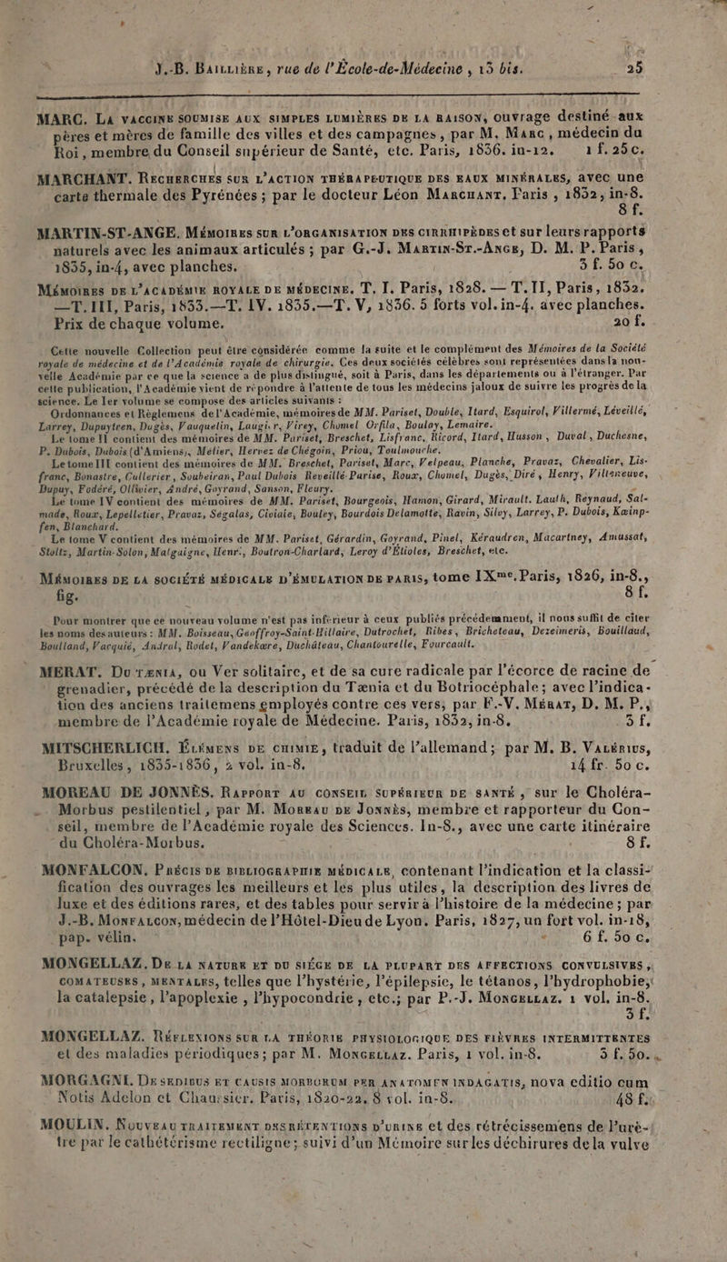 RS MARC. La vACcinE SOUMISE AUX SIMPLES LUMIÈRES DE LA RAISON, Ouvrage destiné aux pères et mères de famille des villes et des campagnes, par M. Marc, médecin du Roi, membre du Conseil supérieur de Santé, etc. Paris, 1856. in-12. 1f.25c. ” | . MARCHANT. RECHERCHES SUR L'ACTION THÉRAPEUTIQUE DES EAUX MINÉRALES, aVeC une carte thermale des Pyrénées ; par le docteur Léon Marcuanr, Paris , 1852, in-8. 8 f. MARTIN-ST-ANGE. Mémoires sur L'ORGANISATION DES CIRRHIPÈDES et sur leursrapports naturels avec les animaux articulés ; par G.-J. Manrin-Sr.-Ance, D. M. P. Paris, 1835, in-{, avec planches. 3 f. 50 c. MÉMOIRES DE L’ACADÉMIE ROYALE DE MÉDECINE. TL, Ï, Paris, 1828. — T.II, Paris, 1832. —T. IL, Paris, 1533.—T, LV. 1835.—T, V, 1836. 5 forts vol.in-4{. avec planches. Prix de chaque volume. 20 f. Cette nouvelle Collection peut être considérée comme la suite et le complément des Mémoires de la Société royale de médecine et de l’Académie royale de chirurgie. Ces deux sociélés célèbres sont représentées dans la nou- velle Académie par ce que la science a de plus distingué, soit à Paris, dans les départements ou à l'étranger. Par cette publication, l'Académie vient de répondre à l’attente de tous les médecins jaloux de suivre les progrès de la science. Le Ier volume se compose des articles suivants : Ordonnances et Règlemens de l’Académie, mémoires de MW. Pariset, Double, Itard, Esquirol, Villermé, Léveillé, Larrey, Dupuytren, Dugès, Vauquelin, Laugicr, Virey, Chomel Orfila, Boulay, Lemaire. Le tome Il contient des mémoires de MM. Puariset, Breschet, Lisfranc, Ricord, Ilard, Husson, Duval, Duchesne, P. Dubois, Dubois (d'Amiens), Mélier, Hervez de Chégoin, Priou, Toulnouche. Le tome III contient des mémoires de MM. Breschet, Pariset, Marc, Velpeau, Planche, Pravaz, Chevalier, Lis- franc, Bonastre, Cullerier, Soubeirax, Paul Dubois Reveillé-Parise, Roux, Chomel, Dugès, Diré, Henry, Villeneuve, Dupuy, Fodéré, Ollivier, André, Goyrand, Sanson, Fleury. ” Le tome IV contient des mémoires de MM. Pariset, Bourgeois, Hamon, Girard, Mirault. Lauth, Reynaud, Sal- made, Roux, Lepelletier, Pravaz, Ségalas, Civiaie, Bouley, Bourdois Delamoitte, Ravin, Silvy, Larrey, P. Dubois, Kæinp- fen, Blanchard. Le tome V contient des mémoires de MM. Pariset, Gérardin, Goyrand, Pinel, Kéraudren, Macartney, Amussat, Stoltz, Martin-Solon, Malgaigne, Henr:, Boutron-Charlard, Leroy d’Étioles, Breschet, ete. MÉMOIRES DE LA SOCIÉTÉ MÉDICALE D'ÉMULATION DE PARIS, tome IXme, Paris, 1826, in-8., fig. 8 f. Pour montrer que ce nouveau volume n'est pas inférieur à ceux publiés précédemment, il nous suffit de citer les noms des auteurs : MM. Boisseau, Géoffroy-Saint-Hillaire, Dutrochet, Ribes, Bricheteau, Dezeimeris, Bouillaud, Boultand, Vacquié, Andrul, Rodet, Vandekære, Duchâteau, Chantourelle, Fourcault. MERAT. DurzænrA, ou Ver solitaire, et de sa cure radicale par l'écorce de racine de grenadier, précédé de la description du Tænia et du Botriocéphale ; avec l’indica- lion des anciens traitemens employés contre ces vers, par F.-V. Mérar, D. M. P membre de l’Académie royale de Médecine. Paris, 1832, in-8. (sf. MITSCHERLICH. Écimens ve CHE, traduit de l’allemand; par M. B. Vazénivs, Bruxelles, 1835-1836, 2 vol. in-8. 14 fr. bo c. MOREAU DE JONNES. RaPpPORT AU CONSEIS SUPÉRIEUR DE SANTÉ , sur le Choléra- . Morbus pestilentiel , par M. Moreau pe Jonnis, membre et rapporteur du Con- seil, membre de l'Académie royale des Sciences. In-8., avec une carte itinéraire du Choléra-Morbus. $ 8 . MONFALCON, Pnécis DE BIBLIOGRAPHIE MÉDICALE, contenant l'indication et la classi- fication des ouvrages les meilleurs et les plus utiles, la description des livres de luxe et des éditions rares, et des tables pour servir à l’histoire de la médecine ; par J.-B. Monrazcor, médecin de P'Hôtel-Dieu de Lyon. Paris, 1827, un fort vol. in-18, _pap. vélin. e 6f.5oc. MONGELLAZ,. De La NATURE ET DU SIÉGE DE LA PLUPART DES AFFECTIONS CONVULSIVES , COMATEUSRS, MENTALES, telles que l’hystérie, l’épilepsie, le tétanos, l’hydrophobie,; Bat d ‘ s la catalepsie, l’apoplexie , l’hypocondrie , etc.; par P.-J. MoncæeuLaz. 1 vol, in-8. | E à # MONGELLAZ. RÉFLEXIONS SUR LA THÉORIE PHYSIOLOGIQUE DES FIÈVRES INTERMITTENTES et des maladies périodiques; par M. Moncecvaz. Paris, 1 vol. in-8. à 90.4 MORGAGNL, Dr sRDIBUS ET CAUSIS MORBCRUM PER ANATOMEN INDAGATIS, nOVA editio cum et à À à Notis Adelon et Chaursier. Paris, 1820-22, 8 vol. in-8. 48 f. MOULIN, Nouveau TRAITEMENT DaSRÉTENTIONS p’urine et des rétrécissemens de Pure- tre par le cathétérisme rectiligne; suivi d’un Mémoire sur les déchirures de la vulve