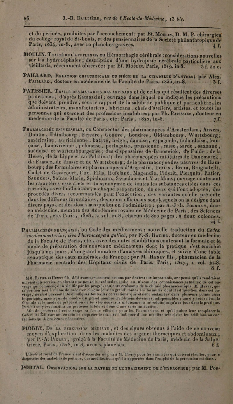 ÿ - à: à et du périnée, produites par l’accouchement; par Et. Mouux, D. M, P. chirurgien du collège royal de St-Louis, et des pensionnaires de la Société philanthropiquede Paris, 1954, in-8., avec 10 planches gravées, NUE: AURAS MOULIN. Traïré De LA POPLEXIE, Où Hémorrhagie cérébrale : considérations nouyelles sur les hydrocéphales ; description d’une hydropisie cérébrale particulière aux vieillards, récemment observée; par Et. Mourin: Paris, 1810, in8. f. 50 c. PAILLARD, ReLATION CHIRURGICALE DU STÉGE DE LA CITADELLE D'ANVERS; par Alex. - PaizcarD, docteur en médecine de la Faculté de Paris. 1833,;in-8. 0 ©: | 3f, PATISSIER. Trairé DES MALADIES DES AnTISANS et de celles qui résultent des diverses professions, d’après Ramazzini ; ouvrage dans lequel ou indique les précaations que doivent prendre , sous ie rapport de la salubrité publique et particulière, les administrateurs, manufacturiers , fabricans , chefs d’ateliers, artistes, et toutes les personnes qui exercent des professions insalubres ; par Ph. Parissier , docteur en médecine de la Faculté de Paris , etc: Paris, 1822, in-8, A Nr s Dublin , Edimbourg , Ferrare, Genève, Londres, Oldembourg, Wartzbourg ; américaine, autrichienne., batave, belge , danoise, espagnole, finlandaise , fran- çaise, hanovrienne , polonaise, portugaise, prussienne , russe , sarde ;,-saxonne suédoise et wurlembourgeoise ; des dispensaires de -Brunswick, de Fulde , de la Hesse, de la Lippe et ci Palatinat; des pharmacopées militaires de Danemarck, de France, de l’russe et de ,Wu:tzbouig; dela pharmaconéedes pauvres/de Ham- bourg ; des formulaires et:pharmacopées d’'Auguüstin, Fories , Brera, Brugnatelli, Cadet de Gassicourt, Cox, Ellis, Hufeland, Magendie, Piderit, Pierquin, Ratiér, Saunders, Sainte-Marie, Spielmann, Swiedauer et Van-Mons; ouvrage contenant les caractères essentiels et la synonymie de toutes les substances ciléés dans cés recueils, avec l'indication, à chaque préparation, de ceux qui l’ont adoptée, des procédés divers reconrmandés pour l'exécution , des variantes qu’elle pré-ente dans les différens formulaires, des noms officinaux sous lesquels on la désigne dans divers pays, et des doses auxquelles on l’administre ; par À .-J-L. Jounoaw, doc- en médecine, membre des Académies royales de Médecine de Paris, des Sciences de Turin, etc. Paris, 1828, 2 vol. in-8 , chacun de 800 pages , à deux colonnes.. SARET 4 à PHarmacoPée FRANÇAISE, Où Code des médicamens ; nouvelle traduction du Code» : medicamentarins, sive Pharmacopæa gallica, par F.-S. Rarier , docteur en médecine de la Faculté de Paris, etc., avec des notes et additions contenant la formule et le mode de préparation des nouveaux médicamens dovt la pratique s’est enrichie jusqu’à nos jours, d’un grand nombre d’analyses chimiques, et suivie d'une table synoptique des eaux minérales de France ; par M. Heway fils, pharmacien de la Pharmacie centrale des Hôpitaux civils de Paris. Paris, 1927, x vol. in-8. . 8 ph MM. Rarrer et Henny fils, déjà avantageusement connus par des travaux importants, ont pensé qu'ils rendraient vrage qui commençait à vieillir par les progrès toujours croissants de la chimie pharmaceutique. M. Henry, que sa position met à même de préparer chaque jour en grand toutes les formules dont il ést question dans cet ou- vragé, ne s’est pas contenté d'indiquer toutes les corrections qui élaient réclamées’ dans plusieurs points assez importants, mais aussi de joindre un grand nombre d'additions devenues indispensables ; aussi y trouve-t-on la formule et le mode de préparation de tous les nouveaux médicaments introduits jusqu'a ce jour dans la pratique. Pariout on ÿ reconnaîtra un praticien habile et doué d'une vaste instruction. - Afin de “onserver à cet ouvrage sa forme officielle pour les Pharmaciens, et qu'il puisse leur remplacer le Codex, les Editeurs ont éu soin de respecter le texte et d'indiquer d’une mauière très claire les additions ou cor rections qu’ils Ont crues nécessaires, PIORRY, De LA Pencussion Mépiare, et des signes obtenus à l’aide de ce nouveau moyen d'exploration , dans les maladies des organes thoraciques et abdominaux ; por P.-A. Pionry, agrégé à la Faculté de Médecine de Paris, médecin de la Salpé- trière, Paris , 182à, in-8, avec 2 planches. 6 L'Institut royal de France vient d'accorder un prix à M. Piorry pour les avantages qui doivent résulter, pour € diagnustic des maladies de poitrine, des modifications qu'il a apportées dans l'emploi de la percussion médiate., PORTAL, OBSkRVATIONS SUR LA NATUBE ET LE TRAITEMENT DE L'HYDROPISIE; par M, Por« s