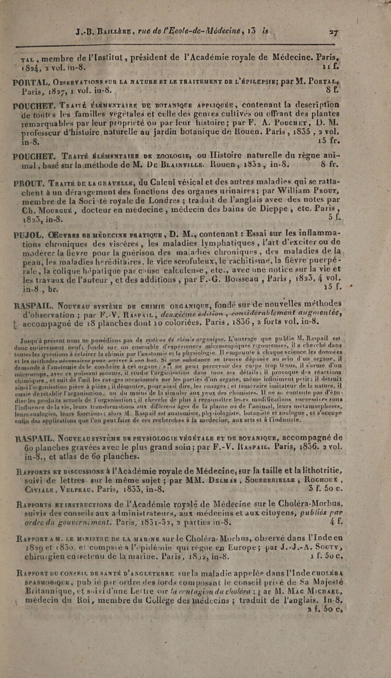 / Ç \ Sem n moon LOTS CT TRE AE LE CO CORRE ER SE Enr raz , membre de l’Institut , président de l’Académie royale de Médecine. Paris, © 1824, 2 vol. in-8, us vrn PORTAL, OBs&amp;RVATIONS SUR LA NATURE ET LE TRAITEMENT DE L'ÉPILEPSIE; par M. Posraz; POUCHET. TRAITÉ ÉCÉMENTAIRE DE BOTANIQUE APPLIQUÉE, contenant la description -detontes les familles végétales et celle dés genres cultivés ou offrant des plantes remarquables par leur propriété où par leur histoires; par F, À. Poucuer, D. M. professeur d’histuire naturelle au jardin botanique dr: Rouen. Paris , 1855 , 2 vol. POUCHET. TRaïTé ÉLÉMENTAIRE DE ZOOLOGIE, .OU Histoire naturelle du règne ani- mal, basé sur lauméthode de M. De Brainvisce. Rouen, 1852, in-8. 5 Sfr. PROUT. Traité dE La GRAvELLEe, du Calcul vésical et des autres maladies qui se ratta- chent à un dérangement des fonctions des organes urinaires; par William Prour, membre de la Soci‘té royale de Londres ; traduit de l'anglais avec des notes par Ch. Moureué, docteur en médecine , médecin des bains de Dieppe, etc. Paris, 1823, in-8. ë Gi£ PUJOL. OEovres oz MÉDECINE PRATIQUE , D. M., contenant : Essai sur les inflamma- tions chroniques des viscères , les maladies lymphatiques , l’art d’exciter ou de modérer la fièvre pour la gnérison des maladies chroniques, des maladies de la peau, les maladies héréditaires, le vice scrofuleux, le rachitisme, la fièvre puerpé- rale, la colique hépatique par c'use calculeuse, etc., avec une notice sur la vie et les travaux de l’auteur , et des additions , par F.-G. Boisseau , Paris, 1825, 4 vol. in-8., br. k | LT. Ni Me RASPAIL, Nouveau système DE cmmmie oncanique, fondé sur de nouvelles méthodes d'observation ; par F.-V. Raspair, deuxième édition, considérablement augmentée, Jusqu'à présent nous ne possédions pas de système de chimie organique. L'ouvrage que publie M. Raspail est donc entièrement neuf; fondé sur un ensemble d'expériences microscopiques rigoureuses, Il a cherché dans toutes les questions à éclairer la chimie par l'anatomie et la physiologie. Il emprunte à chaque science les données et les méthodes nécessaires pour-arriver à son but. Si nine substance se trouve déposée au sein d'un organe, il demande à l'anatomie de le conduire à cet organe : s ne peut percevoir des corps trop ténus, il sarme d'un microseope, ayec ce puissant secours, il étudie l'organisation dans tous ses détails ; il provoque des réaclioas chimiques, et suit de l'œil Les ravages occasionnés sur les parties d’un organe, même infiniment petit; il détruit ainsi l'organisation pièce à pièce ; il démontre, pouraigsi dire, les rouages ; et téméraire lnitateur de la nature, il essaie derétablir l'organisation, ou du moins de la simuler aux yeux des chimistes. Il ne su contente pas d'étur- dienles produits actuels de l'organisation : il cherche de plus à reconnaître leurs modifications successives sons l'influence de la vie, leurs transformations aux diflérens âges de La plante ou de l’auitual, leurs métamorphoses, leursaualogies, leurs fonctions : alors M. Raspail est analomiste, physiologiste, botaniste et zoclogue , et s'occupe enfiu des applications que l'on peut faire de ces recherches à la medecive, aux arts et à l'industrie, RASPAIL, Nouveau SYSTÈME DE PHYSIOLOGIE VÉGÉTALE ET DE BOTANIQUE, aCCOmpagné de 60 planches gravées avec le plus grand soin; par F.-V. Raspaic. Paris, 1856. 2 vol. in-8., et atlas de 60 planches. RAPPORTS ET DISCUSS10N8 à l’Académie royale de Médecine, sur Ja taille et la lithotritie, *saivide lettres. sur le même sujet ; par MM. Dscuas , Sourersieze ; Rocuoux , Civrace, Vecreau. Paris, 1833, in-8, 3 f, 50 c. Rapports ex instructions de l’Académie royalé de Médecine sur le Choléra-Morbus, suivis des conseils aux administrateurs, aux médecins et aux citoyens, publiés par ordre du gouvernement. Paris, 1831-52, 2 partics in-5. 4£ RareORT AM. LE MINISTRE pK LA mare sur le Choléra-Morbns, observé dans l’'Indcen 1829 et ! 850, et comparé à l’épidéinie qui régne en Europe; par d.-J.-A. Socry, chirurgien entrétenu de la marine, Paris, 1892, in-8, 1{.5v0c. RAPPORT LU CONRIL DE SANTÉ D’ANGLETERRE Sur la maladie appelée dans l'Inde cHoréra SPASMODIQUE , pub ié par ordre des lords composant le conseil privé de Sa Majesté Britannique, et suivi d'une Lettre sur {a contagion du choléra ; j ar M, Mac Micuaer, , médecin du Roi, membre du Cullége des médecins ; traduit de l'anglais. In-8, : 3 f, 0 ©