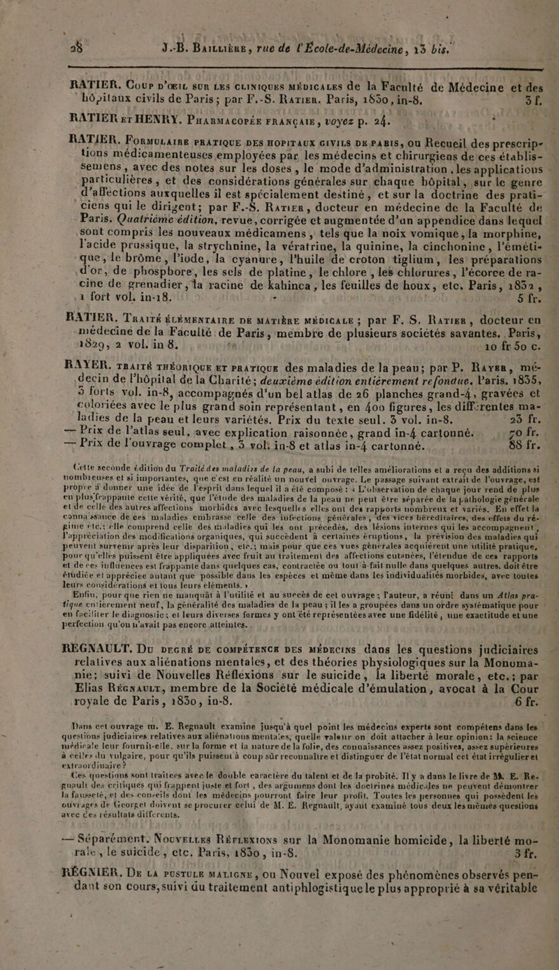 s ! Se | « + dd j 28 J.-B. Barcuène, rue de l'École-de-Médecine , 13 bis. | À RATIER. Coup D’œIiL sur Les cuiniques Mépicaces de la Faculté de Médecine et des hôpitaux civils de Paris; par F.-S. Rarien. Paris, 1850, in-8. 3 f. RATIER Er HENRY. PHARMACOPÉE FRANÇAIE, VOYEZ p. 24. + RATIER. FORMULAIRE PRATIQUE DES HOPITAUX GIVILS DK PABIS, OU Recueil des prescrip- ons médicamenteuses employées par les médecins et chirurgiens deices établis- semens , avec des notes sur les doses , le mode d'administration , les applicatious - particulières , et des considérations générales sur chaque bôpital,, sur le genre _d’afections auxquelles il est spécialement destiné, et sur la doctrine des prati- ciens qui le dirigent; par F.-S, Ranier, docteur en médecine de la Faculté de Paris. Quatriéme édition, revue, corrigée et augmentée d’an appendice dans lequel sont compris les nouveaux médicamens , tels que la noix vomique ;la morphine, l'acide prassique, la strychnine, la vératrine, la quinine, la cinchonine , l’'éméti- que, Le brôme, l’ivde, la cyanure, l'huile de croton tiglium, les: préparations d'or, de phospbore, les sels de platine, le chlore , les chlurures , l’écorce de ra- cine de grenadier , la racine de kahinca , les feuilles de houx, etc, Paris, 1852, 1 fort vol, in-18. - | 5 fr. RATIER. Traité ÉLÉMENTAIRE DE MATIÈRE MÉDICALE ; par F. S. Rarier, docteur en médecine de la Faculté de Paris, membre de plusieurs sociétés savantes. Paris, 1829, 2 vol. in 8. te 10 fr 50 c. RAYER, TRAITÉ THÉORIQUE ET PRATIQUE des maladies de la peau; par P. Rayen, mé- decin de l’hôpital de la Charité; deuxième édition entièrement refondue. Paris, 1855, 3 forts vol. in-8, accompagnés d’un bel atlas de 26 planches grand-4, gravées et coloriées avec le plus grand soin représentant, en 400 figures, les diff‘rentes ma- ladies de la peau et leurs variétés. Prix du texte seul. 3 vol. in-8. 23 fr. — Prix de l’atlas seul, avec explication raisonnée, grand in-4 cartonné. zo fr. — Prix de l'ouvrage complet , 3 vol: in-8 et atlas in-4 cartonné. 88 fr. Cette seconde édition du Traité des maladirs de La peau, a subi de télles améliorations et a recu des additions si nombieuses et si importantes, que c'est en réalité un nouÿel ouvrage. Le passage suivant extrait de l'ouvrage, est propre à donner une idée de l'esprit dans lequel il a été composé : « L'observation de chaque jour rend de plus en plus frappante cette vérité, que l'étude des maladies de la peau ne peut être séparée de la pathologie générale et de celle des autres affections morbidés avec lesquelles elles ont des rapports nombreux et variés. En effet la connassance de ces maladies embrasse celle des iufections générales, des vices héréditaires, des effets du‘ré- gite étc,: elle comprend celle des maladies qui les ont précedés, des lésions internes qui les accompagnent, l’appréciation des modifications organiques, qui succèdent à cerlaines éruptions, la prévision dès maladies qui peuvent survenir après leur disparition, elr.; mais pour que ces vues générales acquièrent une utilité pratique, pour qu'elles puissent être appliquées avec fruit au traitement des affections cutanées, l'étendue de ces rapports et dé ces influences est frappante dans quelques cas, contractée ou tout-à-fait nulle dans quelques autres. doit être étudiée et appréciee autant que possible dans les espèces et même dans les individualités morbides, avec toutes leurs considérations et tous leurs eléments. » Enfiu, pour que rien ne manquât à l'utilité et au succès de cet ouvrage; l'auteur, a réuni dans un Atlas pra- … tique entièrement neuf, la généralité des maladies de la peau ; il les a groupées dans un ordre systématique pour en faciliter le diagnosiic; et leurs diverses formes y ont été représentées avec une fidélité, une exactitude etune perfection qu'on n'avait pas encore atteintes. REGNAULT, Du DrGRÉ DE COMPÉTENCE DES MÉDECINS dans les questions judiciaires relatives aux aliénations mentales, et des théories physiologiques sur la Monuma- nie; suivi de Nouvelles Réflexions sur le suicide, la liberté morale, etc.; par Elias Récnaurtr, membre de la Société médicale d’émulation, avocat à la Cour royale de Paris, 1830, in-8. _ 6fr. Dans cet ouvrage mu. E. Regnault examine jusqu'à quel point les médecins experts sont compétens dans les questions judiciaires relatives aux aliénations mentales, quelle valeur on doit attacher à leur opinion: la science médicale leur fournit-elle, sur la forme et ia nature de la folie, des connaissances assez positives, assez supérieures à celles du vulgaire, pour qu’ils puissent à coup sûr reconnaître et distinguer de l’état normal cet état irrégulier et extraordinaire ? | Ces questions sont lraitcees avec le double caractère du talent et de la probité. Il y a dans le livre de Mi E. Re: : guault des critiques qui frappent juste.et fort , des argumens dont les doctrines médicales ne peuvent démontrer la Fausseté, et des conseils dont les médecins pourront faire leur profit, Toutes les personnes qui possèdent les ouvrages de Georget doivent se procurer célui de M. E. Regnault, ayant examiné tous deux les mémês questions avec ces résultats differents. | — Séparément. Nouverces Rércextons sur la Monomanie homicide, la liberté mo- rale , le suicide , etc. Paris, 1830 , in-8. 3 fr. RÉGNIER, De La PUSTULE MALIGNE , Ou Nouvel exposé des phénomènes observés pen- dant son cours; suivi du traitement antiphlogistique le plus approprié à sa véritable