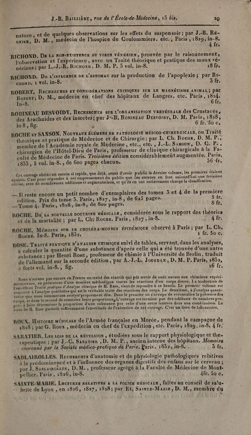 # J.-B. Baiuibne, rue de l’École:de-Médecine, 15 bis, 29 nature , et de quelques observations sur les effets du suspensoir ; par J.-B. Ré- enr, D. M., médecin de l’hospice de Coulommiers. etc., Paris , 1829, in-8. 4 fr. RICHOND. De LA NON-FXISTENCE DU VIRUS VÉNÉRIEN, prouvée par le raisonnement, observation et l'expérience, avec un Traité théorique et pratique des maux vé- nérieps ; par L.-J.-R. Kicnow», D. M. P. 5 vol. in-8. j 18 fre RICHOND. De L'isreueNGs De L’esTOMAC sur la production de l’apoplexie; par Rr- CHOND, 1 vol. in-8. : 3 fr. ROBERT, RECHERCHES ET CONSIDÉRATIONS CRITIQUES SUR LE MAGNÉTISME ANIMAL3 Par Rosznr; D. M., médecin en chef des hôpitaux de Langres, etc. Paris, 1824. In-8. fo Gfr, ROBINEAU DESVOIDY. ReCnERGHES sur L'ORGANISATION vraréerace des Crustacés : des Arachnides et des insectes; par J'-B, RosinEau Desvorpy, D. M. Paris, 1828, in8, fig. 6 fr. 5o c, ROCHE er SANSON. Nouveaux ÉLÉMENS DE PATHOLOGIÉ MÉDICO-CHIRURGICALE, Ou Traité théorique et pratique de Médecine et de Chirurgie; par L. Ch. Rocue, D. M.P., membre de l Académie royale de Médecine, etc., etc. , J.-L. Samson, D. GC. P., chirurgien de l'Hôtel-Dieu de Paris, professeur de clinique chirurgicale à la Fa- culté de Médecine de Paris. Troisième édition considérablement augmentée. Paris, 1833, 5 vol. in-8., de 600 pages chacun: 36 fr, Cet auyrage obtint un succès si rapide, que déjà, avant d’avoir publié le dernier volume, les premiers étaient épuisés. C’est pour répondre à cet empressement du public que les auteurs en font aujourd'hui une troisième éditien, avec de nombreuses additions et augmentalions, et qu’ils en ont entièrement changé la classification. —_ Jlreste encore un petit nombre d'exemplaires des tomes 3 et 4 de la premiére édition. Prix du tome 3. Paris, 1827, in-8, de 625 pages. S fr. __ Tome 4. Paris, 1828, in-8, de 800 pages. | 8 fr, ROCHE. De! LA NOUVELLE DOCTRINE ménicace, considérée sous le rapport des théories et de la mortalité ; par L. Ch+ Rocws. Paris, 1827, in-$. me 4 [Fe ROCHE. Méuorne sur LE CHOLÉRA-MORBUS érIDÉMIQUE observé à Paris ; par L. Ch. Rocme. In-8. Paris, 1852. 1fr, Soc, ROSE. TRAITÉ PRATIQUE D’ANALYSE CHIMIQUE suivi de tables, servant, dans les analyses, à calculer la quantité d’une substance d’après celle qui a été trouvée d’une autre sabstance ; par Henri Rose, professeur de chimie à l'Université de Berlin, traduit de l’aliemand sur la seconde édition, par A.-J.-L. Jouran , D. M. P. Paris, 1652, 2 forts vol. in-8,, fig. 16 fx. Nous n'avions pas encore en France un traité des réactifs qui pût servir de vade mecum aux chimistes expéri- mentateurs, en présentant d’une manière méthodique toutes les réactions d’un corps donné. La traduction de l'excellent Traité pratique d’Analyse chimique de H. Rose, vient de répondre à ce besoin. Le premier volume est conçacré à l'analyse qualitative qui est le véritable traité des réactions des corps. Le deuxième, à l'analyse quanti- tative que nous nommerons analyse proprement dite. Dans le premier on s'occupe de reconnaître la présence des corps, et dans le second de constater leurs proportions. L'ouvrage estterminé par des tableaux de nombres pro- yes à faire déterminer la proportion d’une substance par celle d’une autre trouvée dans une combinaison. Le nom de I. Rose garantit suflisamment l'exactitude de l'exécution de cet ouvrage. C’est un livre de laboratoire, ROUX. Hisrorne ménicace de l’Arméé française en Morée, pendant la campagne de 1828 ; par G. Roux , médecin en chef de l'expédition , etc. Paris, 1829, in-8. 4 fr. SABATIER. Les Lots DE LA RÉVULSION , étudiées sous le rapport physiologique et the- rapeutique ; par J.-C. Sasarmier , D. M. P., ancieninterne des hôpitaux, Mémoire . couronné par la Société médico-pratique de Paris. Yaris, 1832, 1in-8. , 3 fr. SABLAIROLLES. Recnercars d'anatomie et de physiologie pathologiques relatives à la prédominencé et à l'influence des organes digestifs des enfans sur le cerveau ; par J. Sascainoëces, D.M., professeur agrégé à la Faculté de Médecine de Mont: pellier. Paris, 1826, in-8. Afr. 50 c. SAINTE-MARIE. LRCTURES RELATIVES À LA POLICE MÉDICALE , faites au conseil de salu-