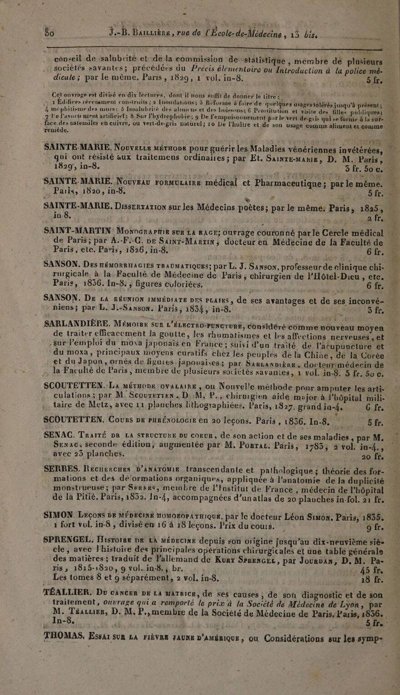 ko J.-B. Barcuière , rue de l'École-de-Médecine , 135 bis j RER E conseil de ‘salubrité et de la commission de Slätistique , membre dé plusieurs sociétés savantes; précédées du Précis élementaire ou Introduction à la police mé- dicule ; par le même. Paris, 1829, 1° vol, in-8. $ S Cel ouvrage est divisé en dix lectures, dont il nous suffit de donner fe litre : 1 Edifices récemment construits ; 2 Inondations; 3 Réforme à fairé de quelques usages 1olérés jusqu’à présent ; 2 wméphitisme des murs: 5 Insalubrité des alumens et des hoissonss 6 Prostitution et visite des filles publiques; 7 l'e l'avortement artificiel; 8 Sur l’hydrophobie; 9 De l'empoisounement par le vert de-pris qui se forme à la suF- face des ustensiles en cuivre, ou vert-de-gris paturel; 10 De l’huîlre et de son Usage comme aliment el comme remède. ; < FI qui ont résisté aux traitemeus ordinaiies ; par Et. SAINTE-MAkI£, D. M. Paris, 1829, in-8. A EE SAINTE-MARIE. Nouveau rormuLaire médical ct Pharmaceutique; par le même. Paris, 1020, in-8. ? ‘ re Ke à 9 > D 4 SAINTE-MARIE. Disserrarion sur les Médecins poètes; par le même: Paris, 1825, 2 SAINT-MARTIN: Mowocrarfie sur LA RAGE; Ouvrage couronné parle Cercle médical de Paris; par A.-F.-C. De Sainr-Marrin, docteur en Médécine de la Faculté de Paris, etc. Paris, 1826, in-8. | Gr. SANSON. Des HÉMORRINAGIES TRAUMATIQUES: par L. J. Sanson, professeur de elinique chi- rurgicale. à la Faculté de Médecine de Paris ; chirurgien de l’Hôtel- Dieu , etc. Paris, 1856. In-8: , figures culoriées, | 6 fr. SANSON. De £A RÉUNION IMMÉDIATE DES PLAI&S, de ses avantages et de ses inconvé- & >3 AE | SARLANDIÈPE. Mémoire sur L’ÉLECTRO-PUNCTURE, considéré comme n de traiter efficacement la goutte, les rhumatismes et le -sur Pemploï du moxa japonais en France : suivi d’ du moxa, principaux moyens curatifs chez les peuples de la Chine, dé la Corée et du Japon, ornés de figuies japonaises; par Sauanniiee, docteur:médecin de la Faculté de Paris, membre de plusieurs sotittés savantes, 1 vol. in-8. 5 fr, 50 A s affections nerveuses , et SCOUTETTEN.: La MÉTHODE OVALAIRE , ou Nouvelle méthode panr amputer les arti- culationss par M. Scourerten, D:.M, P., chirurgien aide major à l’hôpital mili- taire de Metz, avec 11 planches litkographiée:, Paris, 1827, grand ia-4, 6 fr. » SCOUTETTEN, Cours pk PHRÉNOLOGIE en 20 leçons. Paris, 1856, In-8.. 5fr. SENAC. TRAITÉ DR LA STRUCTURE DU COEUR, de son action et de ses maladies , par M. SEenac, seconde édition, augmentée par M. Porrac. Paris, 1785; 2 vol. in-4., avec 23 planches. 20 fr. SERRES. Recnercues D’ANATOMIE transcendante et pathologique ; théorie des for- mations et des dé‘’ormalions organiques, appliquée à l'anatomie de la duplicité monstrueuse; par Skkkes, membre de l’Institut de France , médecin de l’hôpital de la Pitié. Paris, 1832. In-4, accompagnées d’unatlas de 20 plauches in-fol, 21 fr. SIMON. Leçons be MÉDECINE noMOgoPATHIQUE, par le docteur Léon Simon. Paris, 1835. à fort vol. in-8 , divisé en 16 à 18 leçons. Prix du couts. 5 9 fr. SPRENGEL. Hisrorge DK LA méDecIxE depuis son origine jusqu’au dix-neuvième siè- cle, avec l'histoire dés principales opérations chirurgicales et une tablé générale des matières ; traduit de Vallemand de Kunt SPneNGEL, par Jouavan, D. M. Pa- ris, 1815-1820, 9 vol. in-8., br. 45 fr. Les tomes 8 et 9 séparément, 2 vol. in-8. dbésse ASIE TÉALLIER. Du cANCER DE LA MATRICE, de ses causes, de soû diagnostic et de son traitement, ouvrage qui a remporté le prix à la Société de Médecine de Lyon, par In-8. THOMAS, Essai sun LA FIÈVRE JAUNE p’AméRIquE, ou Considérations sur les symp-