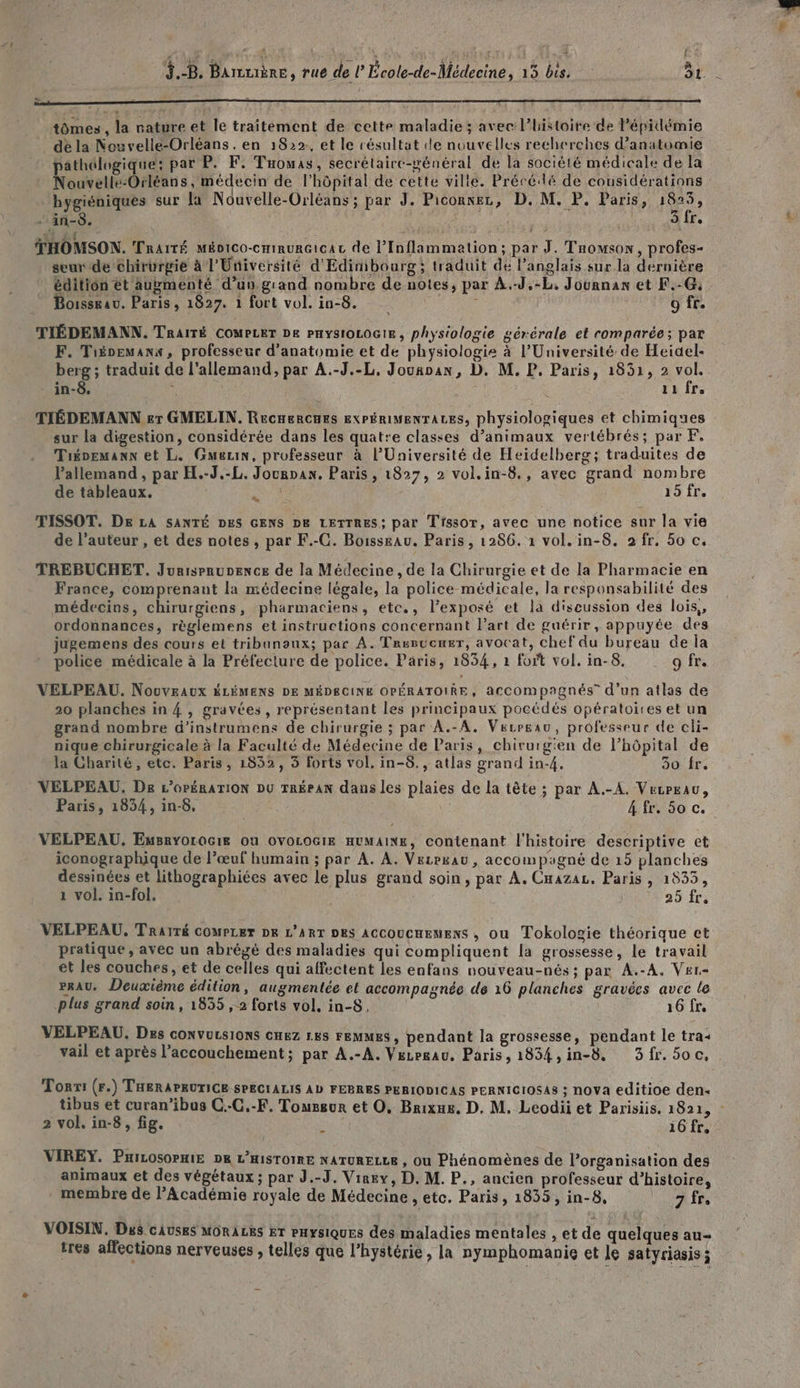 Æ1 3 -B, BAuIÈRE, ru de l École-de-Médecine, 15 bis, OB 7 oo oo oo mn tômes , la nature et le traitement de cette maladie ; avec l’histoire de lépidémie dé la Nouvelle-Orléans . en 1822:, et le résultat le nouvelles recherches d'anatomie pathélogique: par P. F. Tuouas, secrélaire-wénéral de la société médicale de la Nouvelle-Orléans, médecin de l'hôpital de cette ville. Précédlé de considérations hygiéniques sur la Nouvelle-Orléans ; par J. Piconnez, D. M. P. Paris, fes - in-$. 3 fr. RC ARE THOMSON. Traité Méoico-crinur@icac de l’Inflammation; par J. Taomsonw, profes- seur de chirurgie à l'Université d'Edinibourg ; traduit de l’anglais sur.la dernière édition ét augmenté d’un grand nombre de notes, par À.-J,-L, Journan et F.-G: Bossrau. Paris, 1827. 1 fort vol. in-8. ë 9 fr. TIÉDEMANN. TRAITÉ COMPLET DE PHYSIOLOGIE, physiologie gérérale et comparée; par F. Tiéoemanx, professeur d'anatomie et de physiologie à l’Université de Heidel- berg ; traduit de l'allemand, par A.-J.-L, Jouaoan, D. M, P, Paris, 1831, 2 vol. in-8. j' 11 fre TIÉDEMANN er GMELIN. RecnerCues EXPÉRIMENTALES, physiologiques et chimiques sur la digestion, considérée dans les quatre classes d’animaux vertébrés; par F, Tiénemann et L. Gueuin, professeur à l’Université de Heidelberg; traduites de Pallemand , par H.-J.-L. Jourpan. Paris, 1827, 2 vol.in-8., avec grand nombre de tableaux. Ca Foi, TISSOT. DE LA SANTÉ DES GENS DE LETTRES : par Trssor, avec une notice sur la vie de l’auteur , et des notes , par F.-C. Boisssau. Paris, 1286. 1 vol. in-8. 2 fr, 50 c. TREBUCHET. Jurisprupence de la Médecine , de la Chirurgie et de la Pharmacie en France, comprenant la médecine légale, la police médicale, la responsabilité des médecins, chirurgiens, pharmaciens, etc., l’exposé et la discussion des lois, ordonnances, règlemens et instructions concernant l’art de guérir, appuyée des jugemens des cours et tribunaux; par A. Tresucner, avocat, chef du bureau de la police médicale à la Préfecture de police. Paris, 1834, 1 fort vol. in-8. 9 fr. VELPEAU. Nouveaux ÉLÉMENS DE MÉDECINE OPÉRATOIRE, accompagnés” d’un atlas de 20 planches in 4, gravées, représentant les principaux pocédés opératoires et un grand nombre d'instrumens de chirurgie ; par A.-A. Verrgau, professeur de cli- nique chirurgicale à la Faculté de Médecine de Paris, chirurgien de l'hôpital de la Charité, etc. Paris, 1852, 3 forts vol, in-8., atlas grand in-4. 30 fr. VELPEAU. De L'OPÉRATION DU TRÉPAN dans les plaies de la tête ; par A.-A. VecPeau, Paris, 1834, in-8, | 4 fr. 50 c. VELPEAU. Emsryorocie où OVOLOGIE HUMAINE, contenant l'histoire descriptive et iconographique de l’œuf humain ; par À. À. Vezpxau, accompagné de 15 planches déssinées et lithographiées avec le plus grand soin, par A. Cnazaz, Paris , 1833, 1 vol. in-fol. 25 fr. VELPEAU. TRaïTé COMPLET DK L'ART DES ACCOUCHEMENS , ou Tokologie théorique et pratique , avec un abrégé des maladies qui compliquent la grossesse, Le travail et les couches , et de celles qui affectent les enfans nouveau-nés ; par A.-A. Ver- PAU. Deuxième édition, augmentée et accompagnée de 16 planches gravées avec le plus grand soin, 1835 ,-2 forts vol. in-S, 16 fre VELPEAU. Des CONVULSIONS CHEZ LES FEMMES, pendant la grossesse, pendant le tra: vail et après l’accouchement; par A.-A. Vezrgau. Paris, 1834,in-8. 3fr.5oc, Toni (r.) THERAPRUTICE SPECIALIS AD FEBRES PERIODICAS PERNICIOSAS ; nova editioe den- 2 vol. in-8, fig. à 16 fr, VIREY. PHILOSOPHIE DR L’HISTOIRE NATURELLE , Ou Phénomènes de l’organisation des animaux et des végétaux ; par J.-J. Viney, D. M. P., ancien professeur d’histoire, membre de l’Académie royale de Médecine , etc. Paris, 1835, in-8, 7 fre VOISIN, Dus causes MORALES ET PHYSIQUES des maladies mentales , et de quelques au- tres affections nerveuses ; telles que l’hystérie, la nymphomanie et le satyriasis ;