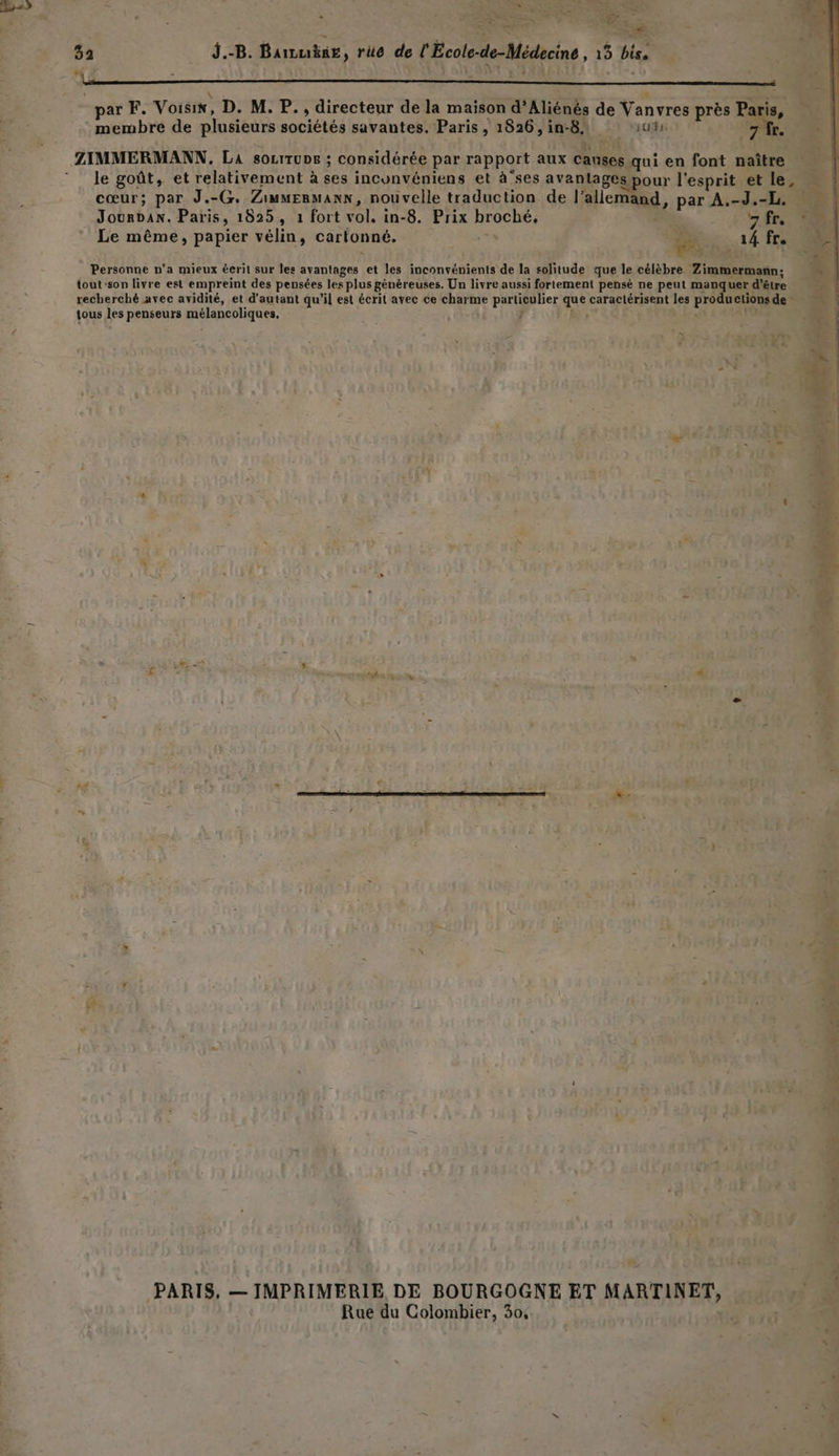 SRE SET LE 32 J.-B. Barzukng, rüe de l'Ecole-de-Médecine , 15 bis. N : L « J : par F. Voisin, D. M. P., directeur de la maison d’Aliénés de Vanvres près Paris, membre de plusieurs sociétés savantes. Paris, 1826,in-81 ‘ui 7 fr. ZIMMERMANN,. La socrrupe ; considérée par rapport aux causes qui en font naître le goût, et relativement à ses inconvéniens et à'ses avantages pour l'esprit et le, cœur; par J.-G. Zimmermann, nouvelle traduction de l’allemand, par A.-J.-L. « Jourdan. Paris, 1825, 1 fort vol. in-8. Prix broché, AE À Le même, papier vélin, cartonné. % PS «14 F0 Personne n'a mieux éeril sur les avantages et les inconvénients de la solitude que le célèbre Zimmermañn: | tout-son livre est empreint des pensées les plus généreuses. Un livre aussi fortement pensé ne peut manquer d’être recherché avec avidité, et d'autant qu'il est écrit avec ce charme particulier que caractérisent les productions de - tous les penseurs mélancoliques. , to = nt-nrnbe x out F PARIS, — JMPRIMERIE DE BOURGOGNE ET MARTINET, Rue du Colombier, 30,