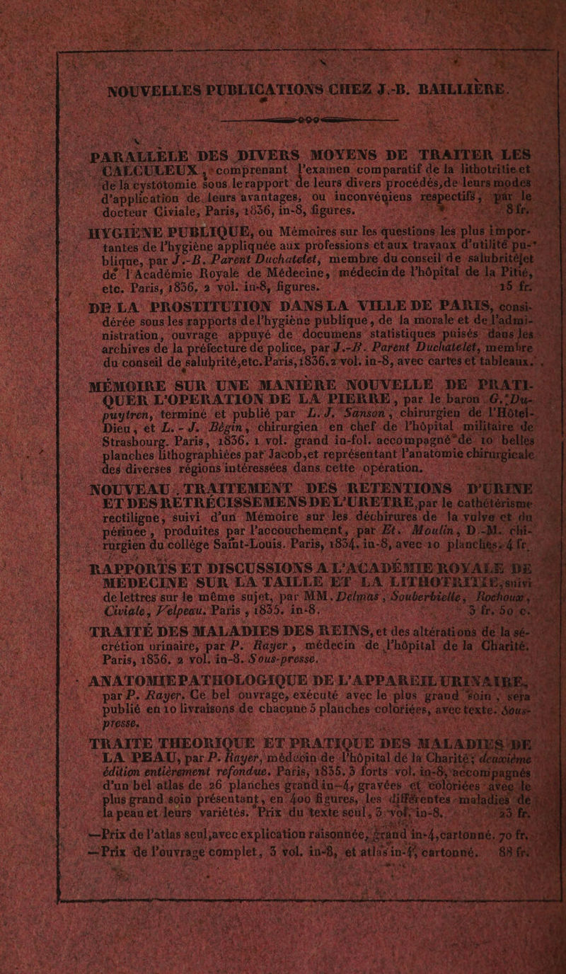 AT ALLÈLE DES. DIVERS MOYENS DE TR SALCULEUX secomprenant. l'examen comparatif d “de là cystotomie sous. lerapport: de. leurs divers procé, leur .d'applhçation de. Leurs avantages, ou inconvéniens Feage tés : docteur Giviale, Paris, 1536, in-8, figures. ; HYGIÈNE PUBLIQUE, ou Mémaires sur I “ de ‘tantes de l'hygiène appliquée aux professions | pute par J.-B. Parent Duchatelet, membr dé’ l'Académie Royale de Médecine ; : médec etes Paris, 1856,. a vol: in8, ‘figures. ARR ES “nistration, ou dé à “pére de Ja préfecture de police, du conseil de salubri € rte + ee MÉMOIRE SUR. UNE MAN . QUER L'OPERATION. DÉ sytren, terminé ‘et publié par L … Dieu, et L.-J. Bègin, chirurgie | Strasbourg. Paris, 1836, 1 vol. grand in. co mpagn :: | planches lithographites par Jacob,et représent t Panat ‘dés diverses. ré rt ntéressées dans cette opération. a JVEAU.TRAITEMENT DES RETENTIONS D ÉTDES RÉTRÉCISSEMENS DEL RETRE par le cat réctiligne, suivi d'un Mémoire sur les. échirures de { | péfinée , produites. par. l'accouchement, par Æ + Moulin LA A rurgien &lt; u collège Saint-Louis, P re in-8, p Hi Us 2 RAPPORTS ET DISCUSSIONS A L'A | MÉDECINE SUR LA TAILLE ET L delettres sur Je même sujet, par MM. Des Civiale, Felpeau. Paris 7 1899 in: 8, x o, À 4 TRAITÉE. DES MALADIES DES RETNS, et + altération de SE 1e : :-crétion urinaire, par P. Rager, * ere de, Mn de la Ch Paris, 1836. 2: vol, in-8. :Sous-presse, ; ; | ANATOMIEPATHOLOGIQUE DE: L'APPARE URIVA | parP. Rayer. Ge bel ouvrage, exécuté avec le. publié en 10 RÉFRRee de M ds 5 pics | presse, Fe TRAITÉE THBORIQUE ET PRATIQUE DES : LA PEAU, par P. Hayer, médécin de L'hôpital dé la C : édition entièrement refondue. Paris, 1835. 3 forts vol. in: “d’un bél atlas. de 26 planches grand inf; gravées “ét je grand soin ‘présentant, en. 400 fgures, .Les-diffe la peau et leurs variétés, Prix du texte seul, 3% a Pix de l'atlas seul;avec explication Ç Prix de leuvragé copies 3 ie