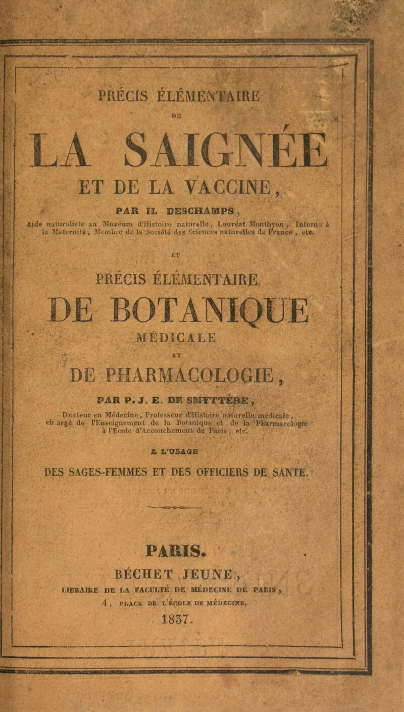 ET DE LA VACCINE, PAR II. BESCHAMPS, Aide naturaliste au Muséum (l’Histoire naturelle!. Lauréat Monthyon , Interne à la Maternité, Membre do la Société des -Sciences naturelles do France , etc. ET . , •( • PRÉCIS ÉLÉMENTAIRE DE BOTANIQUE MÉDICALE ET DE PHARMACOLOGIE, PAR P. J. E. DF, SMYTTÈRE ÿ Docteur en Médecine, Professeur d’Ilistoire naturelle médicale, ch argé de l’Enseignement de la Botanique et de la Pharmacologie à l’Ecole d'Accouchement, de Paris, etc, A. L’USAGE DES SAGES-FEMMES ET DES OFFICIERS DE SANTE. ;■., PARIS. BÉCHET JEUNE, LIBRAIRE DE LA FACULTÉ DE MEDECINE DE PARIS y 4 , place de l’école de méueciwe. 1857.