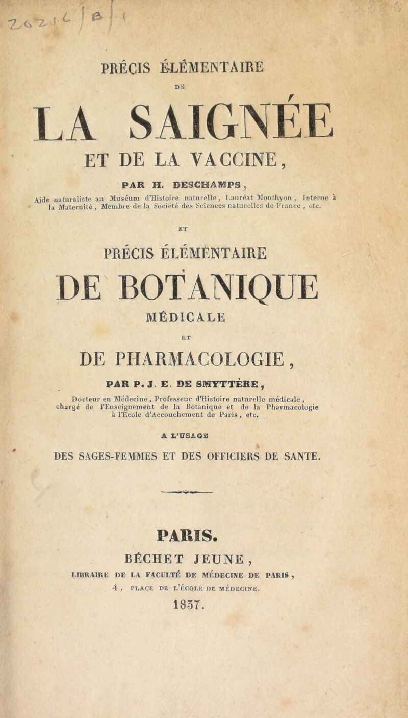 Dû LA SAIGNÉE ET DE LA VACCINE, PAR H. DESCHAMPS, Aide naturaliste au Muséum d’Histoire naturelle. Lauréat Monthyon , Interne à la Maternité , Membre de la Société des Sciences naturelles de France , etc. PRÉCIS ÉLÉMENTAIRE DE BOTANIQUE MÉDICALE ET DE PHARMACOLOGIE, PAR P. J E. DE SMYTTÈRE , Docteur en Médecine, Professeur d’Histoire naturelle médicale, chargé de l’Enseignement de la Botanique et de la Pharmacologie à l'Ecole d’Accouchement de Paris, etc. A L’USAGfi DES SAGES-FEMMES ET DES OFFICIERS DE SANTE. PARIS. BÉCHET JEUNE, LIBRAIRE DE LA FACULTÉ DE MEDECINE DE PARIS , 4 , ri.AC’E DE 1,’ÉCOr.E DE MÉDECINE. 1857.