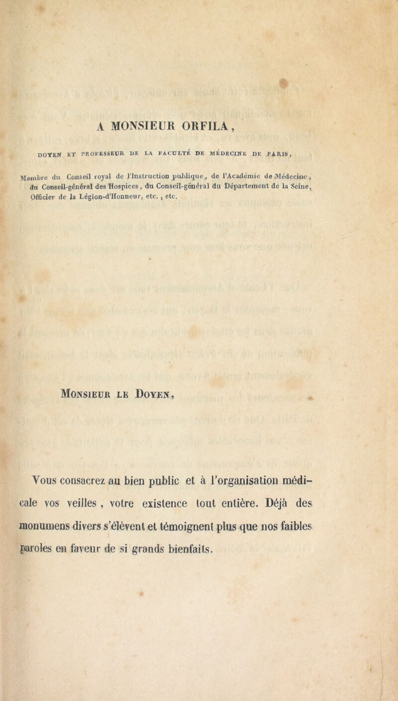 A MONSIEUR ORFILA, DOYEN ET PROFESSEUR DE LA FACULTÉ DE MEDECINE DE PARIS, Membre du Conseil royal de l'Instruction publique, de l’Académie de Médecine, du Conseil-général des Hospices, du Conseil-général du Département de la Seine, Officier de la Légion-d’Honneur, etc. , etc. Monsieur le Doyen, Vous consacrez au bien public et à l’organisation médi- cale vos veilles, votre existence tout entière. Déjà des monumens divers s’élèvent et témoignent plus que nos faibles paroles en faveur de si grands bienfaits.