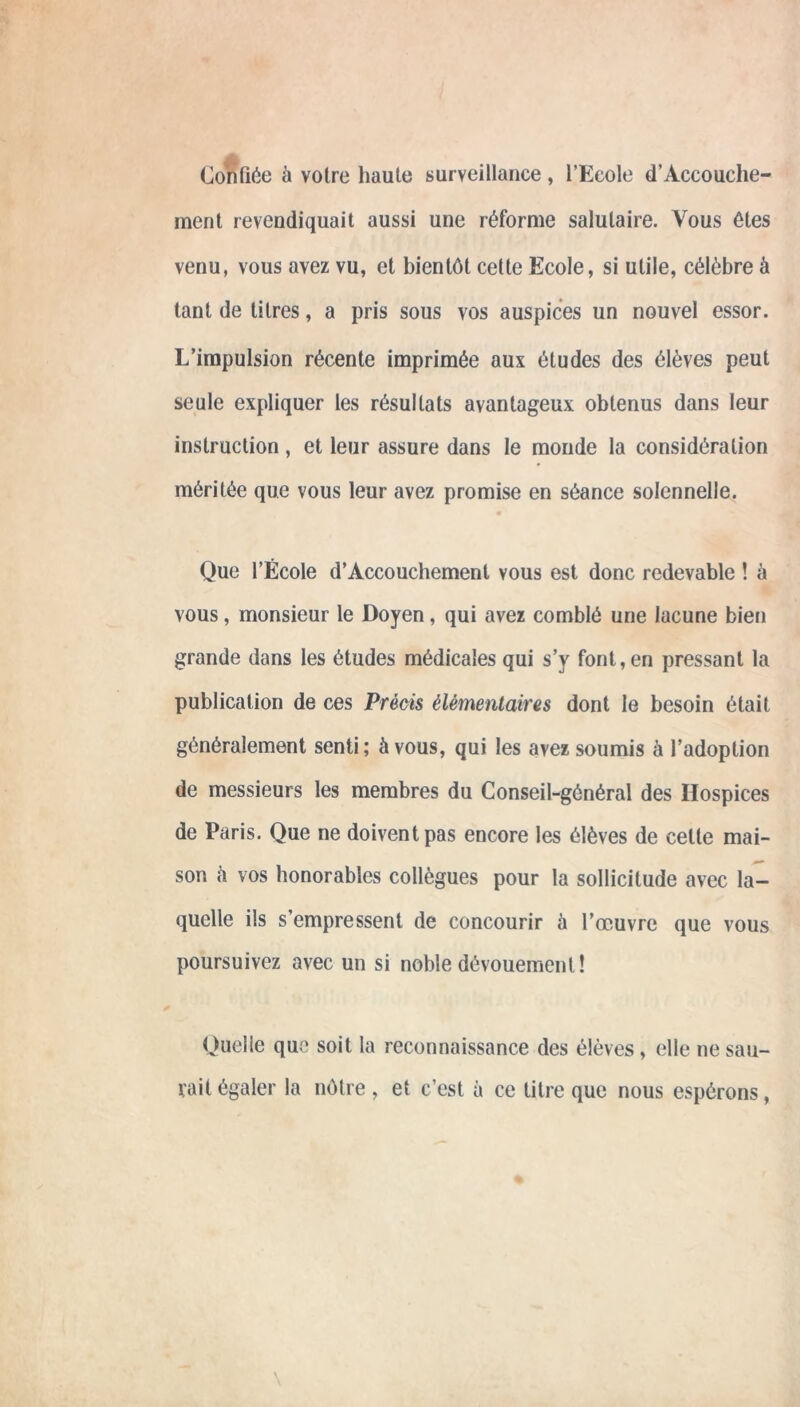 Confiée à voire haute surveillance, l’Ecole d’Àccouche- raent revendiquait aussi une réforme salutaire. Vous êtes venu, vous avez vu, et bientôt cette Ecole, si utile, célèbre à tant de titres, a pris sous vos auspices un nouvel essor. L’impulsion récente imprimée aux études des élèves peut seule expliquer les résultats avantageux obtenus dans leur instruction, et leur assure dans le monde la considération méritée que vous leur avez promise en séance solennelle. Que l’École d’Accouchement vous est donc redevable ! à vous, monsieur le Doyen, qui avez comblé une lacune bien grande dans les études médicales qui s’y font, en pressant la publication de ces Précis élémentaires dont le besoin était généralement senti ; à vous, qui les avez soumis à l’adoption de messieurs les membres du Conseil-général des Hospices de Paris. Que ne doivent pas encore les élèves de cette mai- son h vos honorables collègues pour la sollicitude avec la- quelle ils s’empressent de concourir à l’œuvre que vous poursuivez avec un si noble dévouement! Quelle que soit la reconnaissance des élèves, elle ne sau- nait égaler la nôtre, et c’est à ce titre que nous espérons,