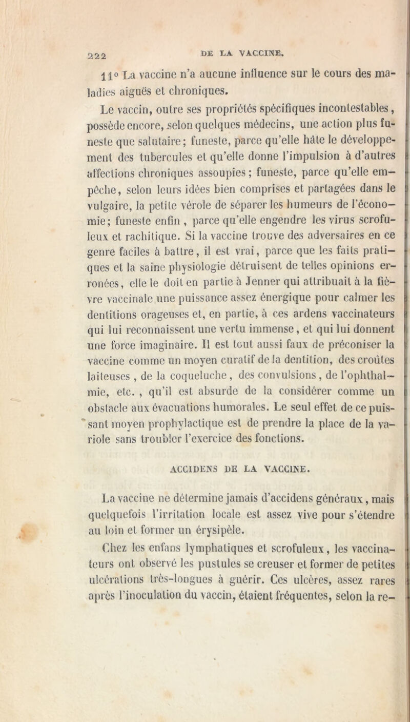 111 11° La vaccine n’a aucune inlluence sur le cours des ma- ladies aiguës et chroniques. Le vaccin, outre ses propriétés spécifiques incontestables, possède encore, selon quelques médecins, une action plus fu- neste que salutaire; funeste, parce qu’elle hâte le développe- ment des tubercules et qu’elle donne l’impulsion à d’autres affections chroniques assoupies; funeste, parce qu’elle em- pêche, selon leurs idées bien comprises et partagées dans le vulgaire, la petite vérole de séparer les humeurs de l’écono- mie; funeste enfin , parce qu’elle engendre les virus scrofu- leux et rachitique. Si la vaccine trouve des adversaires en ce genre faciles ü battre, il est vrai, parce que les faits prati- ques et la saine physiologie détruisent de telles opinions er- ronées, elle le doit en partie à Jenner qui attribuait à la fiè- vre vaccinale une puissance assez énergique pour calmer les dentitions orageuses et, en partie, à ces ardens vaccinateurs qui lui reconnaissent une vertu immense, et qui lui donnent une force imaginaire. Il est tout aussi faux de préconiser la vaccine comme un moyen curatif de la dentition, des croûtes laiteuses, de la coqueluche, des convulsions, de l’ophthal- mie, etc. , qu’il est absurde de la considérer comme un obstacle aux évacuations humorales. Le seul effet de ce puis- sant moyen prophylactique est de prendre la place de la va- riole sans troubler l’exercice des fonctions. ACC1DENS 1)E LA VACCINE. La vaccine ne détermine jamais d’accidens généraux, mais quelquefois l’irritation locale est assez vive pour s’étendre au loin et former un érysipèle. Chez les enfans lymphatiques et scrofuleux, les vaccina- teurs ont observé les pustules se creuser et former de petites ulcérations très-longues à guérir. Ces ulcères, assez rares après l’inoculation du vaccin, étaient fréquentes, selon la re-