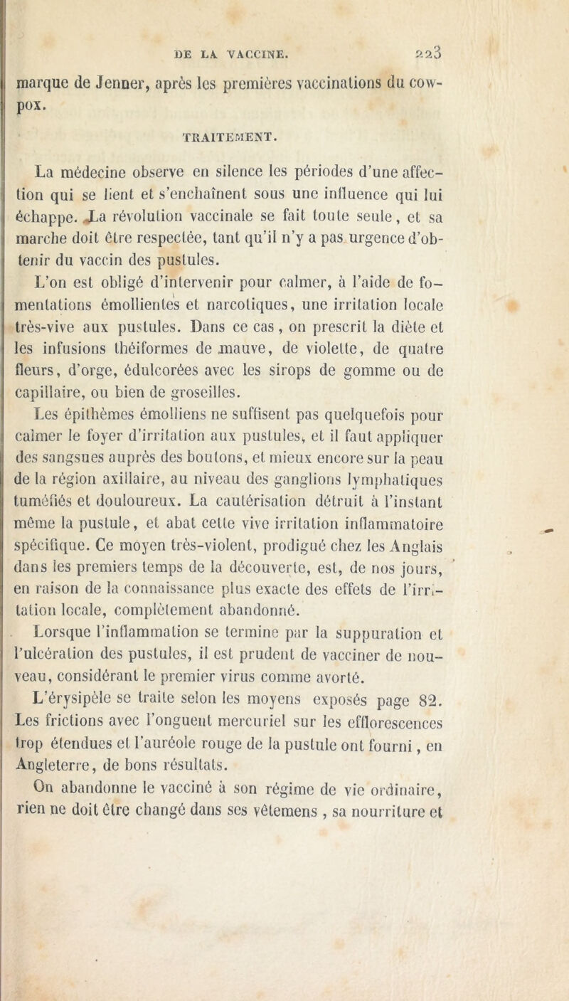 ?.a3 marque de Jenner, après les premières vaccinations du cow- pox. TRAITEMENT. La médecine observe en silence les périodes d’une affec- tion qui se lient et s’enchaînent sous une influence qui lui échappe. JLa révolution vaccinale se fait toute seule, et sa marche doit être respectée, tant qu’il n’y a pas urgence d’ob- tenir du vaccin des pustules. L’on est obligé d’intervenir pour calmer, à l’aide de fo- mentations émollientes et narcotiques, une irritation locale très-vive aux pustules. Dans ce cas, on prescrit la diète et les infusions théiformes de mauve, de violette, de quatre fleurs, d’orge, édulcorées avec les sirops de gomme ou de capillaire, ou bien de groseilles. Les épithèmes émolliens ne suffisent pas quelquefois pour calmer le foyer d’irritation aux pustules, et il faut appliquer des sangsues auprès des boulons, et mieux encore sur la peau de la région axillaire, au niveau des ganglions lymphatiques tuméfiés et douloureux. La cautérisation détruit à l’instant même la pustule, et abat cette vive irritation inflammatoire spécifique. Ce moyen très-violent, prodigué chez les Anglais dans les premiers temps de la découverte, est, de nos jours, en raison de la connaissance plus exacte des effets de l’irri- tation locale, complètement abandonné. Lorsque l’inflammation se termine par la suppuration et l’ulcération des pustules, il est prudent de vacciner de nou- veau, considérant le premier virus comme avorté. L’érysipèle se traite selon les moyens exposés page 82. Les frictions avec l’onguent mercuriel sur les efflorescences Irop étendues et l’auréole rouge de la pustule ont fourni, en Angleterre, de bons résultats. On abandonne le vacciné à son régime de vie ordinaire, rien ne doit être changé dans ses vétemens , sa nourriture et