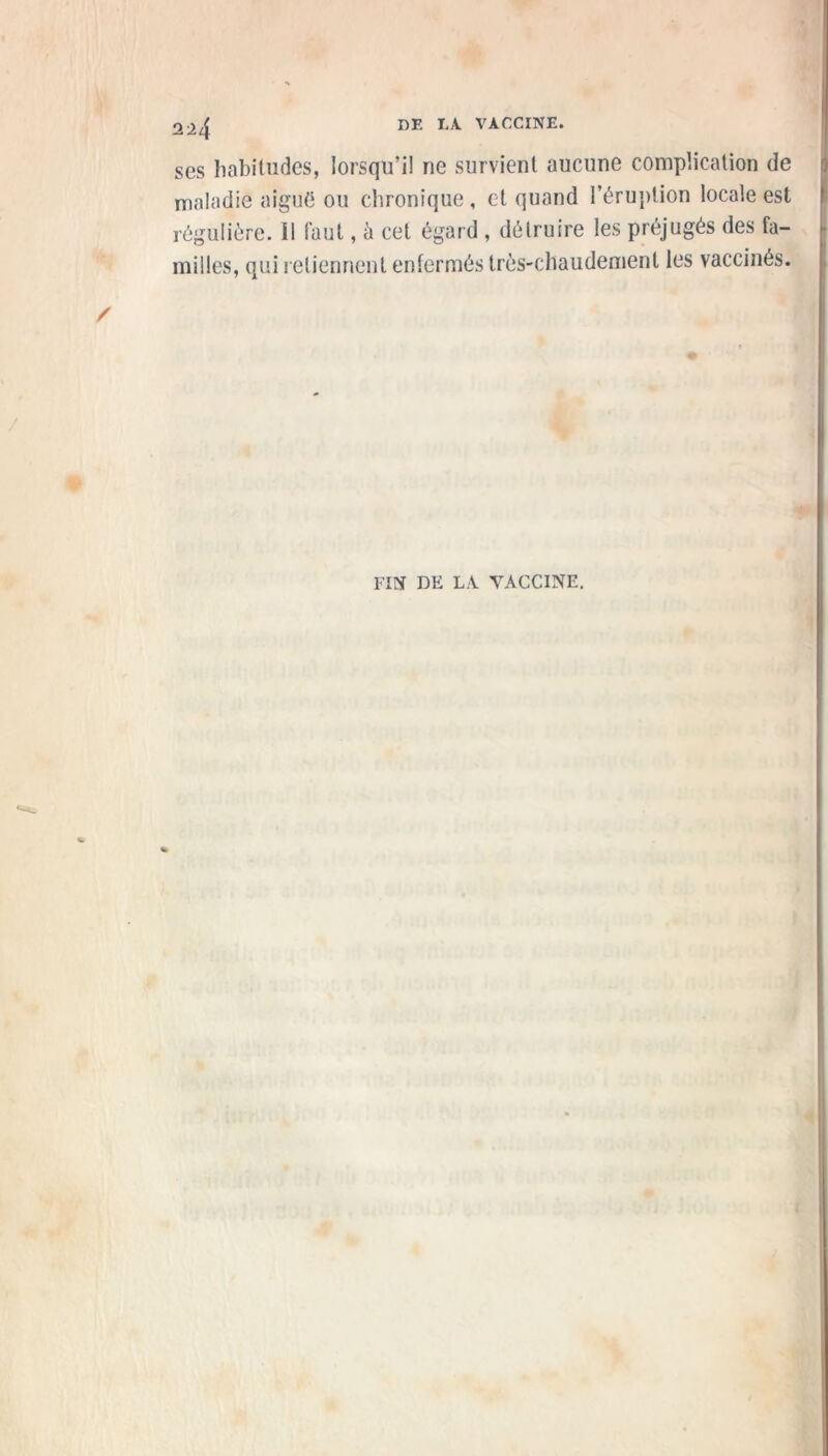 2^4 ses habitudes, lorsqu’il ne survient aucune complication de maladie aiguë ou chronique, et quand l’éruption locale est régulière. Il faut, à cet égard , détruire les préjugés des fa- milles, qui retiennent enfermés très-chaudement les vaccinés. FIN DE LA YACCINE.