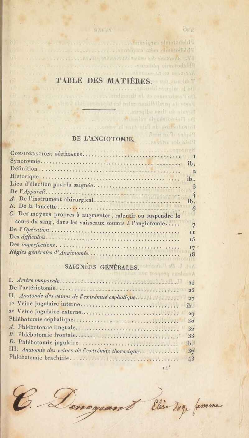 TABLE DES MATIÈRES. DE L’ANGIOTOMIE. Considérations générales Synonymie Définition . .. Historique Lieu d’élection pour la saignée De l’Appareil A. De l’instrument chirurgical B. De la lancette C. Des moyens propres à augmenter, ralentir ou suspendre le cours du sang, dans les vaisseaux soumis à l’angiotomie..... De l’Opération Des difficultés Des imperfections Règles générales d’Angiotomie ib. 2 ib. 3 4 ib. 6 7 ii i5 n i8 SAIGNÉES GÉNÉRALES. I. Artère temporale ; 2I De l’artériotomie 23 II. Anatomie des veines de Vextrémité céphalique 27 i° Veine jugulaire interne ib. 20 Veine jugulaire externe 2ç Phlébotomie céphalique , 3o A. Phlébotomie linguale 32 B. Phlébotomie frontale 33 D- Phlébotomie jugulaire ib. III. Anatomie des veines de C extrémité thoracique. . 37 Phlébotomie brachiale 43 14*