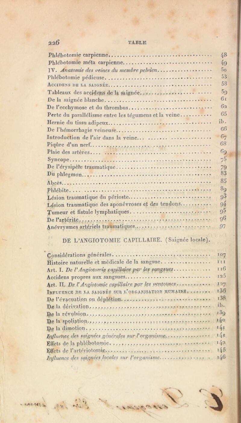 22Ô TABLE **(■•*', ■ Phlébotomie carpierme 4$ Phlébotomie méta carpienne 49 IY. Anatomie des veines du membre pelvien 5o Phlébotomie pédieuse 53 Accidens de la saignée 58 Tableaux des accidens de la saignée. 5g Delà saignée blanche 6i De l’ecchymose et du thrombus 62 Perte du parallélisme entre les tégumens et la veine Hernie du tissu adipeux De l'hémorrhagie veineuse 66 Introduction de l’air dans la veine 67 Piqûre d’un nerf. 68 Plaie des artères 69 Syncope 7^> De l’érysipèle traumatique 79 Du phlegmon 83 Abcès * phlébite 89 Lésion traumatique du périoste 9^ Lésion traumatique des aponévroses et des tendons 9/f Tumeur et fistule lymphatiques 9^ De l’artérite, ...... Anévrysmes artériels traumatiques.. 97 DE L’ANGIOTOMIE CAPILLAIRE. (Saignée locale). Considérations générales 107 Histoire naturelle et médicale de la sangsue ni Art. I. De P Angiotomie capillaire par les sangsues ... 116 Accidens propres aux sangsues 125 Art. II. De VAngiotomie capillaire par les ventouses 127 Influence de la saignée sue l’organjsation humaine i36 De l’évacuation ou déplétion l^8 De la dérivation, >b. De la révulsion .... i3q De la spoliation, 14° Dg la dimotion *4? Jjftfluehce des saignées générales sur Vorganisme I4 I EIFets de la phlébotomie 143 Effets de l'artériotomie i45 hdluence des saignées locales sur Vorganisme 146 \ \