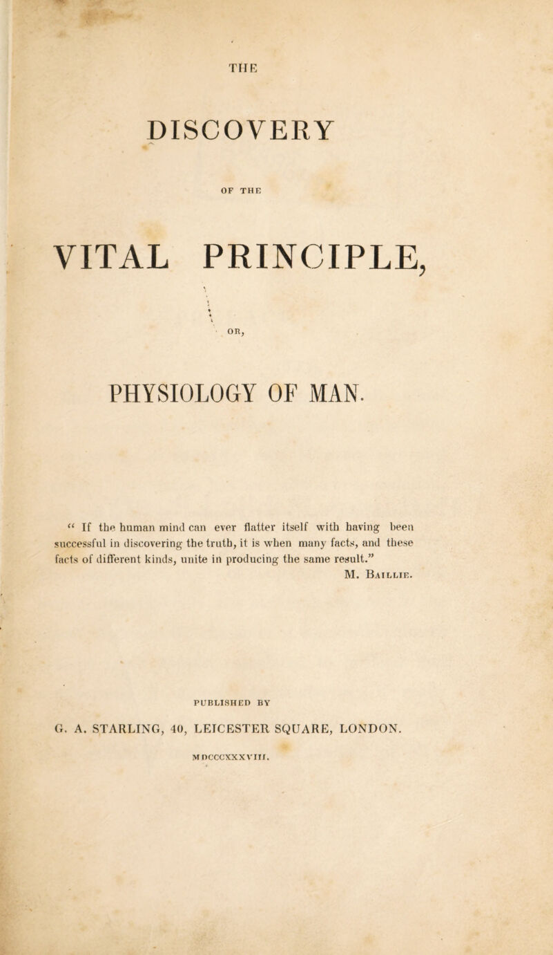 DISCOVERY OF THE VITAL PRINCIPLE t ♦ * V OR, PHYSIOLOGY OF MAN. “ If the human mind can ever flatter itself with having been successful in discovering the truth, it is when many facts, and these facts of different kinds, unite in producing the same result.” M. Baillie. PUBLISHED BY G. A. STARLING, 40, LEICESTER SQUARE, LONDON.