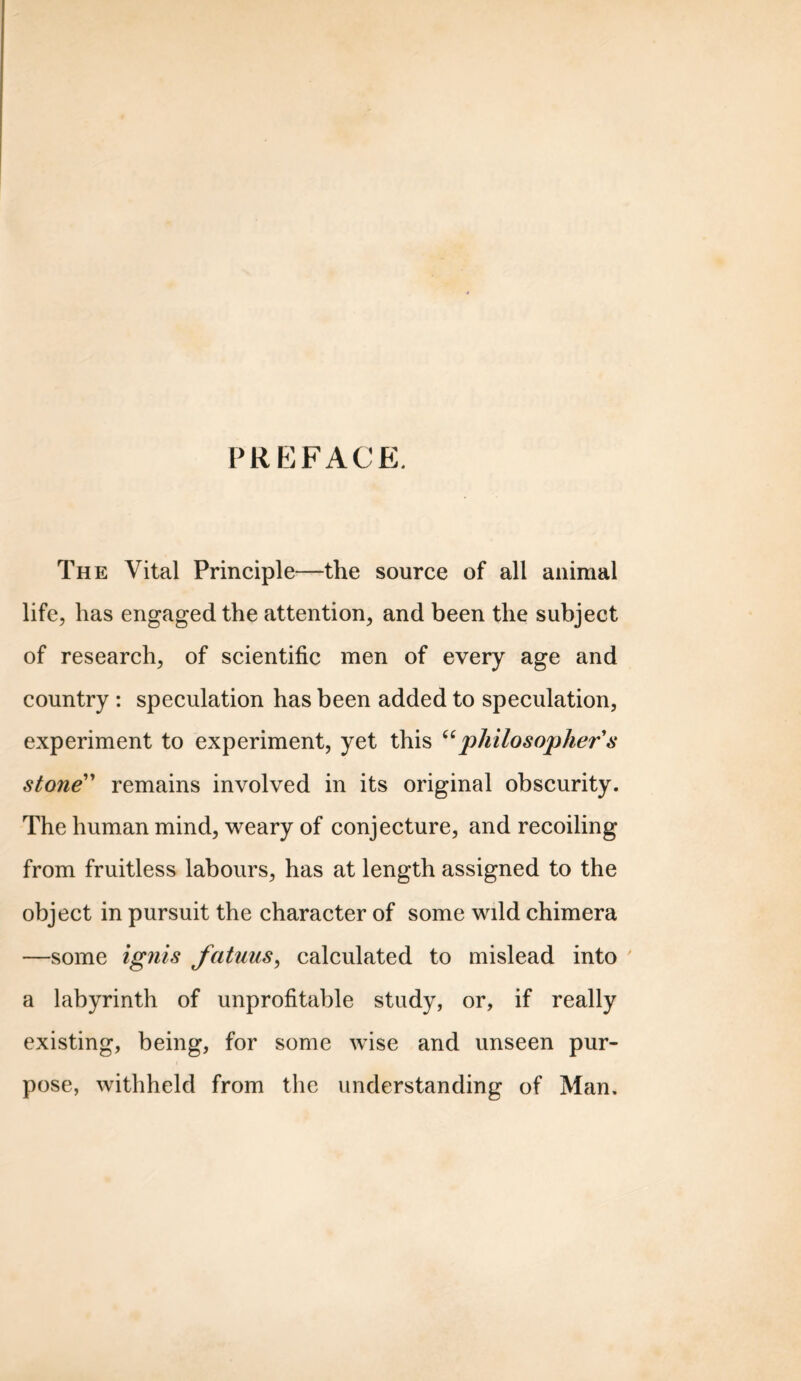 PREFACE. The Vital Principle—the source of all animal life, has engaged the attention, and been the subject of research, of scientific men of every age and country : speculation has been added to speculation, experiment to experiment, yet this “philosopher's stone remains involved in its original obscurity. The human mind, weary of conjecture, and recoiling from fruitless labours, has at length assigned to the object in pursuit the character of some wdd chimera —some ignis fatuus, calculated to mislead into a labyrinth of unprofitable study, or, if really existing, being, for some wise and unseen pur- pose, withheld from the understanding of Man.