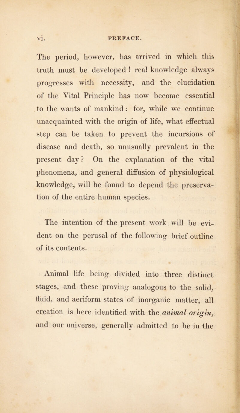 The period, however, has arrived in which this truth must be developed ! real knowledge always progresses with necessity, and the elucidation of the Vital Principle has now become essential to the wants of mankind: for, while we continue unacquainted with the origin of life, what effectual step can be taken to prevent the incursions of disease and death, so unusually prevalent in the present day ? On the explanation of the vital phenomena, and general diffusion of physiological knowledge, will be found to depend the preserva- tion of the entire human species. The intention of the present work will be evi- dent on the perusal of the following brief outline of its contents. Animal life being divided into three distinct stages, and these proving analogous to the solid, fluid, and aeriform states of inorganic matter, all creation is here identified with the animal origin, and our universe, generally admitted to be in the